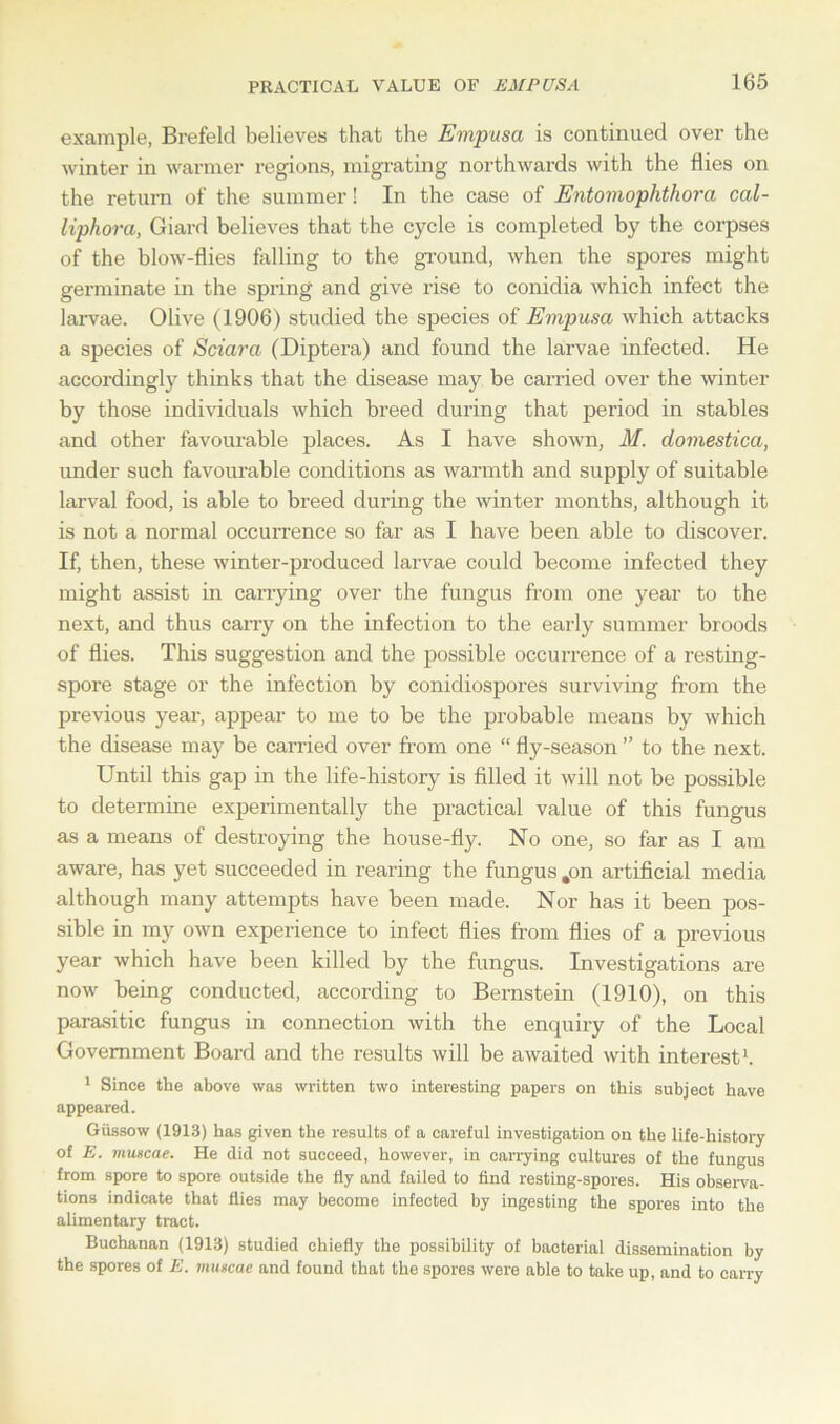example, Brefeld believes that the Empusa is continued over the winter in warmer regions, migrating northwards with the flies on the return of the summer! In the case of Entomophthora cal- liphora, Giard believes that the cycle is completed by the corpses of the blow-flies falling to the ground, when the spores might germinate in the spring and give rise to conidia which infect the larvae. Olive (1906) studied the species of Empusa which attacks a species of Sciara (Diptera) and found the larvae infected. He accordingly thinks that the disease may be earned over the winter by those individuals which breed during that period in stables and other favourable places. As I have shown, M. domestica, under such favourable conditions as warmth and supply of suitable larval food, is able to breed during the winter months, although it is not a normal occurrence so far as I have been able to discover. If, then, these winter-produced larvae could become infected they might assist in carrying over the fungus from one year to the next, and thus carry on the infection to the early summer broods of flies. This suggestion and the possible occurrence of a resting- spore stage or the infection by conidiospores surviving from the previous year, appear to me to be the probable means by which the disease may be carried over from one “ fly-season ” to the next. Until this gap in the life-history is filled it will not be possible to determine experimentally the practical value of this fungus as a means of destroying the house-fly. No one, so far as I am aware, has yet succeeded in rearing the fungus ,on artificial media although many attempts have been made. Nor has it been pos- sible in my own experience to infect flies from flies of a previous year which have been killed by the fungus. Investigations are now being conducted, according to Bernstein (1910), on this parasitic fungus in connection with the enquiry of the Local Government Board and the results will be awaited with interest1. 1 Since the above was written two interesting papers on this subject have appeared. Giissow (1913) has given the results of a careful investigation on the life-history of E. muscae. He did not succeed, however, in carrying cultures of the fungus from spore to spore outside the fly and failed to find resting-spores. His observa- tions indicate that flies may become infected by ingesting the spores into the alimentary tract. Buchanan (1913) studied chiefly the possibility of bacterial dissemination by the spores of E. muscae and found that the spores were able to take up, and to carry