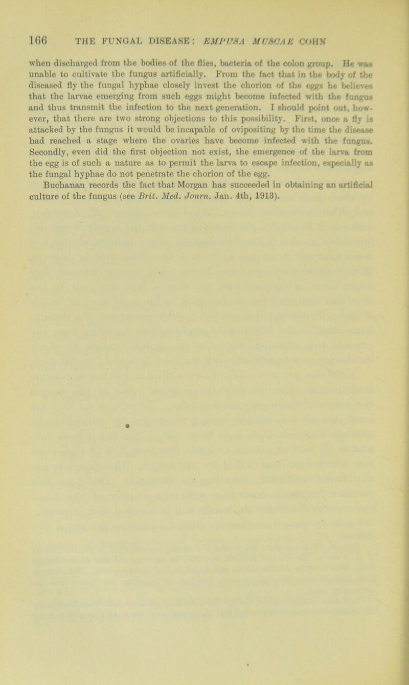 when discharged from the bodies of the flies, bacteria of the colon group. He was unable to cultivate the fungus artificially. From the fact that in the body of the diseased fly the fungal liyphae closely invest the chorion of the eggs he believes that the larvae emerging from such eggs might become infected with the fungus and thus transmit the infection to the next generation. I should point out, how- ever, that there are two strong objections to this possibility. First, once a fly is attacked by the fungus it would be incapable of ovipositing by the time the disease had reached a stage where the ovaries have become infected with the fungus. Secondly, even did the first objection not exist, the emergence of the larva from the egg is of such a nature as to permit the larva to escape infection, especially as the fungal hyphae do not penetrate the chorion of the egg. Buchanan records the fact that Morgan has succeeded in obtaining an artificial culture of the fungus (see Brit. Med. Journ. Jan. 4th, 1913).