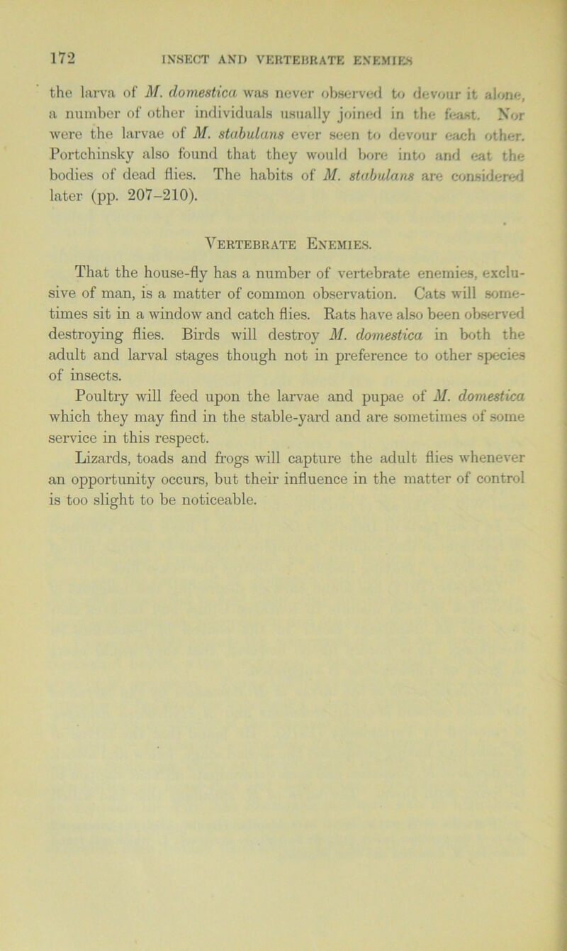 the larva of M. domestica was never observed to devour it alone-, a number of other individuals usually joined in the feast. Nor were the larvae of M. stabulans ever seen to devour each other. Portchinsky also found that they would bore into and eat the bodies of dead Hies. The habits of M. stabulans are considered later (pp. 207-210). Vertebrate Enemies. That the house-fly has a number of vertebrate enemies, exclu- sive of man, is a matter of common observation. Cats will some- times sit in a window and catch flies. Rats have also been observed destroying flies. Birds will destroy M. domestica in both the adult and larval stages though not in preference to other species of insects. Poultry will feed upon the larvae and pupae of M. domestica which they may find in the stable-yard and are sometimes of some service in this respect. Lizards, toads and frogs will capture the adult flies whenever an opportunity occurs, but their influence in the matter of control is too slight to be noticeable.