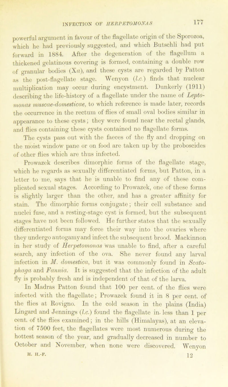 INFECTION OF HERPE TOM ON A S powerful argument in favour of the flagellate origin of the Sporozoa, which he had previously suggested, and which Butschli had put forward in 1884. After the degeneration of the flagellum a thickened gelatinous covering is formed, containing a double row of granular bodies (Xu), and these cysts are regarded by Patton as the post-flagellate stage. Wenyon (l.c.) finds that nuclear multiplication may occur during encystment. Dunkerly (1911) describing the life-history of a flagellate under the name of Lepto- monus muscae-domesticae, to which reference is made later, records the occurrence in the rectum of flies of small oval bodies similar in appearance to these cysts; they were found near the rectal glands, and flies containing these cysts contained no flagellate forms. The cysts pass out with the faeces of the fly and dropping on the moist window pane or on food are taken up by the proboscides of other flies which are thus infected. Prowazek describes dimorphic forms of the flagellate stage, which he regards as sexually differentiated forms, but Patton, in a letter to me, says that he is unable to find any of these com- plicated sexual stages. According to Prowazek, one of these forms is slightly larger than the other, and has a greater affinity for stain. The dimorphic forms conjugate; their cell substance and nuclei fuse, and a resting-stage cyst is formed, but the subsequent stages have not been followed. He further states that the sexually differentiated forms may force their way into the ovaries where they undergo autogamy and infect the subsequent brood. Mackinnon in her study of Herpetomonas was unable to find, after a careful search, any infection of the ova. She never found any larval infection in M. domestica, but it was commonly found in Scato- phaga and Fannia. It is suggested that the infection of the adult fly is probably fresh and is independent of that of the larva. In Madras Patton found that 100 per cent, of the flies were infected with the flagellate; Prowazek found it in 8 per cent, of the flies at Rovigno. In the cold season in the plains (India) Lingard and Jennings (l.c.) found the flagellate in. less than 1 per cent, of the flies examined; in the hills (Himalayas), at an eleva- tion of 7500 feet, the flagellates were most numerous during the hottest season of the year, and gradually decreased in number to October and November, when none were discovered. Wenyon H. H.-F. 12