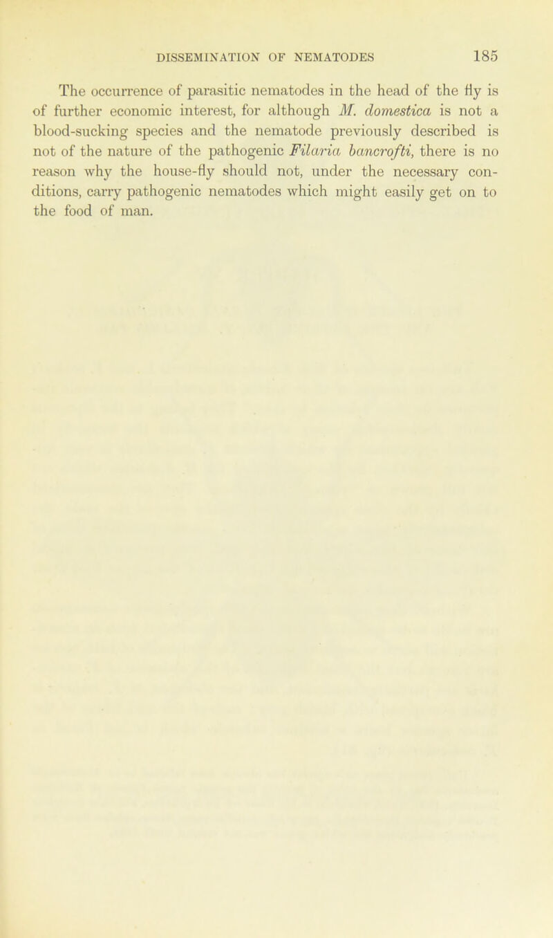 The occurrence of parasitic nematodes in the head of the Hy is of further economic interest, for although M. domestica is not a blood-sucking species and the nematode previously described is not of the nature of the pathogenic Filaria bancrofti, there is no reason why the house-fly should not, under the necessary con- ditions, carry pathogenic nematodes which might easily get on to the food of man.