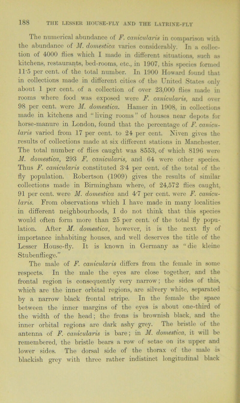 The numerical abundance of F. canicularis in comparison with the abundance of M. domesticu varies considerably. In a collec- tion ot 4000 Hies which I made in different situations, such ;i- kitchens, restaurants, bed-rooms, etc., in 1907, this species formed 115 percent, of the total number. In 1900 Howard found that in collections made in different cities of the United States only about 1 per cent, of a collection of over 23,000 Hies made in rooms where food was exposed were F. canicularis, and over 98 per cent, were M. domestica. Hamer in 1908, in collections made in kitchens and “ living rooms ” of houses near depots for horse-manure in London, found that the percentage of F. canicu- laris varied from 17 per cent, to 24 per cent. Niven gives the results of collections made at six different stations in Manchester. The total number of flies caught was 8553, of which 8196 were M. domestica, 293 F, canicidaris, and 64 were other species. Thus F. canicularis constituted 3'4 per cent, of the total of the fly population. Robertson (1909) gives the results of similar collections made in Birmingham where, of 24,572 flies caught, 91 per cent, were M. domestica and 4-7 per cent, were F. canicu- laris. From observations which I have made in many localities in different neighbourhoods, I do not think that this species would often form more than 25 per cent, of the total fly popu- lation. After M. domestica, however, it is the next fly of importance inhabiting houses, and well deserves the title of the Lesser House-fly. It is known in Germany as “ die kleine Stubenfliege.” The male of F. canicularis differs from the female in some respects. In the male the eyes are close together, and the frontal region is consequently very narrow; the sides of this, which are the inner orbital regions, are silvery white, separated by a narrow black frontal stripe. In the female the space between the inner margins of the eyes is about one-third ot the width of the head; the frons is brownish black, and the inner orbital I’egions are dark ashy grey. The bristle of the antenna of F. canicularis is bare; in M. domeshca, it will be remembered, the bristle bears a row of setae on its upper and lower sides. The dorsal side of the thorax of the male is blackish grey with three rather indistinct longitudinal black