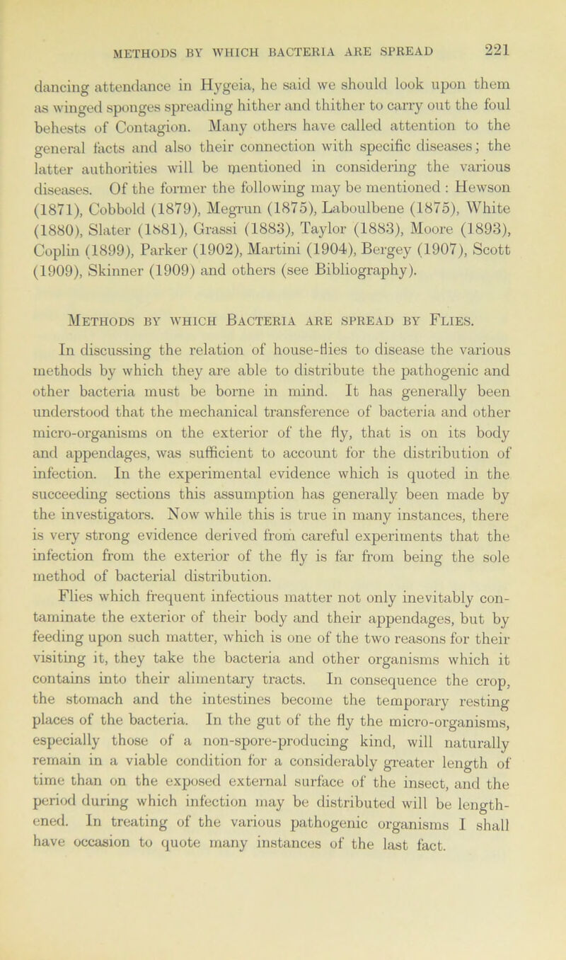 dancing attendance in Hygeia, he said we should look upon them as winged sponges spreading hither and thither to carry out the foul behests of Contagion. Many others have called attention to the general tacts and also their connection with specific diseases; the latter authorities will be mentioned in considering the various diseases. Of the former the following may be mentioned : Hewson (1871), Cobbold (1879), Megrun (1875), Laboulbene (1875), White (1880), Slater (1881), Grassi (1883), Taylor (1883), Moore (1893), Coplin (1899), Parker (1902), Martini (1904), Bergey (1907), Scott (1909), Skinner (1909) and others (see Bibliography). Methods by which Bacteria are spread by Flies. In discussing the relation of house-flies to disease the various methods by which they are able to distribute the pathogenic and other bacteria must be borne in mind. It has generally been understood that the mechanical transference of bacteria and other micro-organisms on the exterior of the fly, that is on its body and appendages, was sufficient to account for the distribution of infection. In the experimental evidence which is quoted in the succeeding sections this assumption has generally been made by the investigators. Now while this is true in many instances, there is very strong evidence derived from careful experiments that the infection from the exterior of the fly is far from being the sole method of bacterial distribution. Flies which frequent infectious matter not only inevitably con- taminate the exterior of their body and their appendages, but by feeding upon such matter, which is one of the two reasons for their visiting it, they take the bacteria and other organisms which it contains into their alimentary tracts. In consequence the crop, the stomach and the intestines become the temporary resting places of the bacteria. In the gut of the fly the micro-organisms, especially those of a non-spore-producing kind, will naturally remain in a viable condition for a considerably greater length of time than on the exposed external surface of the insect, and the period during which infection may be distributed will be length- ened. In treating of the various pathogenic organisms 1 shall have occasion to quote many instances of the last fact.