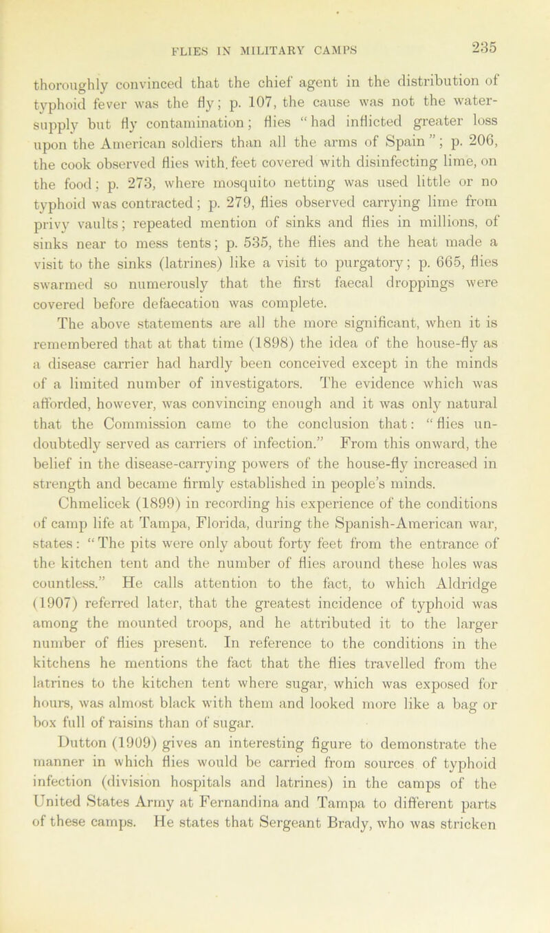 FLIES IN MILITARY CAMPS thoroughly convinced that the chief agent in the distribution of typhoid fever was the fly; p. 101, the cause was not the water- supply but fly contamination; flies “had inflicted greater loss upon the American soldiers than all the arms of Spain ”; p. 206, the cook observed flies with, feet covered with disinfecting lime, on the food: p. 273, where mosquito netting was used little or no typhoid was contracted; p. 279, flies observed carrying lime from privy vaults; repeated mention of sinks and flies in millions, of sinks near to mess tents; p. 535, the flies and the heat made a visit to the sinks (latrines) like a visit to purgatory; p. 665, flies swarmed so numerously that the first faecal droppings were covered before defalcation was complete. The above statements are all the more significant, when it is remembered that at that time (1898) the idea of the house-fly as a disease carrier had hardly been conceived except in the minds of a limited number of investigators. The evidence which was afforded, however, was convincing enough and it was only natural that the Commission came to the conclusion that: “ flies un- doubtedly served as carriers of infection.” From this onward, the belief in the disease-carrying powers of the house-fly increased in strength and became firmly established in people’s minds. Chmelicek (1899) in recording his experience of the conditions of camp life at Tampa, Florida, during the Spanish-American war, states: “ The pits were only about forty feet from the entrance of the kitchen tent and the number of flies around these holes was countless.” He calls attention to the fact, to which Aldridge (1907) referred later, that the greatest incidence of typhoid was among the mounted troops, and he attributed it to the larger number of flies present. In reference to the conditions in the kitchens he mentions the fact that the flies travelled from the latrines to the kitchen tent where sugar, which was exposed for hours, was almost black with them and looked more like a bag or box full of raisins than of sugar. Dutton (1909) gives an interesting figure to demonstrate the manner in which flies w'ould be carried from sources of typhoid infection (division hospitals and latrines) in the camps of the United States Army at Fernandina and Tampa to different parts of these camps. He states that Sergeant Brady, who was stricken