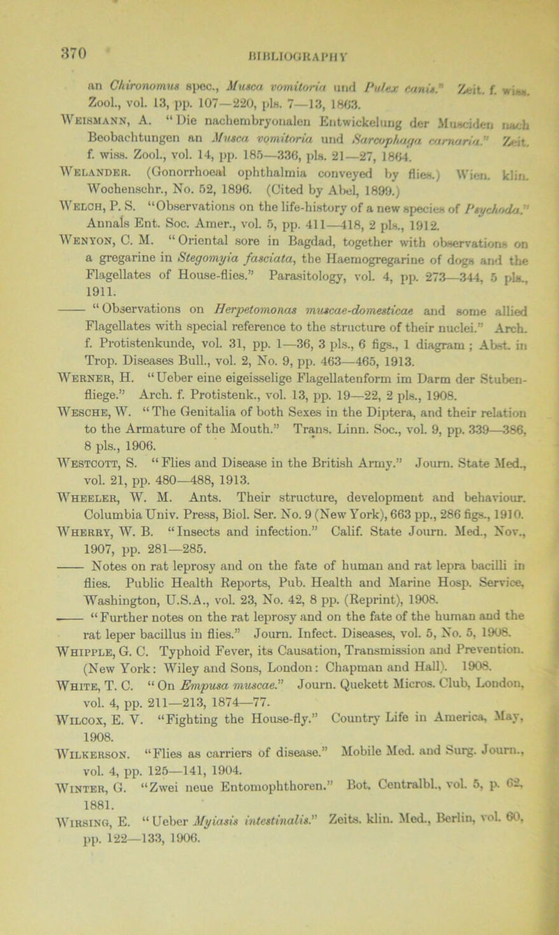 an Chironomns spec., Musca vomitoria und Pulex ranis.” Zeit. f. wis» Zool., vol. 13, pp. 107—220, pis. 7—13, 1803. Weismann, A. “Die nachembryonalcn Entwickelung der Miuciden nacb Beobachtungen an Musca vomitoria und «S’arcoph/uju camaria.” Zeit. f. wiss. Zool., vol. 14, pp. 185—336, pis. 21—27, 1864. Welander. (Gonorrhoeal ophthalmia conveyed by flies.) Wien. klin. Wochenschr., No. 52, 1896. (Cited by Abel, 1899.) Welch, P. S. “Observations on the life-history of a new species of Ptychoda:’ Annals Ent. Soc. Amer., vol. 5, pp. 411—418, 2 pis., 1912. Y enton, C. M. “ Oriental sore in Bagdad, together with observations on a gregarine in Stegomyia fasciata, the Haemogregariue of dogs and the Flagellates of House-flies.” Parasitology, vol. 4, pp. 273—344, 5 pis., 1911. “ Observations on Herpetornonas muscae-domesticae and some allied Flagellates with special reference to the structure of their nuclei.” Arch, f. Protistenkunde, vol. 31, pp. 1—36, 3 pis., 6 figs., 1 diagram ; Abst. in Trop. Diseases Bull., vol. 2, No. 9, pp. 463—465, 1913. Werner, H. “Ueber eine eigeisselige Flagellatenform im Darm der Stuben- fliege.” Arch. f. Protistenlc., vol. 13, pp. 19—22, 2 pis., 1908. Wesche, W. “ The Genitalia of both Sexes in the Diptera, and their relation to the Armature of the Mouth.” Trans. Linn. Soc., vol. 9, pp. 339—386, 8 pis., 1906. Westcott, S. “ Flies and Disease in the British Army.” Journ. State Med., vol. 21, pp. 480—488, 1913. Wheeler, W. M. Ants. Their structure, development and behaviour. Columbia Univ. Press, Biol. Ser. No. 9 (New York), 663 pp., 286 figs., 1910. Wherry, W. B. “Insects and infection.” Calif. State Journ. Med., Nov., 1907, pp. 281—285. ■— - Notes on rat leprosy and on the fate of human and rat lepra bacilli in flies. Public Health Reports, Pub. Health and Marine Hosp. Service, Washington, U.S.A., vol. 23, No. 42, 8 pp. (Reprint), 1908. “ Further notes on the rat leprosy and on the fate of the human and the rat leper bacillus in flies.” Journ. Infect. Diseases, vol. 5, No. 5, 1908. Whipple, G. C. Typhoid Fever, its Causation, Transmission and Prevention. (New York: Wiley and Sons, London: Chapman and Hall). 1908. White, T. C. “ On Empusa muscaeP Journ. Quekett Micros. Club, Loudon, vol. 4, pp. 211—213, 1874—77. Wilcox, E. Y. “Fighting the House-fly.” Country Life in America, May. 1908. Wilkerson. “Flies as carriers of disease.” Mobile Med. and Surg. Journ., vol. 4, pp. 125—141, 1904. Winter, G. “Zwei neue Entomophthoren.” Bot. Ceutralbl., vol. 5, p. <>2. 1881. WlRSlNG, E. “ Ueber Myiasis intestinalis. Zeits. klin. Med., Berlin, vol. 60, pp. 122—133, 1906.