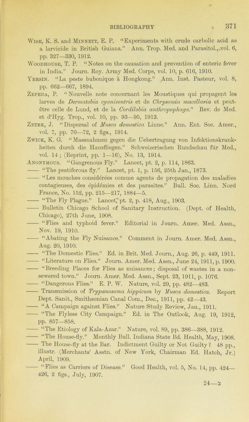 Wise, K. S. and Minnett, E. P. “Experiments with crude carbolic acid as a larvicidc in British Guiana.” Ann. Trop. Med. and Parasitol., ,vol. 6, pp. 327—330, 1912. Woodhouse, T. P. “ Notes on the causation and prevention of enteric fever in India.” Journ. Roy. Army Med. Corps, vol. 10, p. 616, 1910. Yersin. “La peste bubonique a Hongkong.” Ann. Inst. Pasteur, vol. 8, pp. 662—667, 1894. Zepeda, P. “ Nouvelle note conoernant les Moustiques qui propagent les larves de Dermatobia cyaniventris et de Uhrysomia macellaria et peut- etre celle de Lund, et de la Gordilobia anthropophaga.” Rev. de Med. et d’Hyg. Trop., vol. 10, pp. 93—95, 1913. Zetek, J. “Dispersal of Musca domestica Linne.” Ann. Ent. Soc. Amer., vol. 7, pp. 70—72, 2 figs., 1914. Zwick, K. G. “Massnahmen gegen die Uebertragung von Infektionskrank- heiten durch die Hausfliegen.” Schweizerischen Rundschau fiir Med., vol. 14 ; (Reprint, pp. 1—16), No. 13, 1914. Anonymous. “Gangrenous Fly.” Lancet, pt. 2, p. 114, 1863. “The pestiferous fly.” Lancet, pt. 1, p. 156, 25th Jan., 1873. “Les mouches considerces comme agents de propagation des maladies contagieuses, des epidemies et des parasites.” Bull. Soc. Linn. Nord France, No. 152, pp. 215—217, 1884—5. “The Fly Plague.” Lancet,'pt. 2, p. 418, Aug., 1903. Bulletin Chicago School of Sanitary Instruction. (Dept, of Health, Chicago), 27th June, 1908. “Flies and typhoid fever.” Editorial in Journ. Amer. Med. Assn., Nov. 19, 1910. “Abating the Fly Nuisance.” Comment in Journ. Amer. Med. Assn., Aug. 20, 1910. “The Domestic Flies.” Ed. in Brit. Med. Journ., Aug. 26, p. 449, 1911. “Literature on Flies.” Journ. Amer. Med. Assn., June 24, 1911, p. 1900. “Breeding Places for Flies as nuisances; disposal of wastes in a non- sewered town.” Journ. Amer. Med. Assn., Sept. 23, 1911, p. 1076. “Dangerous Flies.” E. P. W. Nature, vol. 29, pp. 482—483. Transmission of Trypanosoma hippicum by Musca domestica. Report Dept. Sanit., Smithsonian Canal Com., Dec., 1911, pp. 42—43. “A Campaign against Flies.” Nature Study Review, Jan., 1911. “The Flyless City Campaign.” Ed. in The Outlook, Aug. 19, 1912, pp. 857—858. “The Etiology of Kala-Azar.” Nature, vol. 89, pp. 386—388, 1912. “The House-fly.” Monthly Bull. Indiana State Bd. Health, May, 1908. The House-fly at the Bar. Indictment Guilty or Not Guilty 1 48 pp., illustr. (Merchants’ Asstn. of New York, Chairman Ed. Hatch, Jr.) April, 1909. “Flies as Carriers of Disease.” Good Health, vol. 5, No. 14, pp. 424 426, 2 figs., July, 1907. 24—2