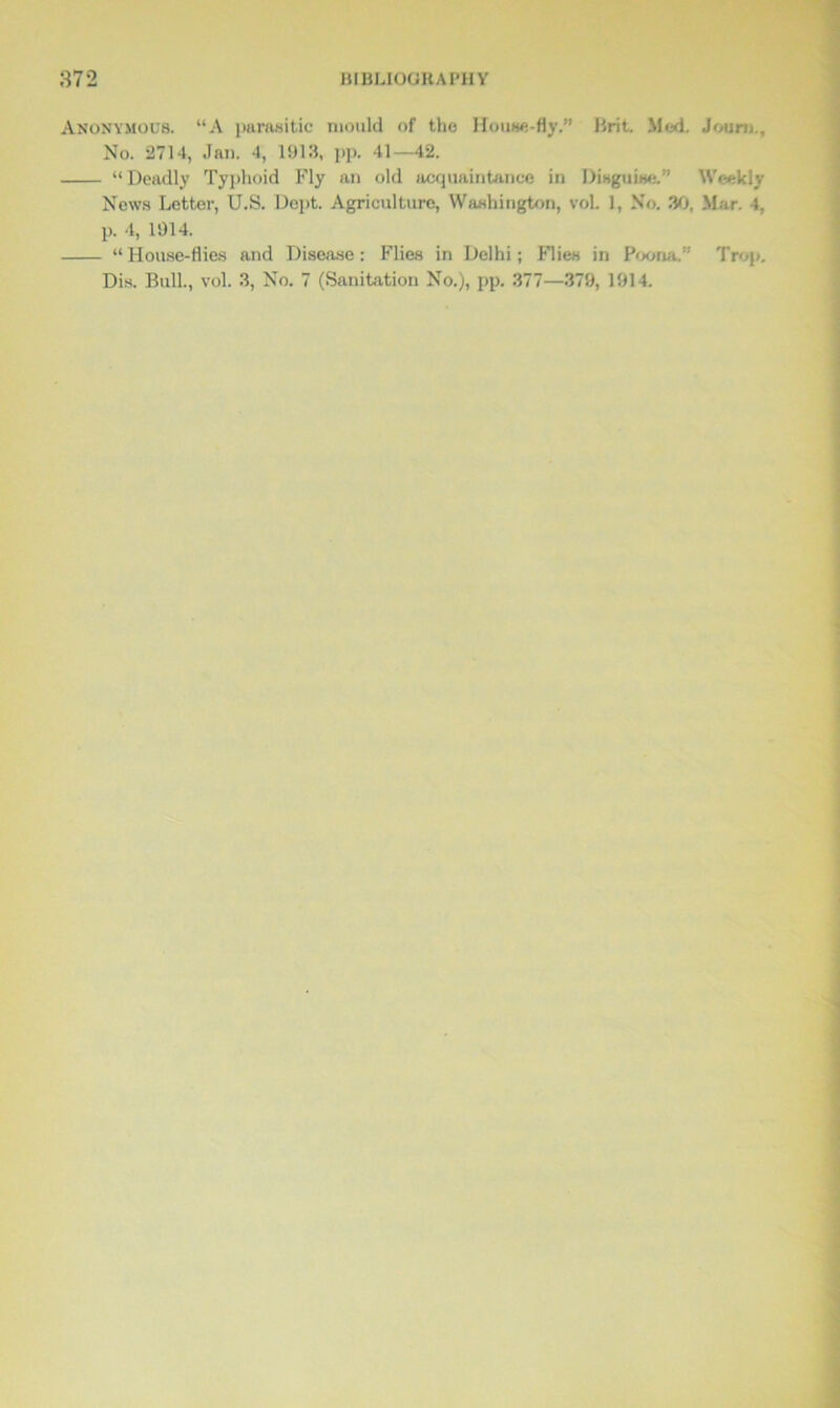 Anonymous. “A parasitic mould of the House-fly.” Brit. Med. Joum., No. 2714, Jan. 4, 1913, pp. 41—42. “Deadly Typhoid Fly an old acquaintance in Disguise.” Weekly News Letter, U.S. Dept. Agriculture, Washington, vol. 1, No. 30, Mar. 4, p. 4, 1914. “House-flies and Disease: Flies in Delhi; Flies in Poona.” Trop. Dis. Bull., vol. 3, No. 7 (Sanitation No.), pp. 377—379, 1914.