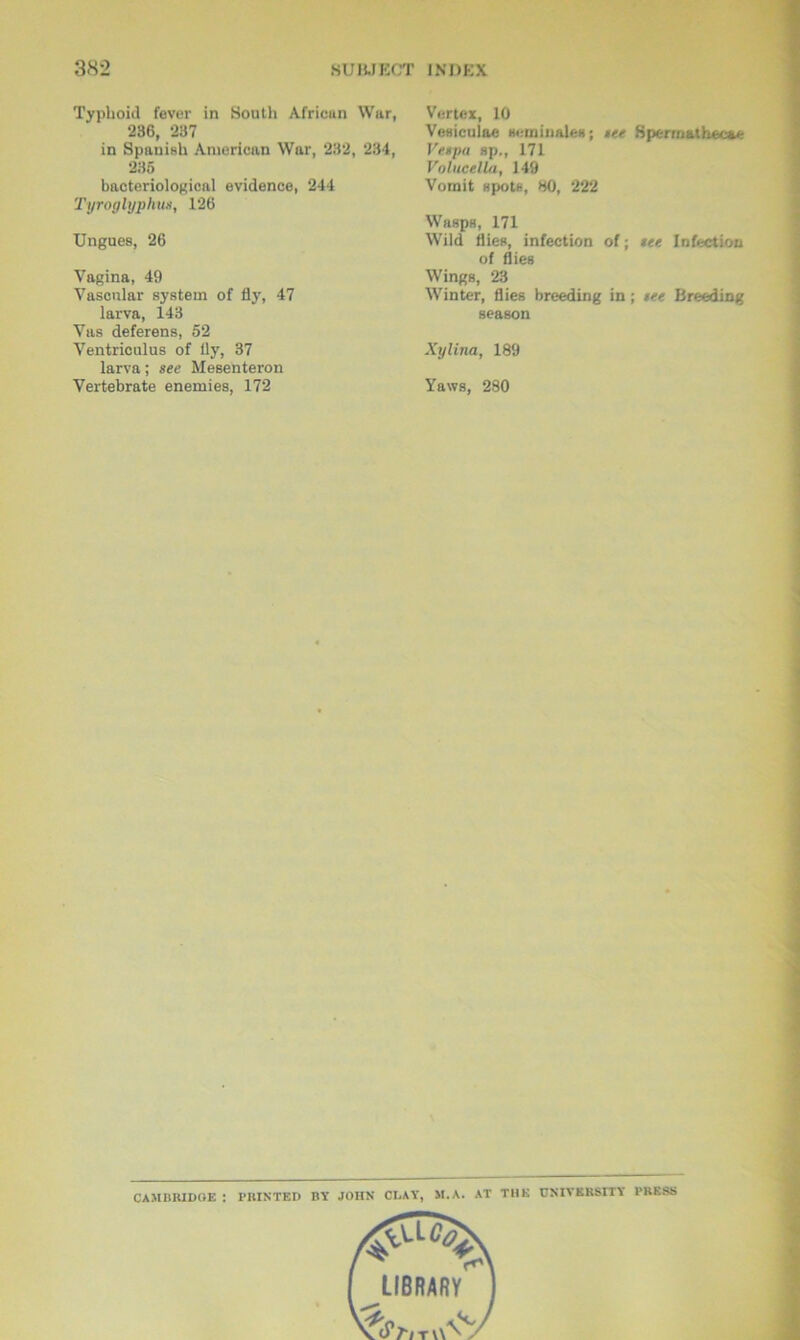 Typhoid fever in South African War, 236, 237 in Spanish American War, 232, 234, 235 bacteriological evidence, 244 Tyroglyphu*, 126 Ungues, 26 Vagina, 49 Vascular system of fly, 47 larva, 143 Vas deferens, 52 Ventriculus of fly, 37 larva; see Mesenteron Vertebrate enemies, 172 Vertex, 10 Vesiculae seminale*; tee Spermathec&e Vespa sp., 171 Volucella, 149 Vomit spots, 80, 222 Wasps, 171 Wild flies, infection of; see Infection of flies Wings, 23 Winter, flies breeding in; see Breeding season Xylina, 189 Yaws, 280 CAM It HI DOE : PRINTED BY JOHN CLAY, M.A. AT THU UNIVERSITY PRESS