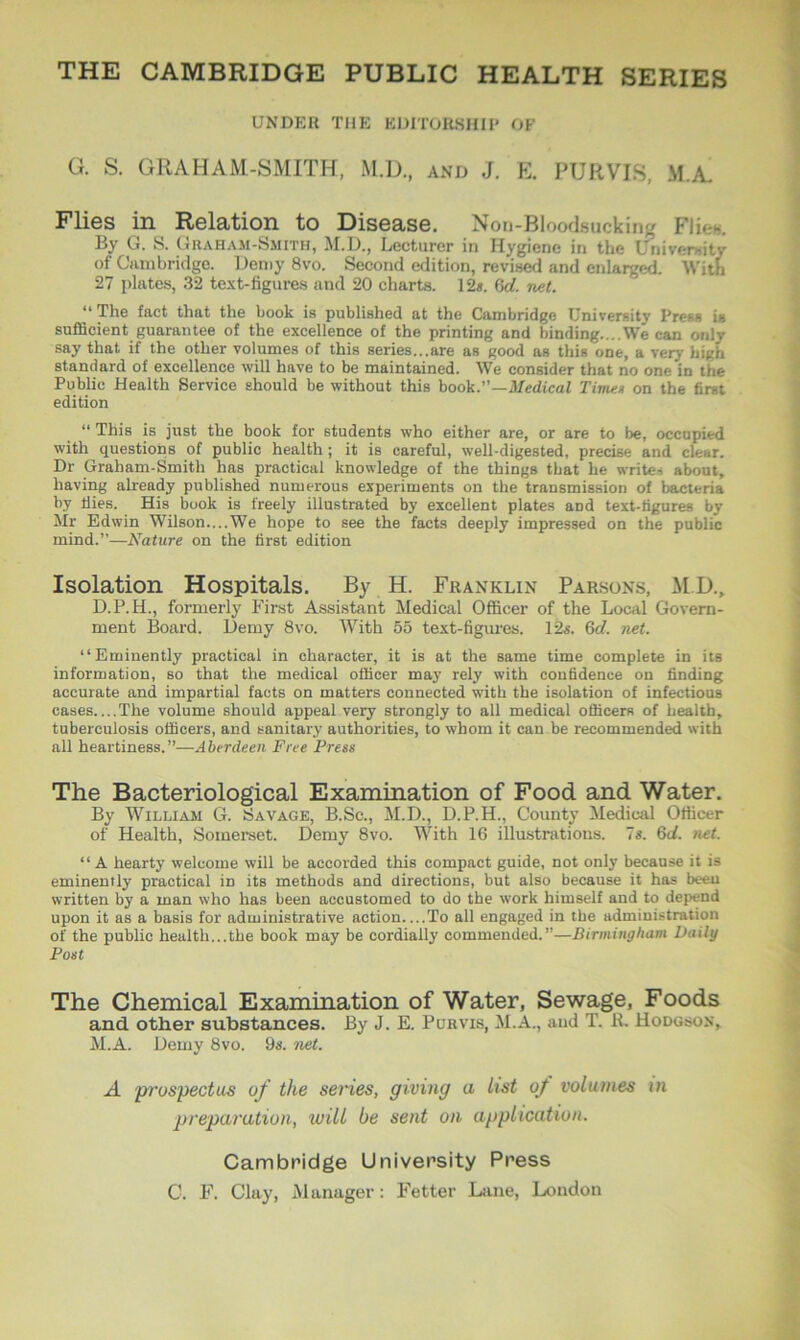 THE CAMBRIDGE PUBLIC HEALTH SERIES UNDER THE EDITORSHIP OF G. S. GRAHAM-SMITH, M.D., and J. E. PURVIS, M.A. Flies in Relation to Disease. Non-Bloodsucking Flic-. By G. S. Graham-Smith, M.D., Lecturer in Hygiene in the University of Cambridge. Demy 8vo. Second edition, revised and enlarged. With 27 plates, 32 text-figures and 20 charts. 12*. 6d. net. “ The fact that the book is published at the Cambridge University Press is sufficient guarantee of the excellence of the printing and binding....We can onlv say that if the other volumes of this series...are as good as this one, a very high standard of excellence will have to be maintained. We consider that no one in the Public Health Service should be without this book.”—Medical Time* on the first edition “ This is just the book for students who either are, or are to be, occupied with questions of public health; it is careful, well-digested, precise and clear. Dr Graham-Smith has practical knowledge of the things that lie writes about, having already published numerous experiments on the transmission of bacteria by Hies. His book is freely illustrated by excellent plates aDd text-figures by Mr Edwin Wilson—We hope to see the facts deeply impressed on the public mind.”—Nature on the first edition Isolation Hospitals. By H. Franklin Parsons, MI)., D.P.H., formerly First Assistant Medical Officer of the Local Govern- ment Board. Demy 8vo. With 55 text-figures. 12s. 6d. net. “Eminently practical in character, it is at the same time complete in its information, so that the medical officer may rely with confidence on finding accurate and impartial facts on matters connected with the isolation of infectious cases The volume should appeal very strongly to all medical officers of health, tuberculosis officers, and sanitary authorities, to whom it can be recommended with all heartiness.”—Aberdeen Free Press The Bacteriological Examination of Food and Water. By William G. Savage, B.Sc., M.D., D.P.H., County Medical Officer of Health, Somerset. Demy 8vo. With 16 illustrations. 7*. 6d. net. “A hearty welcome will be accorded this compact guide, not only because it is eminently practical in its methods and directions, but also because it has been written by a man who has been accustomed to do the work himself and to depend upon it as a basis for administrative action—To all engaged in the administration of the public health...the book may be cordially commended.”—Birmingham Daily Post The Chemical Examination of Water, Sewage, Foods and other substances. By J. E. Purvis, M.A., and T. R. Hodgson, M.A. Demy 8vo. 9*. net. A prospectus of the series, giving a list of volumes in preparation, will be sent on application. Cambridge University Press