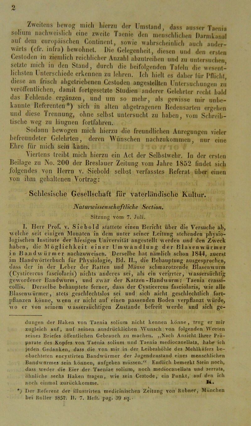 o Zweilcns l)Cwog mich l.iorzu der Umsland, dass ausser Taenia solmni naclnvcislich eine zweite Taenie den menschliclien Darinkanal aul dem curopäiscdieii Conlinenl, sowie walirscheinlicli auch auder- ANciits (cfr. inira) l)ewohnel. Die (lelegenheil, diesen und deti erbt»'u (-esloden in ziemlich reichlicher Anzahl ahzuircihen und zu unlersiicheti setzte mich in den Stand, durch die heifblgenden Talelu die wesent- lichsten rnterschiedc erkennen zu lehren. Ich hielt es daher für Pflicht diese an frisch ahgetriehenen Cestoden angeslellten Uutersuchutigen zu verölfentlichcn, damit fortgesetzte Studien anderer Gelehrter recht hahi das Fehlende ergänzen, und um so mehr, als gewisse mir md>c- kannte Referentensich in alten ahgetragenen Itedeiisarten ergehen und diese Trennung, ohne seihst untersucht zu haben, vom Schreih- tische weg zu läugnen fortfahren. Sodann bewogen mich hierzu die freundlichen Anregungen vieler befreundeter Gelehrten, deren Wünschen nachzukommen, nur eine Ehre für mich sein kann. Viertens treibt mich hierzu ein Act der Selbstwehr. In der ersten Reilage zu No. 200 der Breslauer Zeitung vom Jahre 1852 findet sich folgendes von Herrn v. Siebold selbst verfasstes Referat über einen von ihm gehaltenen Vortrag: Scblesisclie Gesellschaft für vaterländische Kultur. Nahirit'isscnscTiaffliehe Section, Sitzung vom 7. Juli. I. Herr Prof. v. Siebold stallete einen Bericht über die Versuche ab, welche seit einigen Monaten in dem unter seiner Leitung stehenden physio- logischen Institute der Iiiesigen Universität angestellt werden und den Zweck haben, die RI öglichkeit einer Umw’ancllung der ßlasenwürmer in Bandwürmer nachziiMeisen. Derselbe hat nämlich schon 1844, zuerst im Handwörterbuch für Physiologie, Bd. II., die Behauptung ausgesprochen, dass der in der Leber der Batten und Rläiise schmarotzende Blasenwurm (C3'sticercus fasciolaris) nichts anderes sei, als ein verirrter, Avassersüchlig gewordener Bandwurm, und zwar der Katzen-Bandwurm: Taenia crassi- collis. Derselbe behauptete ferner, dass der C^'slicercus fasciolaris, wie alle Blasenwürmer, stets geschlechtslos sei und sich nicht geschlechtlich fort- pflanzen könne, wenn er nicht auf einen passenden Boden verpflanzt würde, wo er von seinem wassersüchtigen Zustande befreit werde und sich ge- dungen der Haken von Taenia soliiim nicht kennen könne , trug er mir zugleich auf, auf seinen ausdrücklichen RVunsch von folgenden Worten seines Briefes öfl’entlichen Gebrauch zu machen. ,,Nach Ansicht Ihrer Prä- parate des Kopfes von Taenia soliuni und Taenia mediocanellata, habe ich jeden Gedanken, dass die von mir in der Leibesliöhle des Mehlkäfers be- obachteten encystirten Bandwürmer der Jugendzustand eines menschlichen Bandwurmes sein können, aufgeben müssen.“ Endlich bemerkt Stein noch, dass weder die Eier der Taeniae solium, noch mediocanellata und serrala, ähnliche sechs Haken tragen, wie sein Ceslode, ein Punkt, auf den ich noch einmal zurückkomme. *) Her Beferent der illustrirten medicinischen Zeitung von Rubner, München