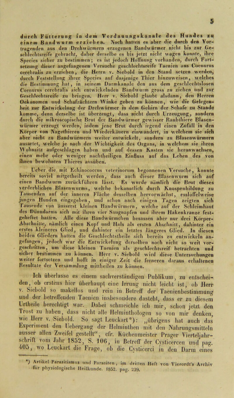 durch Fütterung in dem Verdau ungskanale des Hundes zu einem Bandwurm erziehen. Noch hatten es aber die durch den Vor- tragenden aus den DrehMÜnnern erzogenen Bandwürmer in’clit bis zur Ge- schlechtsreife gebracht, daher derselbe es bis jetzt nicht wagen konnte, ihre Species sicher zu bestimmen; es ist jedoch Hoirnung vorhanden, durch Fort- setzung dieser angefangenen Versuche gesclilechtsreife Taenien aus Coeniirus cerebralis zu erzielten, die Herrn v. Siebold in den Stand setzen w erden, durch Feststellung ihrer Species auf dasjenige Thier hinzuweisen, welches die Bestimmung hat, in seinem Darmkanale den aus dem geschlechtslosen Coeniirus cerebralis sich entwickelnden Bandwurm gross zu ziehen und zur Geschlechtsreife zu bringen. Herr v. Siebold glaubt alsdann, den Herren Oekononien und Schafzüchlern Winke geben zu können, wie die Gelegen- heit zur Entwickelung der Drehwiirmer in dem Gehirn der Schafe zu Stande komme, denn derselbe ist überzeugt, dass nicht durch Urzeugung, sondern durch die inikroscopische Brut der Bandwürmer gewisser Raubthiere Blasen- wiirmer erzeugt werden, indem jene Brut durch irgend einen Zufall in den Körper von Nagethieren und Wiederkäuern einwandert, in welchem sie sich aber nicht zu Bandwürmern weiter entwickelt, sondern zu Blasenwürmern ausartet, w elche je nach der Wichtigkeit des Organs, in welchem sie ihren >Vühiisitz aufgeschlagen haben und auf dessen Kosten sie heranwachsen, einen mehr oder weniger iiachtheiligen Einfluss auf das Leben des von ihnen bewohnten Thieres atisiiben. Ueber die mit Echinococcus velerinorum begonnenen Versuche, konnte bereits soviel niitgetheilt werden, dass auch dieser Blasenwurni sich auf einen Bandwurm zurückführen lässt. Es wurde nämlich die Brut dieses verderblichen Blasenwurms, welche bekanntlich durch Knospenbildung zu Tausenden auf der inneren Fläche desselben hervorwächst, esslöffelweise jungen Hunden eingegeben, und schon nach einigen Tagen zeigten sich Tausende von äiisserst kleinen Bandwürmern, welche auf der Schleimhaut des Dünndarms sich mit ihren vier Sniignapfen und ihrem Hakenkranze fest- geheftet hatten. Alle diese Bandw ürmchen besassen aber nur drei Körper- Abschnitte, nämlich einen Kopf und Hals als ersten Abschnitt, dahinter ein erstes kleineres Glied, und dahinter ein letztes längeres Glied, ln diesen beiden Gliedern hatten die Geschlechtstheile sich bereits zu entwickeln an- gefangen, jedoch war die Entwickelung derselben noch nicht so weit vor- geschritten, um diese kleinen 'faenien als geschlechtsreif betrachten und siclier bestimmen zu können. Herr v. Siebold wird diese Untersuchungen weiter fortsetzen und hofft in einiger Zeit die ferneren daraus erhaltenen Resultate der Versammlung mittheilen zu können. Ich überlasse es einem sachverständigen Publikum, zu entschei- den, ob erstens hier überhaupt eine Irrung nicht leicht ist, oh Herr V. Siebold so makellos und rein iti Betreff der Taenienbestimmung und der helreffenden Taenien insbesotidere dasteht, dass er zu diesem Lrtheile berechtigt war. Dabei schmeichle ich mir, schon jetzt den Frost zu haben, dass nicht alle Helminthologen so von mir denken, wie Herr v. Siebold. So sagt Leuckart*): „übrigens hat auch das L.xpeiiment den IJebergang der llelmitithen mit den Nahrungsmitteln ausser allen Zweifel gestellt“, cfr. Küchenmeister Prager Vierteljahr- schrift vom .lahr 1852, S. 10(5, in Betrcfl' der Cysticercen und pag. 405, wo Leuckart die Frage, ob die Cysticerci in den Darm eines *) Artikel Parajilismiis und Parasiten , im drillen Heft von Vierordl’s Archiv für physiologische Heilkunde. 1852. pag. 239.