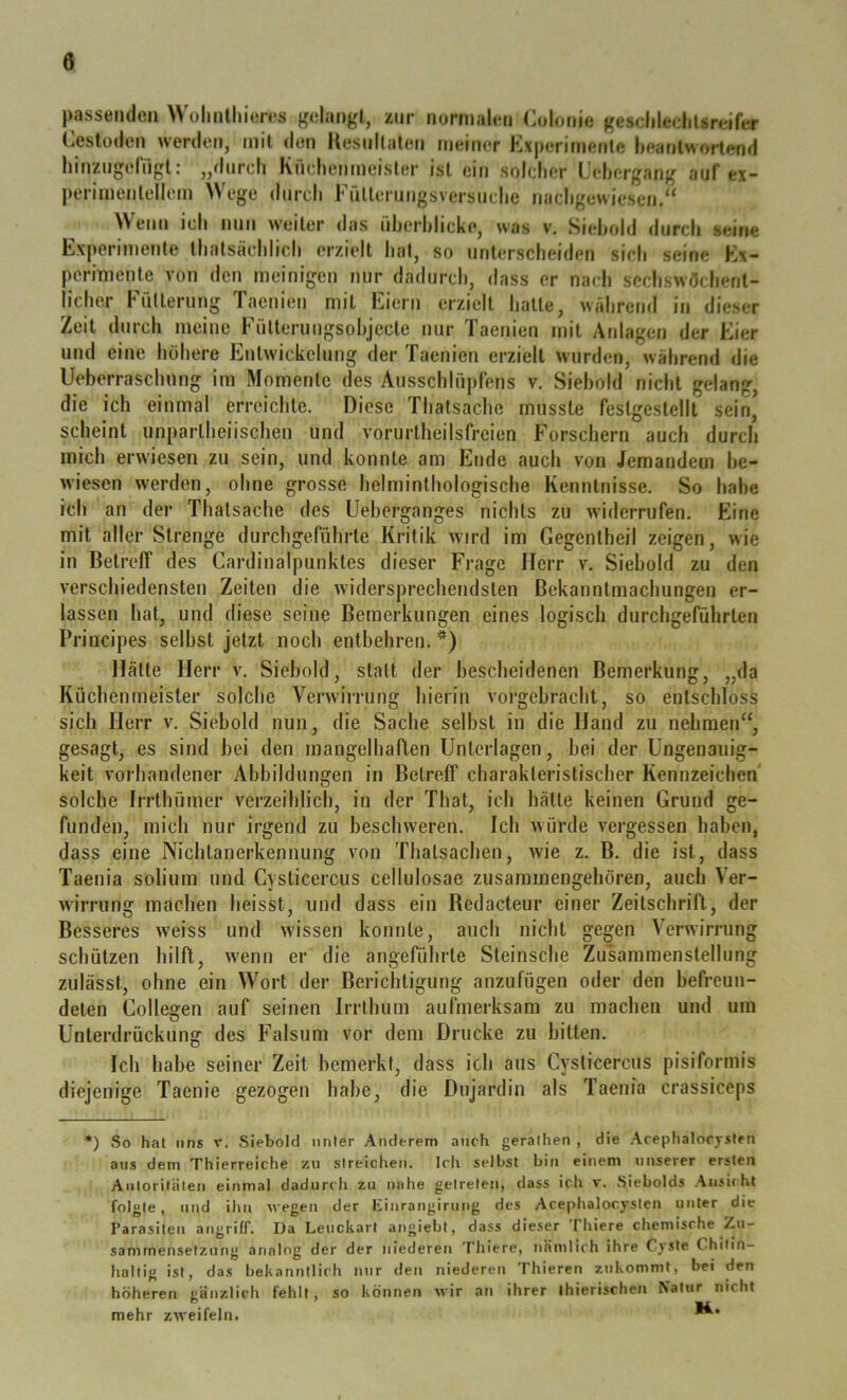 passenden olmlliieres gelangt, zur nonnalen Coloiiie geselilechlsreifer Cesloden werden, mit den Uesullaleti meiner Kxperirnenle heanlworlend hinzngelngl: „durch Kuclienmeisler ist ein solcher Lehergang auf ex- pcriinenlellem Wege durch rülleruugsversuche nachgewiesem.“ Wenn ich nun weiter das fiherhlicke, was v, Siehold durch seine Experimente thatsächlich erzielt hat, so unterscheiden sich seine Ex- permienle von den meinigen mir dadurch, dass er nach scchswöchenl- licher Fütterung Taenien mit Eiern erzielt halte, wahrend in dieser Zeit durch meine Fütterungsohjecle nur Taenien mit Anlagen der Eier und eine höhere Entwickelung der Taenien erzielt wurden, während die Ueberraschnng im Momente des Ausschlüpfens v. Siehold nicht gelang, die ich einmal erreichte. Diese Thatsache musste festgcstellt sein, scheint unparlheiischen und vorurtheilsfrcien Forschern auch durch mich erwiesen zu sein, und konnte am Ende auch von Jemandem he- wiesen w'erden, ohne grosse helminlhologische Kenntnisse. So habe ich an der Thatsache des Ueberganges nichts zu widerrufen. Eine mit aller Strenge durchgeführte Kritik wird im Gegentheil zeigen, wie in Betreff des Cardinalpunktes dieser Frage Herr v. Siebold zu den verscliiedensten Zeiten die widersprechendsten Bekanntmachungen er- lassen hat, und diese seine Bemerkungen eines logisch durchgeführten Principes selbst jetzt noch entbehren. Hätte Herr v. Siebold, statt der bescheidenen Bemerkung, „da Küchenmeister solche Verwirrung hierin vorgebracht, so entschloss sich Herr v. Siehold nun, die Sache selbst in die Hand zu nehmen“, gesagt, es sind hei den mangelhaften Unterlagen, hei der Ungenauig- keit vorhandener Abbildungen in Betreff charakteristischer Kennzeichen' solche frrthümer verzeihlich, in der That, ich hätte keinen Grund ge- funden, mich nur irgend zu beschweren. Ich würde vergessen haben, dass eine Nichtanerkennung von Thatsachen, wie z. B. die ist, dass Taenia solium und Cysticercus cellulosae zusammengehören, auch Ver- wirrung machen heisst, und dass ein Bedacteur einer Zeitschrift, der Besseres w’eiss und wdssen konnte, auch nicht gegen Verwirrung schützen hilft, w'enn er die angeführte Steinsche Zusammenstellung zulässt, ohne ein Wort der Berichtigung anzufügen oder den hefreun- delen Collegen auf seinen Irrthum aufmerksam zu machen und um Unterdrückung des Falsum vor dem Drucke zu bitten. Ich habe seiner Zeit bemerkt, dass ich aus Cysticercus pisiformis diejenige Taenie gezogen habe, die Dnjardin als Taenia crassiceps *) .So hat lins v. .Siebold unter Anderem auch geraliien , die Acephalorysten ans dem Thierreiche zu streichen. Icli selbst bin einem unserer ersten Anloriliilen einmal dadurch zu nahe getreten, dass ich r. .Sicbolds Ansiiht folgte, und ihn wegen der hinrangirung des Acephalorysten unter die Parasiten aiigriff. Da Leuckart angiebt, dass dieser Thiere chemische Zu- sammensetzung analog der der niederen Thiere, nämlich ihre Cj'Ste Chitin- haltig ist, das bekanntlich nur den niederen Thieren zukommt, bei den höheren gänzlich fehlt, so können wir an ihrer ihierischen Natur nicht mehr zweifeln.