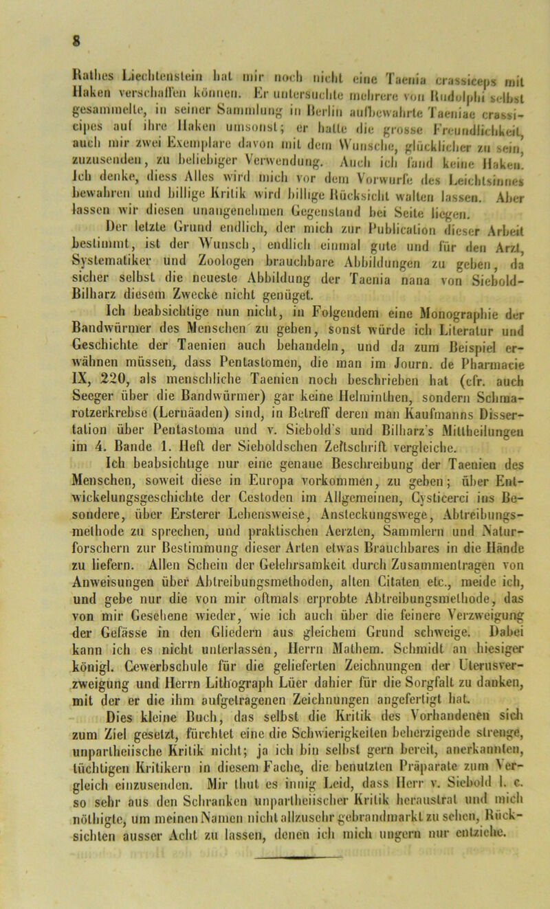 s Halhes LieclilensUiiii lial mir iiodi iiidil (iine Taenia crassicejjs mit Haken versrlialleii kümieii. Kr unlersiidilc mdirere von Undolplii idhsl gesammdle, in seiner Sainmlung in Merlin annjcwalirlc iaeniac crassi- cipes auf ihre Haken umsonst; er halle die grosse Kreundlidikeil audi mir zwei Exemplare davon mil dem Wmisdie, glficklidier zu sein’ zuzusenden, zu heliehiger Verwendung. Audi idi (and keine Haken! Jch denke, diess Alles wiid mich vor dem Vorwurle des i^eichlsinnes hewahreu und hillige Kritik wird billige Jlücksidil wallen lassen. Aber lassen wir diesen unaiigenehmen Gegenstand hei Seile liegen. Der letzte Grund endlich, der mich zur Muhlication dieser Arbeit bestimmt, ist der Wunsch, endlich einmal gute und für den Arzt Systematiker und Zoologen brauchbare Abbildungen zu gehen, da sicher selbst die neueste Abbildung der Taenia nana von Siebold- Bilharz diesem Zwecke nicht genüget. Ich beabsichtige nun nicht, in Folgendem eine Monographie der Bandwürmer des Menschen zu geben, sonst würde ich Literatur und Geschichte der Taenien auch behandeln, und da zum Beispiel er- wähnen müssen, dass Pentastomen, die man im Journ. de Pharmacie IX, 220, als menschliche Taenien noch beschrieben hat (cfr. auch Seeger über die Bandwürmer) gar keine Helminthen, sondern Schraa- rotzerkrebse (Lernäaden) sind, in Betreff deren man Kaufmanns Disser- tation über Pentastoma und v. Siebold's und Bilharz's .Mitlheilungeu im 4. Bande 1. Heft der Sieboldschen Zeftschriff vergleiche. Ich beabsichtige nur eine genaue Beschreibung der Taenien des Menschen, soweit diese in Europa Vorkommen, zu geben; über Ent- wickelungsgeschichte der Cestoden im Allgemeinen, Cysticerci ins Be- sondere, über Ersterer Lebensweise, Ansteckungswege, Ablreibungs- melhode zu sprechen, und praktischen Aerzten, Sammlern und iNalur- forschem zur Bestimmung dieser Arten etwas Brauchbares in die Hände zu liefern. Allen Schein der Gelehrsamkeit durch Zusammentragen von Anweisungen über Abtreibungsmethoden, alten Citaten etc., meide ich, und gebe nur die von mir oftmals erprobte Abtreibungsmelhode, das von mir Gesehene wieder, wie ich auch über die feinere Verzweigung der Gefässe in den Gliedern aus gleichem Grund schweige. Dabei kann ich es nicht unterlassen, Herrn Mathem. Schmidt an hiesiger königl. Gewerbschule für die gelieferten Zeichnungen der LTerusver- zweigung und Herrn Lithograph Lüer dahier für die Sorgfalt zu danken, mit der er die ihm aufgelragenen Zeichnungen angefertigt liaL Dies kleine Buch, das selbst die Kritik des Vorhandenen sicli zum Ziel gesetzt, fürchtet eine die Schwierigkeiten beherzigende strenge, unparlheiische Kritik nicht; ja ich bin selbst gern bereit, anerkannten, tüchtigen Kritikern in diesem Fache, die benutzten Präparate, zum Ver- gleich einzusenden. Mir thut es innig Leid, dass Herr v. Siebold 1. c. so sehr aus den Schranken unparlheiischer Kritik herauslral und mich nöthigte, um meinen Namen nicht allzusehr gebrandmarkl zu sehen, Rück- sichten ausser Acht zu lassen, denen ich mich ungern nur enuichc.