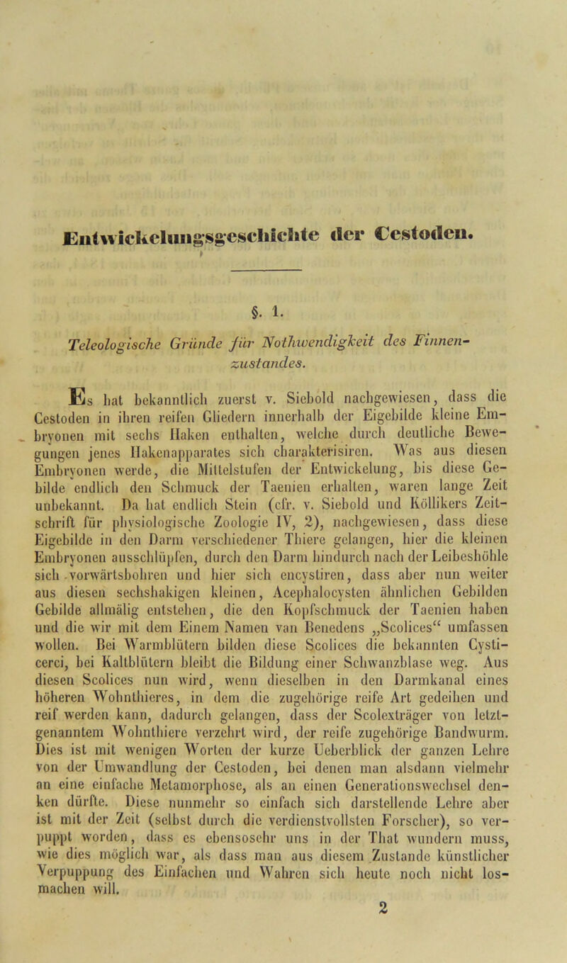 JEiiluickcluiigsgeschichte der Cestocleii. t §. 1. Teleologische Gründe für Nothwendigheit des Finnen- zustandes. Es liat bekannllicli zuerst v. Siebold naebgewiesen, dass die Cestoden in ibren reifen Gliedern innerhalb der Eigebilde kleine Em- bryonen mit sechs Haken enthalten, welche durch deutliche Bewe- gungen jenes llakenapparates sich charakterisiren. Was aus diesen Embryonen werde, die Mittelstufen der Entwickelung, bis diese Ge- bilde endlich den Schmuck der Taenien erhalten, waren lange Zeit unbekannt. Da bat endlich Stein (cfr. v. Siebold und Röllikers Zeit- schrift für physiologische Zoologie IV, 2), nachgewiesen, dass diese Eigebilde in den Darm verschiedener Thiere gelangen, hier die kleinen Embryonen ausseblüpfen, durch den Darm hindurch nach der Leibeshöhle sich-vorwärtsbobren und hier sich encystiren, dass aber nun weiter aus diesen seebsbakigen kleinen, Acepbalocysten ähnlichen Gebilden Gebilde allmälig entstehen, die den Kopfschmuck der Taenien haben und die wir mit dem Einem Namen van Benedens „Scolices“ umfassen wollen. Bei Warmblütern bilden diese Scolices die bekannten Cysti- cerci, bei Kaltblütern bleibt die Bildung einer Scbwanzblase weg. Aus diesen Scolices nun wird, wenn dieselben in den Darmkanal eines höheren Wobnthieres, in dem die zugehörige reife Art gedeihen und reif werden kann, dadurch gelangen, dass der Scole.\träger von letzt- genanntem Wobntbiere verzehrt wird, der reife zugehörige Bandwurm. Dies ist mit wenigen Worten der kurze Ueberblick der ganzen Lehre von der Unnvandlung der Cestoden, bei denen man alsdann vielmehr an eine einfache Metamorphose, als an einen Generationswechsel den- ken dürfte. Diese nunmehr so einfach sich darstellende Lehre aber ist mit der Zeit (selbst durch die verdienstvollsten Forscher), so ver- puppt worden, dass cs ebensosehr uns in der That wundern muss, wie dies möglich war, als dass man aus diesem Zustande künstlicher Verpuppung des Einfachen und Wahren sich heute noch nicht los- machen will. 2