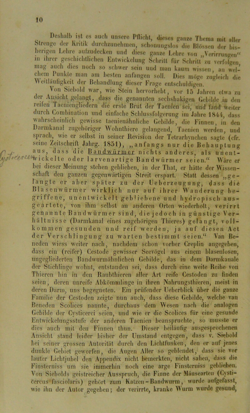 Dcshiill) ist cs auch unsere IMlichl, dieses frame Thema mit aller ötreuge der Kritik durchziiiiehmen, schonungslos die lllfissen d herigen Lehre aulzudccken und diese ganze Lek ihrer ireschichllichen Entwickelung Schritt liir Schritrzu verlo'lgcMi, so schwer sein und man kaum wissen an wel- 111 mag geschichllichcn auch dies noch er his- vou „Verirrungen“ Lies möge zugleich d le cheni Punkte man am hesten anlangen soll A\ei(liiurigkcit der Behandlung dieser Frage entschuldigen. Von Siehold war, wie Stein hervorheht, vor 15 Jahren etwa zu der Ansicht gelangt, dass die genannten sechshakigen Lehihie in den reifen racniengliedern die erste Brut der Taenien sei, und fand weiter durch Lomhinalion und einfache Schlussfolgerung im Jahre LS^'i, dass wahrscheinlich gewisse laenienähnliche Gehilde, die Finnen, in den Darmkanal zugehöriger Wohnthiere gelangend, Taenien werden, und spiach, wne er selbst in seiner Revision der Tetrarhvnchen sagte (cfr. seine Zeitschrift Jalii‘g. 1851), „anfangs nur die Behauptung aus, dass die B a n djülüj’ja er nichts anderes, als unent- ekelte ode bei dieser Meinung Schaft den ganzen langte B er aber äsen w' ü r m e r 1 a r V e 11 a r t i g e Bandwürmer seien.“ \\ are er stehen geblieben, in der That, er hätte der M'issen- gegenwärtigen Streit erspart. vStatt dessen „ge- später zu der Ueberzeugung, dass die wirklich nur auf ihrer Wanderung be- griffene, un en tivickel t gebh'ebene und hydropisch aus- geartete. von ihm selbst an anderen Orten wiederholt, verirrt Van Be- genan n te Bandwürmer sind, die j edo ch in günstige er- liältnisse (Darmkanal eines zugehörigen Thieres) gelangt, voll- kommen gesunden und reif werden, ja auf diesen Act der Verschlingung zu ivarten bestimmt neden wüess weiter nach, nachdem schon vorher dass ein (reifer) Cestode gewisser Seevögel aus Gebilde, das in dem Darrakauale dass durch eine weite Reihe von (reifer) Cestode gewisse B a ndwuirm ähnlichen ungegliederten der Stichlinge w’olnit, O 7 Thieren seien. Creplin einem blasenlosen angegeben, seien entstanden sei, bin in den Raublhieren aller Art reife Cestoden zu finden deren unreife Abkömmlinge in ihren Nahrungsthieren, meist in deren Darm, uns begegneten. Ein prüfender Ueberblick über die ganze Familie der Cestoden zeigte mm auch, dass diese Gebilde, welche van Beneden Scolices nannte, durchaus dem Wesen nach die analogen Gebilde der Cyslicerci seien, und wde er die Scolices für eine gesunde Fntwickelungsstufe der anderen Taenien beanspruchte, so mussle er dies auch mit den Finnen thun. Dieser heiläulig ausgesprochenen Ansicht stand leider bisher der Umstand entgegen, dass v. Siehold bei seiner grossen Autorität durch den Lichlfunkeu, den er auf jenes dunkle Gebiet geworfen, die Augen Aller so gehlendet, dass sie vor lauter Lichtjubel den Appendi.x nicht bemerkten, nicht sahen, dass die Finsteriiiss um sie immerhin noch eine arge Finsterniss geblieben. Von Siebolds geistreicher Ausspruch, die Finne der Mäusearteii (Cysti- cercus'fasciolaris) gehört zum Kaizen - Bandwurm , wurde aufgcfassl, wie ihn der Autor gegeben; der verirrte, kranke A)urm wurde gesund,