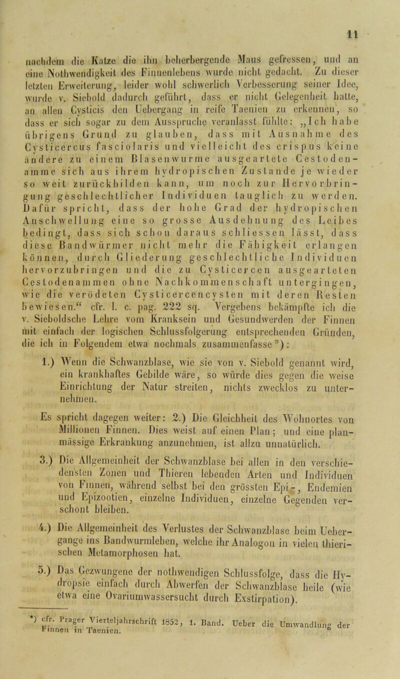 nnctidcMii die Katze die ihn beherbergende Maus gefressen, und an eine iNolhwendigkeit des Finnenlehens wurde nicht gedacht. Zu dieser letzten Erweiterung, leider wohl schwerlich Verbesserung seiner Idee, wurde v. Siehold dadurch geführt, dass er nicht Gelegenheit hatte, an allen Cysticis den Uehergang in reife Taenien zu erkennen, so dass er sich sogar zu dem Auss|)ruche veranlasst fühlte: „Ich liahe übrigens Grund zu glauben, dass mit Ausnahme des Cysticercus fasciolaris und vielleicht des crispus keine a n fl e 1-e zu einem B1 a sen vv u r m e a usge a r tele C es t o d en - a m m e sich aus ihrem h y d r o p i s c h e n Zustande je w i e d e r so weit zurückhi 1 d e u ka n n, u m noch zur II er vo r h ri n - gung geschlechtlicher Individuen tauglich zu werden. Dafür spricht, dass der hohe Grad der hydropi scheu Anschwellung eine so grosse Ausdehnung des Leibes bedingt, dass sich schon daraus schliessen lässt, dass diese Bandwürmer nicht mehr die Fähigkeit erlangen können, dui'ch Gliederung geschlechtliche Individuen her0rzubri ngen und die zu Cvs ti cej- cen a usgea r teten Ccstodenammen ohne Nachkommenschaft untergingen, wie die verödeten C y s t i c e r c e n c y s t e n mit deren Resten bewiesen.“ cfr. 1. c. pag. 222 sq. Vergebens bekämpfte ich die V. Sieboldsche Lelire vom Kranksein und Gesundwerden der Finnen mit einfach der logischen Schlussfolgerung entsprechenden Gründen, die ich in Folgendem etwa nochmals zusammenfassc *); 1.) Wenn die Schwanzblase, wie sie von v. Siebold genannt wird, ein krankhaftes Gebilde wäre, so würde dies gegen die weise Einricbtung der Natur streiten, nichts zwecklos zu unter- nehmen. Es spricht dagegen weiter: 2.) Die Gleichheit des Wohnortes von Millionen Finnen. Dies weist auf einen Plan; und eine plan- mässige Erkrankung anzunehmen, ist allzu unnatürlich. 3. ) Die Allgemeinheit der Schwanzblase bei allen in den verscbie- densteu Zonen und Thieren lebenden Arten und Individuen von Finnen, während selbst bei den grössten Epi-, Endemien und Epizootien, einzelne Individuen, einzelne Gegenden ver- schont bleiben. 4. ) Die Allgemeinheit des Verlustes der Schwanzblase beim Uebei- gange ins Bandwurmleben, welche ihr Analogon in vielen thieri- schen Metamorphosen hat. 5. ) Das Gezwungene der nothwendigen Schlussfolge, dass die Ily- dropsie einfach durch Abwerfen der Schwanzblase heile (wie etwa eine Ovariuinwassersucht durch Exstirpation). ) cfr. Prager Vierteljahrschrift 1852, 1. Band. Ueber die Umwandlung der Pinnen in Taenien. ^