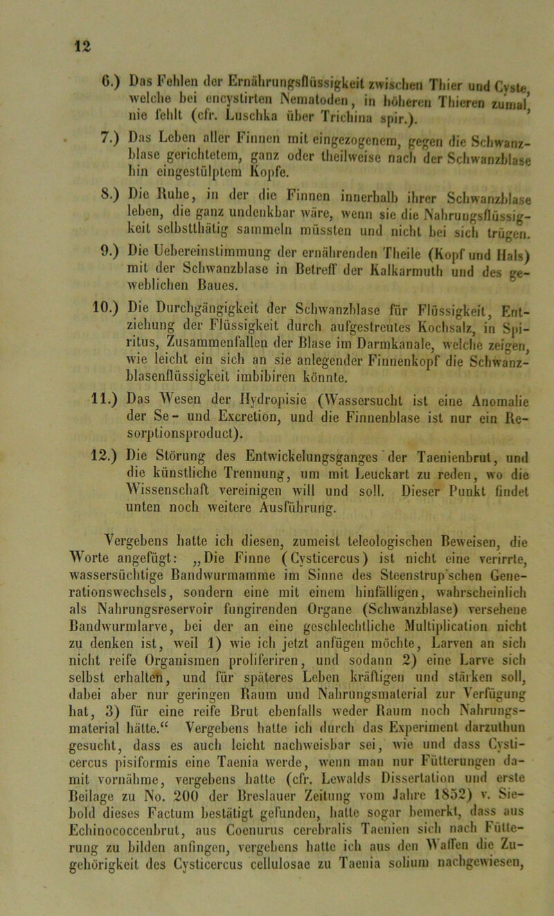 6. ) Das Fehlen der Ernähriingsfiassigkeit zwischen Thier und CysU* welche bei encyslirlen Nematoden, in höheren Thieren zumal nie lehll (cfr. Luschka über Trichina spir.). * 7. ) Das Leben aller Finnen mit cingezogeneni, gegen die Schwanz- blase gerichtetem, ganz oder theilweise nach der Schwanzhiase hin eingestülptem Kopfe. 8. ) Die Ruhe, in der die Finnen innerhalb ihrer Schwanzhiase leben, die ganz undenkbar wäre, wenn sie die iNahrungsnüssig- keit sclbstthätig sammeln müssten und nicht bei sich trügen. 9. ) Die Uebereinstimmung der ernährenden Theile (Kopf und Hals) mit der Schwanzblase in Betreff der Kalkarmuth und des ge- weblichen Baues. 10. ) Die Durchgängigkeit der Schwanzhiase für Flüssigkeit, Ent- ziehung der Flüssigkeit durch aufgestreutes Kochsalz, in Spi- ritus, Zusammenfallen der Blase im Darmkanale, welche zeigen, wie leicht ein sich an sie anlegender Finnenkopf die Schwanz- blasenflüssigkeit imbibiren könnte. 11. ) Das Wesen der Ilydropisie (Wassersucht ist eine Anomalie der Se- und Exeretion, und die Finnenblase ist nur ein Re- sorptionsproduct). 12. ) Die Störung des Entwickelungsganges der Taenienbrut, und die künstliche Trennung, um mit Ijeuckart zu reden, wo die Wissenschaft vereinigen will und soll. Dieser Punkt findet unten noch weitere Ausführung. Vergebens hatte ich diesen, zumeist teleologischen Beweisen, die Worte angefügt: „Die Finne (Cysticercus) ist nicht eine verirrte, wassersüchtige Bandwurmamme im Sinne des Steenstrup'schen Getje- rationswechsels, sondern eine mit einem hinfälligen, wahrscheinlich als Nahrungsreservoir fungirenden Organe (Schwanzblase) versehene Bandwurinlarve, bei der an eine geschlechtliche Multiplication nicht zu denken ist, weil 1) wie ich jetzt anfügen möchte, Larven an sich nicht reife Organismen proliferiren, und sodann 2) eine Larve sich selbst erhaltet, und für späteres Leben kräftigen und stäiken soll, dabei aber nur geringen Raum und Nahrungsmaterial zur Verfügung bat, 3) für eine reife Brut ebenfalls weder Baum noch Nahrungs- material hätte.“ Vergebens hatte ich durch das Experiment darzuthun gesucht, dass es auch leicht nachweisbar sei, wie und dass Cysti- cercus pisiformis eine Taenia Averde, w'enn man nur Fütterungen da- mit vornähme, vergebens hatte (cfr. Lewalds Dissertation und erste Beilage zu No. 200 der Breslauer Zeitung vom Jahre 1852) v. Sie- bold dieses Factum bestätigt gefunden, hatte sogar bemerkt, dass aus Echinococcenbrut, aus Coenurus ceiebralis Taenien sich nach Fütte- rung zu bilden anfingen, vergebens hatte ich aus den affen die Zu- gehörigkeit des Cysticercus cellulosae zu Taenia solium nachgewiesen.