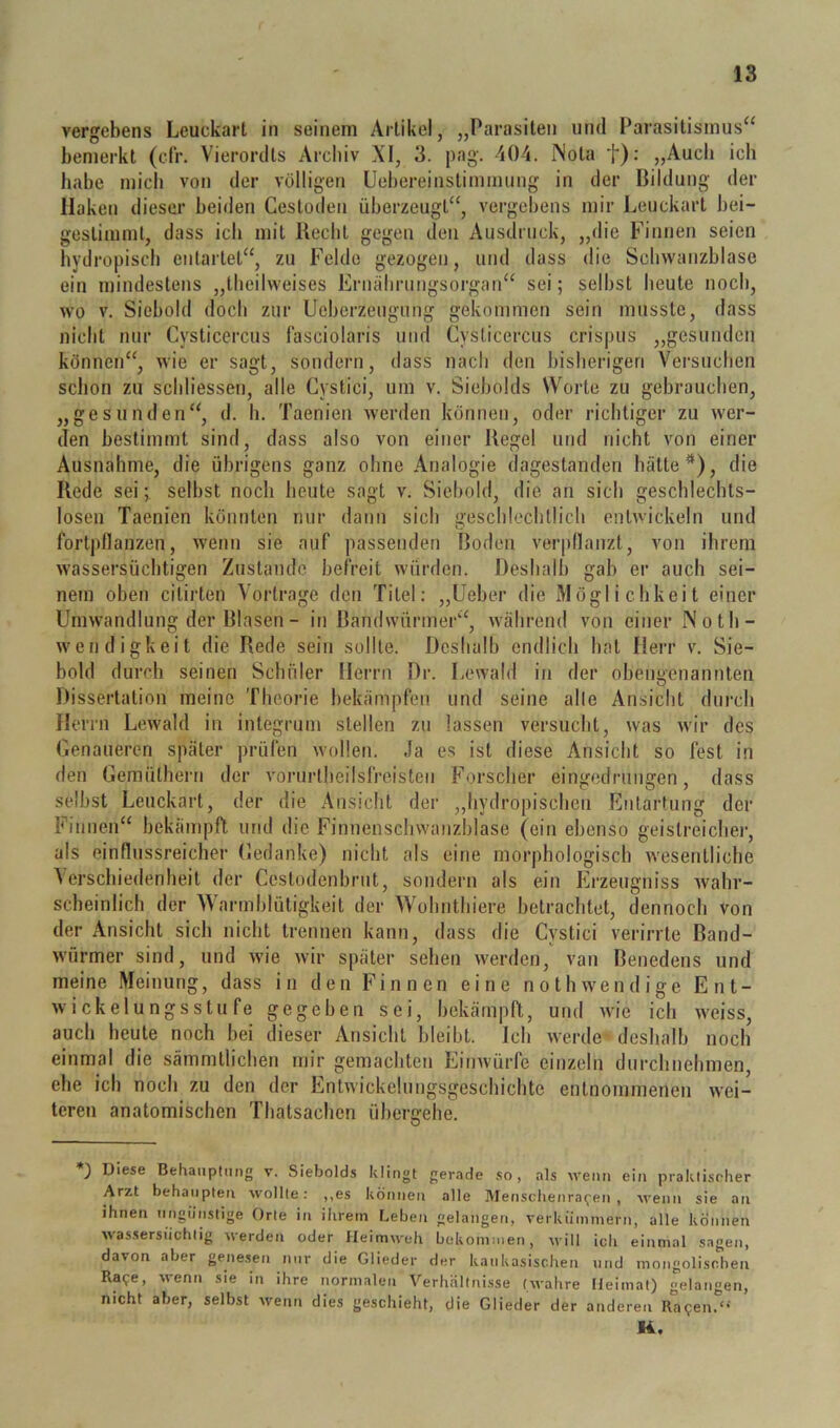 vergebens Leuckart in seinem Artikel, „Parasiten und Parasitismus“ bemerkt (di’. Vierorcits Arcliiv XI, 3. pag. 404. Nota t): „Audi ich habe mich von der völligen üehereinstimmuug in der Bildung der Haken dieser beiden Cestodeu überzeugt“, vergebens mir Leuckart bei- gestimml, dass ich mit Becbt gegen den Ausdruck, „die Fiunen seien hydropiscli entartet“, zu Felde gezogen, und dass die Scliwanzblase ein mindestens „tlieilweises Ernälirungsorgan“ sei; selbst beute noeb, wo V. Siebold doch zur Ueberzeugung gekommen sein musste, dass nicht nur Cysticercus fasciolaris und Cysticercus crispus „gesunden können“, wie er sagt, sondern, dass nach den bisherigen Versuchen schon zu scbliesseri, alle Cystici, um v. Siebolds Worte zu gebrauchen, „gesunden“, d. h. Taenien werden können, oder richtiger zu wer- den bestimmt sind, dass also von einer Hegel und nicht von einer Ausnahme, die übrigens ganz ohne Analogie dagestanden hätte*), die Rede sei; selbst noch heute sagt v. Sicbold, die an sich geschlechts- losen Taenien könnten nur dann sich geschlechtlich entwickeln und fortpllauzen, wenn sie auf passenden Boden verpllanzt, von ihrem wassersüchtigen Zustande befreit würden. Deshalb gab er auch sei- nem oben citirten Vortrage den Titel: „Leber die Möglichkeit einer Umwandlung der Blasen - in Bandwürmer“, während von einer Noth- wendigkeit die Rede sein sollte. Deshalb endlich hat Herr v. Sie- bold durch seinen Schüler Herrn Dr. Lewald in der obengenannten Dissertation meine Theorie bekämpfen und seine alte Ansicht durch Herrn Lewald in integrum stellen zu lassen versucht, was wir des (jenaueren später prüfen wollen. Ja es ist diese Ansicht so fest in den Gemülheru der vorurtheilsfreisten Forscher eingedrungen, dass selbst Leuckart, der die Ansicht der ,,hydropischeii fintarfung der Finnen“ bekämpft und die Finnenschwanzblase (ein ebenso geistreicher, als einflussreicher Gedanke) nicht als eine morphologisch wesentliche Verschiedenheit der Cestodenbrnt, sondern als ein Erzeugniss wahr- scheinlich der Warmblütigkeit der VVobnthiere betrachtet, dennoch von der Ansicht sich nicht trennen kann, dass die Cystici verirrte Band- würmer sind, und wie wir später sehen werden, van Benedens und meine Meinung, dass in den Finnen eine nothwendige Ent- wickelungsstufe gegeben sei, bekämpft, und wie ich weiss, auch heute noch bei dieser Ansicht bleibt. Ich werde-deshalb noch einmal die sämmtlichen mir gemachten Eiuwürfe einzeln durchnehmen, ehe ich noch zu den der Entwickeluugsgeschichte entnommenen wei- teren anatomischen Thatsachen üherfrelie. O Diese Behauptung v. Siebolds klingt gerade .so, als wenn ein praklisrher Arzt behaupten wollte: ,,es können alle Menschenra^en , wenn sie au ihnen ungünstige Orte in ihrem Leben gelangeti, verkümmern, alle können wassersüchtig werden oder Heimweh bekommen, svill ich einmal sagen, davon aber genesen nur die Glieder der kaukasischen und mongolischen Ra9e, wenn sie in ihre normalen Verhältnisse (wahre Heimat) gelangen, nicht aber, selbst wenn dies geschieht, die Glieder der anderen Ra9en.<> K.
