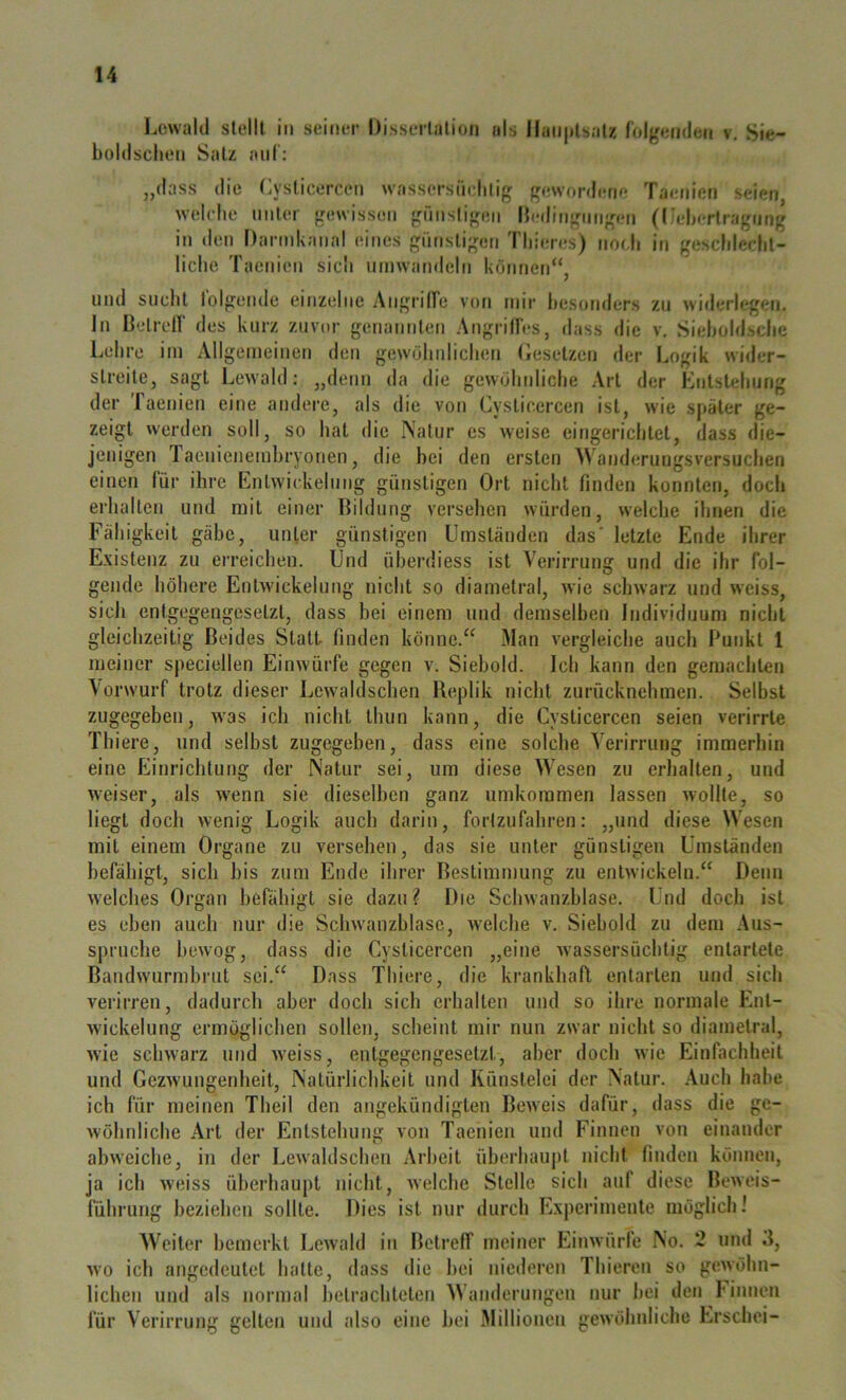 Lcwald sldll in seiner Disserlalion als Ilaii|»lsal7, folgenden v. Sie- boldsclion Salz auf: „dass die (iyslicercLMi wassersiiclilig gewordene Taenien seien welche nnler gewissen gnnsligen lledingniigen (l.'eherlragnng in den Darinkanal eines giitisligen Tliieres) noch in geschleclil- liche Taenien sich nmwandeln können“, und sucht lolgeude einzelne Angrilfe von mir Itesondcrs zu widerlegen, ln Delrell' des kurz zuvor genatnilen Angrifles, dass die v. Sieholdsclic Lehre im Allgemeinen den gewöhidichen (iesclzcn der Logik wider- slreile, sagt Lewald: „denn da die gewöhrdiche ,\rl der Knlsteliung der Taenien eine audei’e, als die von Cyslicercen ist, wie sjtäler ge- zeigt werden soll, so hat die Natur es weise eingerichtet, dass die- jenigen Taenienemhryonen, die bei den ersten Wanderuugsversuchen einen für ihre Entwickelung günstigen Ort nicht finden konnten, doch erhalten und mit einer Bildung versehen würden, welche ihnen die Fähigkeit gäbe, unter günstigen Umständen das' letzte Ende ihrer Existenz zu erreichen. Und überdiess ist Verirrung und die ihr fol- gende höhere Entwickelung nicht so diametral, wie schwarz und weiss, sich entgegengesetzt, dass bei einem und demselben Individuum nicht gleichzeitig Beides Statt finden könne.“ Man vergleiche auch Punkt 1 meiner speciellen Einwürfe gegen v. Siehold. Ich kann den gemachten Vorwurf trotz dieser Lewaldschen Beplik nicht zurücknehmen. Selbst zugegeben, was ich nicht thun kann, die Cysticercen seien verirrte Thiere, und selbst zugegeben, dass eine solche Verirrung immerhin eine Einrichlung der Natur sei, um diese Wesen zu erhalten, und weiser, als wenn sie dieselben ganz umkommen lassen wollte, so liegt doch wenig Logik auch darin, fortzufahren: „und diese Wesen mit einem Organe zu versehen, das sie unter günstigen Umständen befähigt, sich bis zum Ende ihrer Bestimmung zu entwickeln.“ Denn welches Organ befähigt sie dazu ? Die Schwanzhlase. Und doch ist es eben auch nur die Schwanzhlase, welche v. Siehold zu dem Aus- spruche bewog, dass die Cysticercen „eine wassersüchtig entartete Bandwurmhrut sei.“ Dass Thiere, die krankhaft entarten und sich verirren, dadurch aber doch sich erhalten und so ihre normale Ent- wickelung ermöglichen sollen, scheint mir nun zwar nicht so diametral, wie schwarz und Aveiss, entgegengesetzt, aber doch wie Einfachheit und GezAvungenheit, Natürlichkeit und Künstelei der Natur. .Vueh habe ich für meinen Theil den angekündigten BeAveis dafür, dass die gc- Avöhnliche Art der Entstehung von Taenien und Finnen von einander ahAveiche, in der Lewaldschen Arbeit üherhaujit nicht finden können, ja ich Aveiss überhaupt nicht, Avelche Stelle sich auf diese BcAveis- führung beziehen sollte. Dies ist nur durch Experimente möglich 1 Weiter bemerkt LeAvald in Betreff meiner EiiiAvürfe No. 2 und d, Avo ich angedeutet halte, dass die hei niederen Thieren so gcAvohn- lichen und als normal betrachteten Wanderungen nur hei den hinnen für Verirrung gelten und also eine hoi Millionen geAvöhnliche Erschei-
