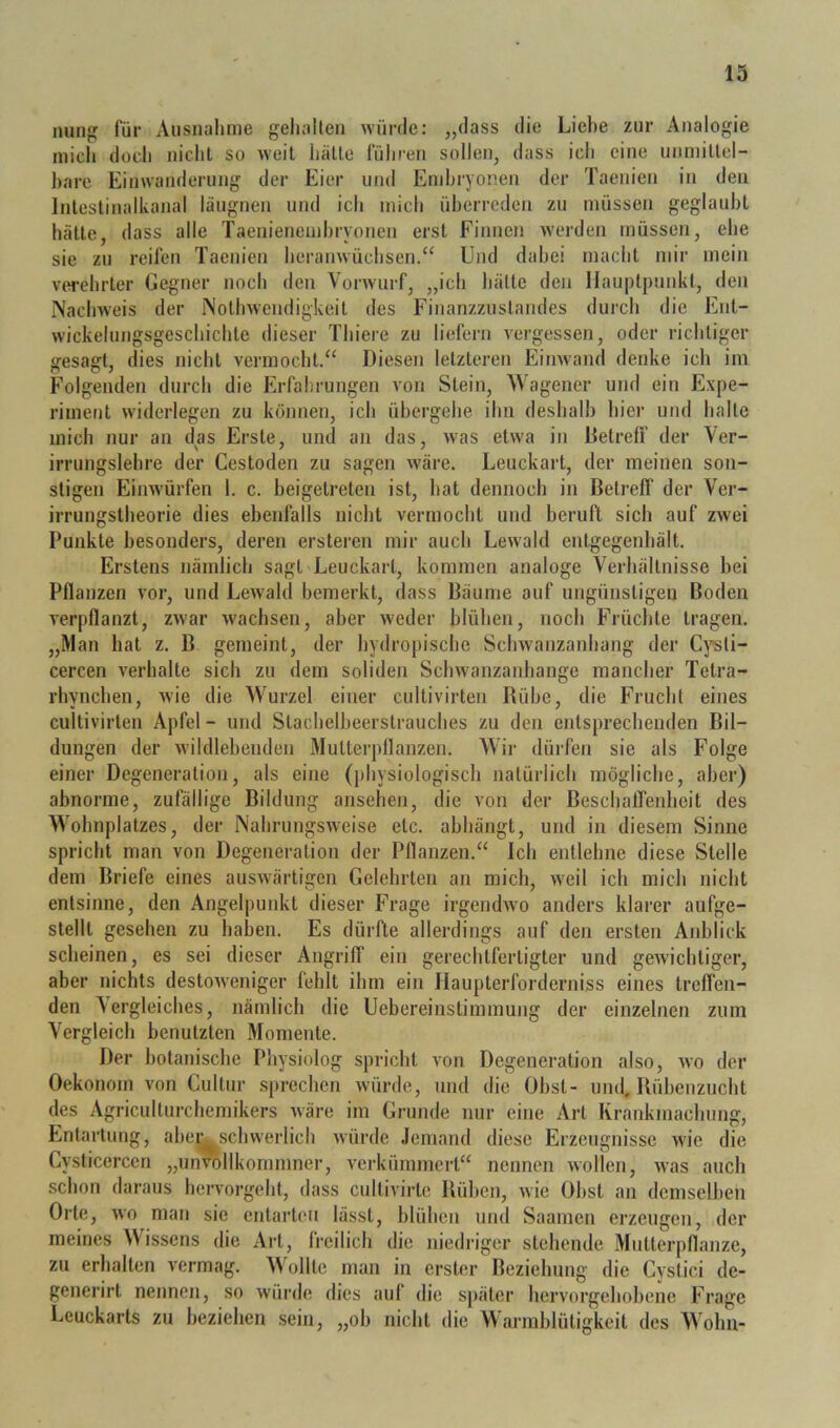 nun^ für Ausnahme gehalten würde: „dass die Liehe zur Analogie mich doch nicht so weil hätte führen sollen, dass ich eine unmillel- hare Einwanderung der Eier und Embryonen der Taenien in den Inleslinalkanal läugnen und ich mich überreden zu müssen geglaubt hätte, dass alle Taenienemhryonen erst Finnen werden müssen, ehe sie zu reifen Taenien heranwüchsen.“ Und dabei macht mir mein verehrter Gegner noch den Vorwurf, „ich hätte den Hauptpunkt, den Nachweis der Nolhwendigkeil des Finanzzustandes durch die Ent- wickelungsgeschichte dieser Thiei-e zu liefern vergessen, oder richtiger gesagt, dies nicht vermocht.“ Diesen letzteren Einwand denke ich im Folgenden durch die Erfahrungen von Stein, Wagener ujid ein Expe- riment widerlegen zu können, ich übergehe ihn deshalb hier und halle mich nur an das Erste, und an das, was etwa in Detrelf der Ver- irrungslehre der Cestoden zu sagen wäre. Leuckart, der meinen son- stigen Eimvürfen 1. c. beigelrelen ist, hat dennoch in Betreff der Ver- irrungstheorie dies ebenfalls nicht vermocht und beruft sich auf zwei Punkte besonders, deren ersteren mir auch Lewald enlgegenhält. Erstens nämlich sagt Leuckart, kommen analoge Verhältnisse bei Pflanzen vor, und Lewald bemerkt, dass Bäume auf ungünstigen Boden verpflanzt, zwar wachsen, aber weder blühen, noch Früchte tragen. „Man bat z. B gemeint, der hydropische Schwanzanhang der Cpti- cercen verhalte sich zu dem soliden Schwanzanhange mancher Tetra- rhynchen, wie die Wurzel einer cultivirten Bühe, die Frucht eines cullivirlen Apfel - und Stachelbeerstrauches zu den entsprechenden Bil- dungen der wildlebenden Muttei-pllanzen. Wir dürfen sie als Folge einer Degeneration, als eine (])hysiologisch natürlich mögliche, aber) abnorme, zufällige Bildung ansehen, die von der Beschaffenbeit des Wohnplatzes, der Nahrungsweise etc. abhängt, und in diesem Sinne spricht man von Degeneration der Pflanzen.“ Ich entlehne diese Stelle dem Briefe eines auswärtigen Gelehrten an mich, weil ich mich nicht entsinne, den Angelpunkt dieser Frage irgemhvo anders klarer aufge- slelll gesehen zu haben. Es dürfte allerdings auf den ersten Anblick scheinen, es sei dieser Angriff ein gerechtfertigter und geAvichtiger, aber nichts destoAveniger fehlt ihm ein Haupterforderniss eines treffen- den Vergleiches, nämlich die Uebereinslimmung der einzelnen zum Vergleich benutzten Momente. Der bolaniscbe Physiolog spricht von Degeneration also, avo der Oekonom von Cultur .sj)rechen Avürde, und die Übst- und, Bübenzucht des Agriculturchemikers Aväre im Grunde nur eine Art Krankmachung, Entartung, aber^^schwerlich Avürde .lemand diese Erzeugnisse Avie die Cysticercen „unvollkommner, A’erkümmert“ nennen Avollen, Avas auch schon daraus hervorgeht, dass cultivirle Büben, Avie Obst an demselben Orte, AVO man sie entarten lässt, blühen und Saamen erzeugen, der meines Wissens die Art, freilich die niedriger stehende Mutterpflanze, zu erhalten A’crmag. Wollte man in erster Beziehung die Cyslici de- generirt nennen, .so Avürde dies aul die später hervorgehobene Frage Leuckarts zu beziehen sein, „ob nicht die VVarmblüligkeit des Wohn-