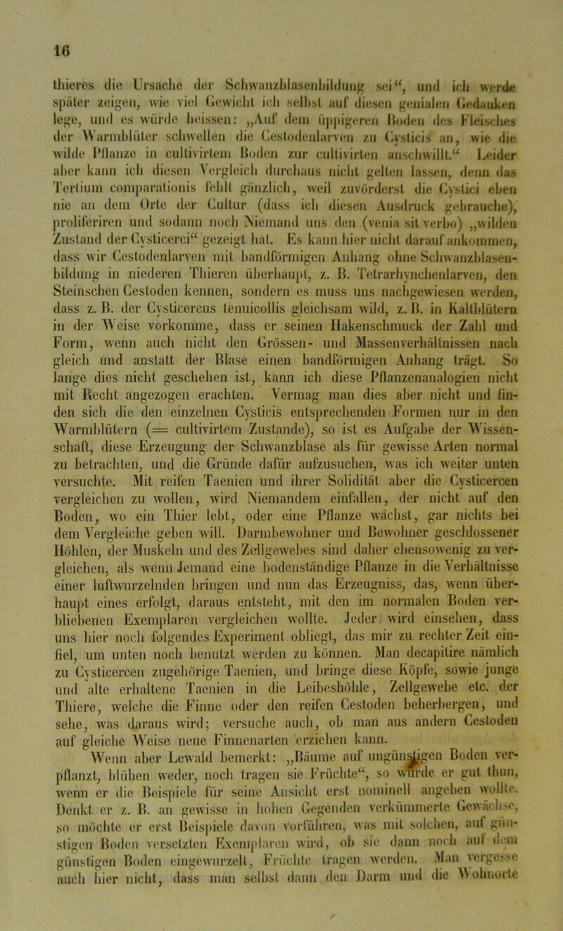 Ihieres die Ursache der Schwaii/hlaseiihildiiiifj sei“, und ich werde späler zeigen, wie viel Uewiehl ich seihst auf diesen genialen (iedauken lege, und es würde heissen: „Auf dem npjiigiTen Ihnlen des Fleische« der \\armhlüter schwellen die (lestndenlarven zn Uvsticis an, wie die wilde Pllanze in cnllivirieni Hoden zur cnUivirlen anschwilll,“ Leider aber kann ich diesen Vergleich durchaus nicht gelten lassen, denn das Terlimn comparalionis lehlt gänzlich, weil zuvörderst die (Astici ehen nie an dem Orte der Culliir (dass ich diesen Ausdruck gebrauche), prolileriren und sodann noch Niemand uns den (venia sit verho) „wilden Zustand der Cysticcrci“ gezeigt hat. Es kann hier nicht darauf ankommen, dass wir Cestodenlarven mit handlörmigen Aidiang ohne Schwanzhlasen- bildimg in niederen Thieren überhaupt, z. ß. Telrarhynchenlarven, den Steinschen Cestoden kennen, sondern es muss uns nachgewiesen werden, dass z. B. der Cysticercus tenuicollis gleichsam wild, z. ß. in Kaltblütern in der Weise vorkomme, dass er seinen Ilakenschmuck der Zahl und Form, wenn auch nicht den Grössen- und Massenverhältnissen nach gleich und anstatt der Blase einen bandförmigen Anhang trägt. So lange dies nicht geschehen ist, kann ich diese Pllanzenarialogien nicht mit Recht angezogen erachten. Vermag man dies aber nicht und lin- den sich die den einzelnen Cysticis entsprechenden Formen nur in den Warmblütern (= cultivirtcm Zustande), so ist es Aufgabe der Wissen- schaft, diese Erzeugung der Schwanzblase als für gewisse Arten normal zu betrachten, und die Gründe dafür aufzusuchen, was ich weiter unten versuchte. Mit reifen Taenien und ihrer Solidität aber die Cysticercen vergleichen zu wollen, wird Niemandem einfallen, der nicht auf den Boden, wo ein Thier lebt, oder eine Pllanze wächst, gar nichts hei dem Vergleiche geben will. Darmhewohner und Bewohner geschlossener Höhlen, der Muskeln und des Zdlgewehcs sind daher ebensowenig zu ver- gleichen, als wenn Jemand eine bodenständige Pflanze in die Verhältnisse einer luiWurzelnden bringen und nun das Erzeugniss, das, wenn öber- hau|)t eines erfolgt, daraus entsteht, mit den im normalen Boden ver- bliebenen Exemplaren vergleichen wollte. Jeder wird einsehen, dass uns hier noch folgendes Experiment obliegt, das mir zu rechter Zeit ein- fiel, um unten noch benutzt w^erden zu können. Man decapitire nämlich zu Cysticercen zugehörige Taenien, und bringe diese Köpfe, sowie junge und alte erhaltene Taenien in die Leibeshöhle, Zellgewebe etc. der Thiere, welche die Finne oder den reifen Cestoden beherhergen, und sehe, was cbiraus wird; versuche auch, ob man aus andern Cestoden auf gleiche Weise neue Finnenarten erziehen kann. Wenn aber Lewald bemerkt: „Bäume auf ungün^gen Boden ver- pflanzt, blühen weder, noch tragen sie Früchte“, so wwde er gut fhun, wenn er die Beispiele für seine Ansicht erst nomiiiell angehen wollte. Denkt er z. B. an gewisse in hohen Gegenden verkümmerte (iewäch>e, so möchte er erst Beisj»ielc davon voiTühren, was mit solchen, auf gün- stigen Boden versetzten Exemplaren wini, ob sie dann noch aul dem günstigen Boden eingewurzelt, Früchte tragen werden. Man vergesse auch hier nicht, dass man seihst dann den Darm und die Moluiorte
