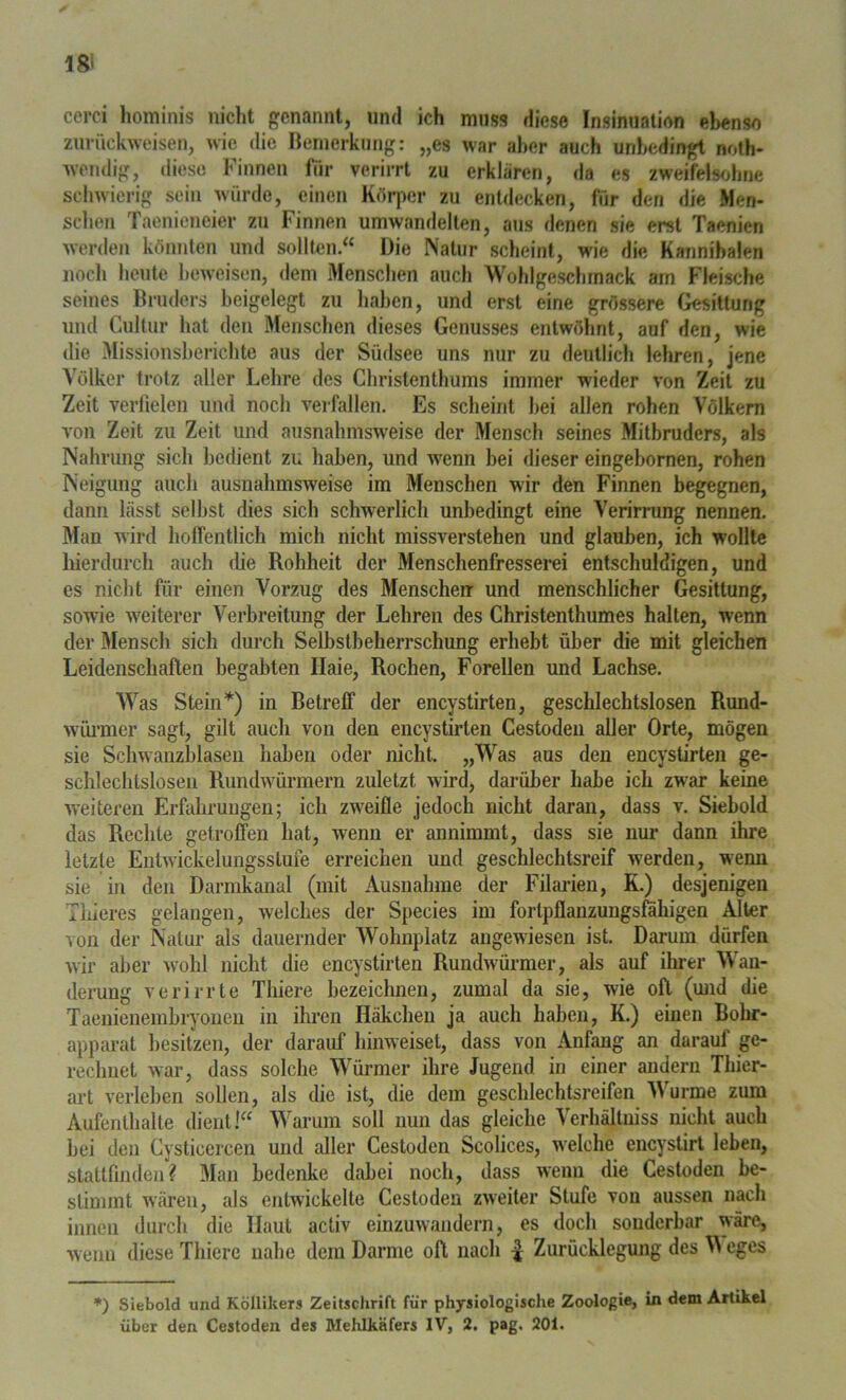 18i cerci hominis nicht genannt, und ich muss diese Insinuation ebenso ziiriickwcisen, die ncinerkung: „es war aber auch unbedingt noth* wendig, diese Finnen für verirrt zu erklären, da es zweifelsohne schwierig sein würde, einen Kürjier zu entdecken, für den die Men- sclien Taenieneier zu Finnen umwandellen, aus denen sie erst Taenien werden könnten und sollten.“ Die Natur scheint, wie die Kannibalen noch heute beweisen, dem Menschen auch Wohlgeschmack am Fleische seines Bruders beigelegt zu haben, und erst eine grössere Gesittung und Cultur hat den Menschen dieses Genusses entwöhnt, auf den, wie die Missionsherichte aus der Südsee uns nur zu deutlich lehren, jene Volker trotz aller Lehre des Christenthums immer wieder von Zeit zu Zeit verfielen und noch verfallen. Es scheint hei allen rohen Völkern von Zeit zu Zeit und ausnahmsweise der Mensch seines Mitbruders, als Nahrung sich bedient zu haben, und wenn bei dieser eingebornen, rohen Neigung auch ausnahmsweise im Menschen wir den Finnen begegnen, dann lässt selbst dies sich schwerlich unbedingt eine Verirrung nennen. Man wird hoffentlich mich nicht missverstehen und glauben, ich wollte hierdurch auch die Rohheit der Menschenfresserei entschuldigen, und es nicht für einen Vorzug des Menschen- und menschlicher Gesittung, sowie w^eiterer Verbreitung der Lehren des Christenthumes halten, wenn der Mensch sich durch Selbstbeherrschung erhebt über die mit gleichen Leidenschaften begabten Haie, Rochen, Forellen und Lachse. Was Stein*) in Betreff der encystirten, geschlechtslosen Rund- wüi’mer sagt, gilt auch von den encystirten Cestoden aller Orte, mögen sie Schwanzblaseii haben oder nicht. „Was aus den encystirten ge- schlechtslosen Rundwürmern zuletzt wird, darüber habe ich zwar keine weiteren Erfahrungen; ich zweifle jedoch nicht daran, dass v. Siebold das Recble getroffen hat, wenn er annimmt, dass sie nur dann ihre letzte Enlwickelungsslufe erreichen und geschlechtsreif werden, wenn sie in den Darmkanal (mit Ausnahme der Filaiien, K.) desjenigen Thieres gelangen, welches der Species im fortpflanzungsfahigen Alter von der Natur als dauernder Wohnplatz angewiesen ist. Darum dürfen wir aber wohl nicht die encystirten Rundwürmer, als auf ihrer Wan- derung verirrte Tliiere bezeichnen, zumal da sie, wie oft (und die Taenienembryonen in ihren Häkchen ja auch haben, K.) einen Bohr- apparat besitzen, der darauf binweiset, dass von Anfang an darauf ge- rechnet war, dass solche Würmer ihre Jugend in einer andern Thier- art verleben sollen, als die ist, die dem geschlechtsreifen Wurme zum Aufenthalte dient 1“ Warum soll nun das gleiche Verhältniss nicht auch bei den Cysticercen und aller Cestoden Scolices, welche encystirt leben, slattfinden? Man bedenke dabei noch, dass wenn die Cestoden be- stimmt wären, als entwickelte Cestoden zweiter Stufe von aussen nach innen durch die Haut activ einzuwandern, es doch sonderbar wäre, wenn diese Tliiere nahe dem Darme oft nach | Zurücklegung des M egcs *) Siebold und Röllikers Zeitschrift für physiologische Zoologie, in dem Artikel über den Cestoden des Mehlkäfers IV, 2. pag. 201.