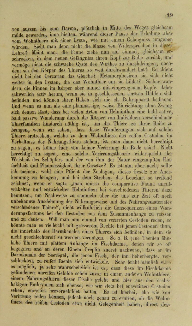 von aussen bis zum Darme, plötzlich in Mitte des Weges gleichsam müde geworden, inne hielten, wälirend dieser Pause der Erholung «her vom Wohnthiere mit einer Cyste, Avie mit einem Gefängniss umgeben würden. Sieht mau denn nicht die Masse von Widersprüchen in dieser Lehre? Meint man, die Finne ziehe nun auf einmal, gleichsam er- schrocken, in dem neuen Gefängniss ihren Kopf zm- Ruhe zurück, und vermöge nicht die schwache Cyste des Wirthes zu durchdringen, nach- dem sie den Körper des Thieres so Aveit durchAvandert hat? Geschieht nicht bei den Cercarien das Gleiche? Metamorphosiren sie sich nicht weiter in den Cysten, die das Wohnthier um sie bildet? Sicher Avan- dern die Finnen im Körper aber immer mit eingezogenem Kopfe, daher schAverlich activ herum, Avenn sie in geschlossenen serösen Höhlen sich befinden und können ihrer Haken sich nie als Bohrapparat bedienen. Und AA'eim es nun als eine planmässige, weise Einrichtung ohne Zwang sich deuten lässt, dass bei vielen Arten von Helminthen eine bald active, bald passive Wanderung durch die Körper von Individuen verschiedener Thierfamilien hindurch nöthig ist, um die Thiere zu ihrer Reife zu bringen, wenn wir sehen, dass diese Wanderungen sich auf solche Thiere erstrecken, welche zu dem Wohnlliiere des reifen Cestoden im Verhältniss der Nahrangsthiere stehen, ist man dann nicht berechtigt zu sagen, es könne hier von keiner Verirrung die Rede sein? Nicht berechtigt zu sagen, eine solche Verirrungstheorie widerspricht der Weisheit des Schöpfers und der von ihm der Natur eingeimpften Ein- fachheit und Planmässigkeit ihrer Gesetze? Es ist nun aber auch, sollte ich meinen, wohl eine Pflicht der Zoologen, dieses Gesetz zur Aner- kennung zu bringen, und bei dem Streben, das Leuckart so treffend zeichnet, wenn er sagt: „man müsse die comparative Fauna unent- wickelter und entwickelter Helminthen bei verschiedenen Thieren dazu benutzen, um Nachweise zu sammeln über die uns zur Zeit oft noch unbekannte Ausdehnung der Nahrungsweise und des Nahrungsmateriales versclüedener Thiere“, nicht willkührlich die Consequenzen eines Wan- derungsfactums bei den Cestoden aus dem Zusammenhänge zu rerssen und zu deuten. Will man nun einmal von verirrten Cestoden reden, so könnte man es vielleicht mit grösserem Rechte bei jenen Cestoden thun, die innerhalb des Darmkanales eines Thieres sich befinden, in dem sie nicht geschlechtsreif zu werden vermögen. So z. B. jene Taenien ähn- liche Thiere mit plattem Anhänge im Fischdarme, denen wir so oft begegnen und an deren Einem Creplin zuerst nachwies, dass er ihi Darmkanale der Seevögel, die jenen Fisch, der ihn beherbergte, ver- schluckten, zu reifer Taenie sich entwickele. Sehr leicht nämlich AA'ärc es möglich, ja sehr wahrscheinlich ist es, dass diese im Fischdarmc gefundenen unreifen Gebilde schon zuvor in einem anderen Wohnthiere, einem Nahrungsthiere dieser Fische gelebt und hier aus den sechs- hakigen Embryonen sich ebenso, wie avÜ' stets bei encystirten Cestoden s^en, encystirt hervorgebildet hatten. Es ist hierbei, ehe Avir von Verirrung reden können, jedoch noch genau zu cruiren, ob die Wohn- ere des reifen Cestoden etwa nicht Gelegenheit haben, direct des-