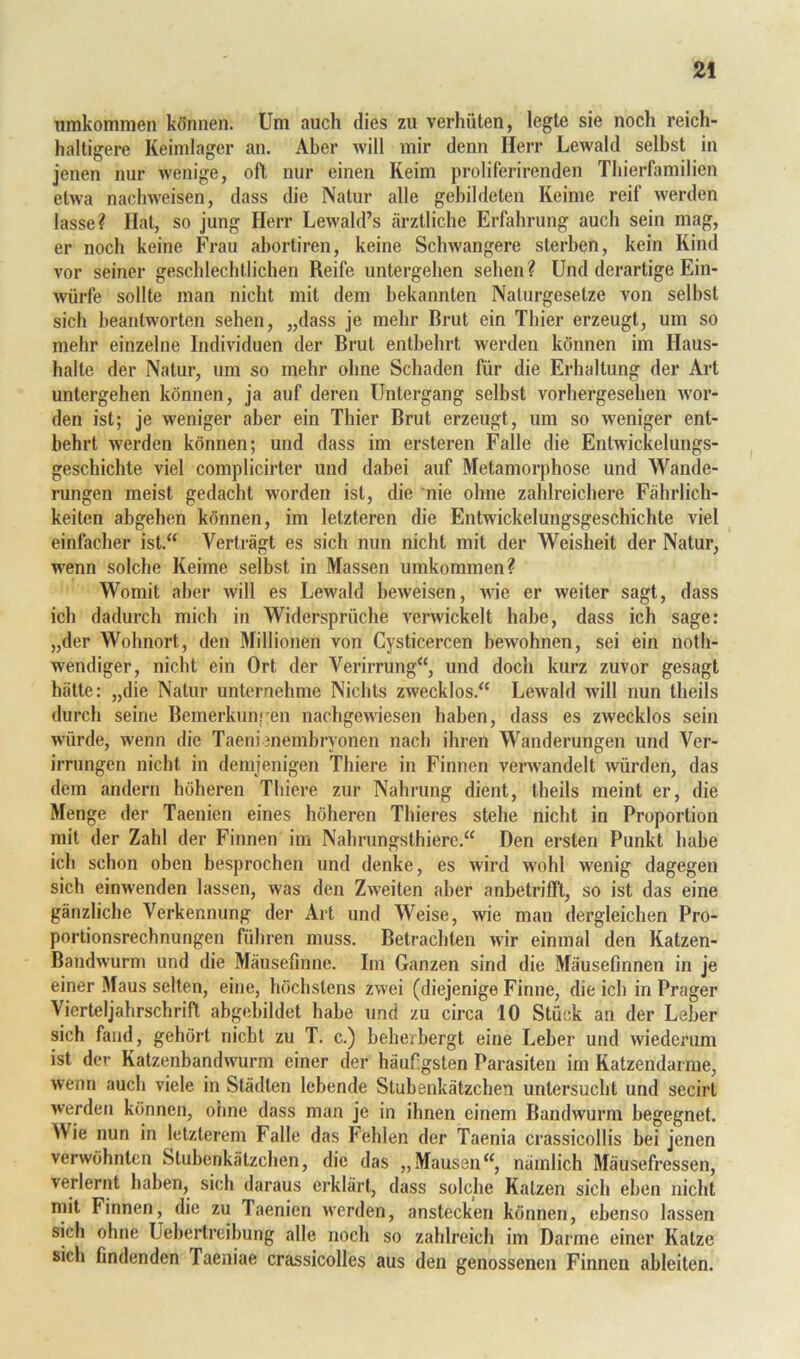 iimkommen können. Um auch dies zu verhüten, legte sie noch reich- haltigere Keinilager an. Aber will mir denn Herr Lewald selbst in jenen nur wenige, oft nur einen Keim proliferirenden Thierfamilien etwa nachweisen, dass die Natur alle gebildeten Reime reif werden lasse? Hat, so jung Herr Lewald’s ärztliche Erfahrung auch sein mag, er noch keine Frau abortiren, keine Schwangere sterben, kein Kind vor seiner geschlechtlichen Reife untergeben sehen? Und derartige Ein- würfe sollte man nicht mit dem bekannten Naturgesetze von selbst sich beantworten sehen, „dass je mehr Brut ein Thier erzeugt, um so mehr einzelne Individuen der Brut entbehrt werden können im Haus- halte der Natur, um so mehr ohne Schaden für die Erhaltung der Art untergehen können, ja auf deren Untergang selbst vorhergeseheii wor- den ist; je weniger aber ein Thier Brut erzeugt, um so weniger ent- behrt werden können; und dass im ersteren Falle die Entwickelungs- geschichte viel complicirter und dabei auf Metamorphose und Wande- rungen meist gedacht worden ist, die nie ohne zahlreichere Fährlich- keiten abgehen können, im letzteren die Entwickelungsgeschichte viel einfacher ist.“ Verträgt es sich nun nicht mit der Weisheit der Natur, wenn solche Keime selbst in Massen umkommen? Womit aber will es Lewald beweisen, wie er weiter sagt, dass ich dadurch mich in Widersprüche verwickelt habe, dass ich sage: „der Wohnort, den Millionen von Cysticercen bewohnen, sei ein noth- wendiger, nicht ein Ort der Verirrung“, und doch kurz zuvor gesagt hätte: „die Natur unternehme Nichts zwecklos.“ Lewald will nun theils durch seine Bemerkungen nachgewiesen haben, dass es zwecklos sein würde, wenn die Taenienemhiyonen nach ihren Wanderungen und Ver- irrungen nicht in demjenigen Thiere in Finnen verwandelt ^vürden, das dem andern höheren Thiere zur Nahrung dient, theils meint er, die Menge der Taenien eines höheren Thieres stehe nicht in Proportion mit der Zahl der Finnen im Nahrungsthiere.“ Den ersten Punkt habe ich schon oben besprochen und denke, es wird wohl wenig dagegen sich einwenden lassen, was den Zweiten aber anbetrifft, so ist das eine gänzliche Verkennung der Art und Weise, wie man dergleichen Pro- portionsrechnungen führen muss. Betrachten wir einmal den Katzen- Bandwurm und die Mäusefmne. Im Ganzen sind die Mäusefinnen in je einer Maus selten, eine, höchstens zwei (diejenige Finne, die ich in Prager Vierteljahrschrift ahgehildet habe und zu circa 10 Stück an der Leber sich fand, gehört nicht zu T. c.) beherbergt eine Leber und wiederum ist der Katzenbandwurm einer der häufigsten Parasiten im Ratzendarme, wenn auch viele in Städten lebende Stubenkälzchen untersucht und secirt werden können, oiine dass man je in ihnen einem Bandwurm begegnet. Wie nun in letzterem Falle das Fehlen der Taenia crassicollis bei jenen verwöhnten Stubenkätzchen, die das „Mausen“, nämlich Mäusefressen, verlernt haben, sich daraus erklärt, dass solche Katzen sich eben nicht mit Finnen, die zu Taenien werden, anstecken können, ebenso lassen sich ohne Uebertreibung alle noch so zahlreich im Darme einer Katze sich findenden Taeniae crassicolles aus den genossenen Finnen ableiten.