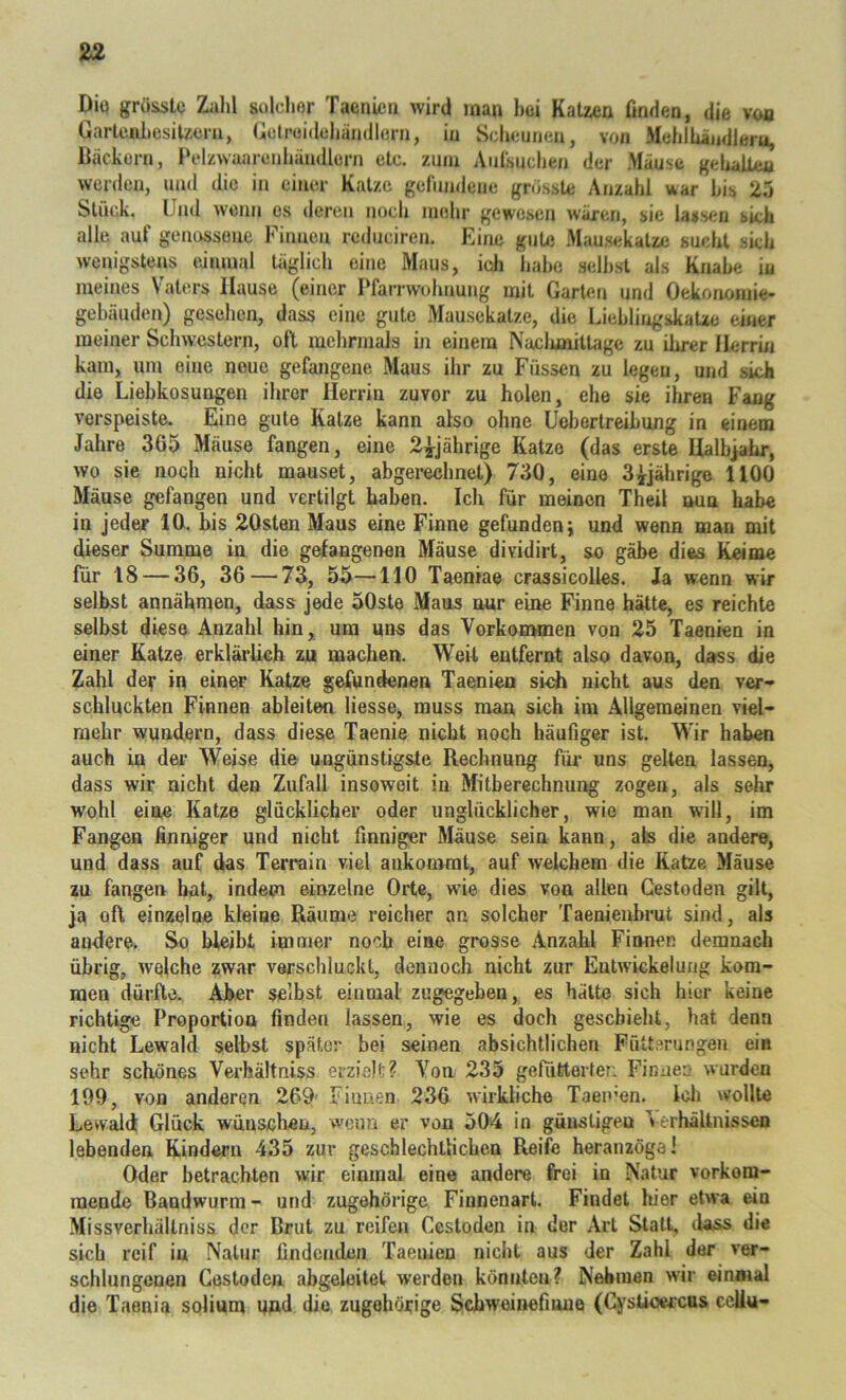 Dia grösste Zahl sulchor Taenien wird inan hoi Katzen finden, die voa GarlenhesiUem, Gclroidehänillurn, in Scheunen, von Mehihindleru, Bäckern, Belzwaarenhändlern etc. znm Anlsuchen der Mäuse gehaUen werden, und die in einer Katze gelimdcne grösste Anzahl war his 25 Stück. ^ Und wenn es deren nocli mehr gewesen w-ären, sie lassen sich alle auf genossene Finnen redneiren. Eine gute Mau.sekatze sucht sich wenigstens tvimual täglich eine Maus, ich habe seihst als Knabe iu meines Vaters Hause (einer Pfari'wolmung mit Garten und Oekonoinie- gehäuden) gesehen, dass eine gute Mausekatze, die Liehlingskatze einer meiner Schwestern, oft mehrmals in einem Naclunittage zu ihrer Herrin kam, um eine neue gefangene Maus ihr zu Füssen zu legen, und sich die Liebkosungen ihrer Herrin zuvor zu holen, ehe sie ihren Fang verspeiste. Eine gute Katze kann also ohne Uebertreihung in einem Jahre 365 Mäuse fangen, eine 2^jährige Katze (das erste Halbjahr, wo sie noch nicht mauset, abgerechnet) 730, eine 3^^jährige HOO Mäuse gefangen und vertilgt haben. Ich für meinen Theil nun habe in jeder 10. bis 20sten Maus eine Finne gefunden; und wenn man mit dieser Summe in die gefangenen Mäuse dividirt, so gäbe dies Keime für 18 — 36, 36 — 73, 55—110 Taeniae crassicolles. Ja wenn wir selbst annähmen, dass jede 50ste Maus nur eine Finne hätte, es reichte selbst diese Anzahl hin, um uns das Vorkommen von 25 Taenien in einer Katze erklärlich zu machen. Weif entfernt also davon, dass die Zahl de^* in einer Katze gefundenen Taenien si<di nicht aus den ver-» schluckten Finnen ableiten Hesse, muss man sich im Allgemeinen viel- mehr wundern, dass diese Taenie nicht noch häufiger ist. W'ir haben auch in der Weise die ungünstigste Rechnung für uns gelten lassen, dass wir nicht den Zufall insoweit in Mitbercchnung zogen, als sehr wohl eine Katze glücklicher oder unglücklicher, wie man will, im Fangen finniger und nicht finniger Mäuse sein kann, afes die andere, und dass auf das Terrain viel ankomrat, auf welchem die Katze Mäuse zu fangen hat, indem einzelne Orte, wie dies von allen Gestoden gilt, ja oft einzelne kleine Räume reicher an solcher Taenienbrut sind, als andere. So bleibt immer noch eine grosse Anzahl Finnen demnach übrig, welche zwar verschluckt, dennoch nicht zur Entwickelung kom- men dürfte. Aber selbst einmal zugegeben, es hätte sich hier keine richtige Proportion finden lassen, wie es doch gescbielit, hat denn nicht Lewald selbst später bei seinen absichtlichen Fütterungen ein sehr schönes Verhältniss erzielt? Von 235 gefutterten Finnen wurden 199, von anderen 269' Fiuaen 236 wirkliche Taen’en. Ich wollte Lewald Glück wünschen, wenn er von 504 in günstigen erhältnissen lebenden Kindern 435 zur gescblechtlicben Reife heranzöga! Oder betrachten wir einmal eine andere frei in Natur vorkom- raende Bandwurm - und zugehörige Finnenart. Findet hier etwa ein Missverhältniss der Brut zu reifen Gestoden in der Art Statt, dass die sich reif in Natur findenden Taenien nicht aus der Zahl der ver- schlungenen Gestoden abgeleitet werden könnten? Nehmen wir einmal die Taenia solium und die zugehörige Schweinefmue (Cyslioercus ccUu-