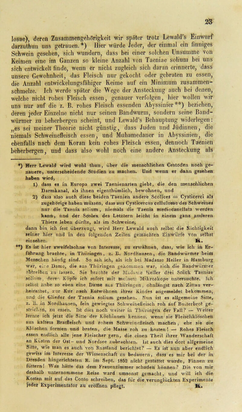 losae), deren Zusammengehörigkeit wir später trotz Lewald’s Einwurf darzulhun uns getrauen.*) Hier würde Jeder, der einmal ein finniges Schwein gesehen, sich wundern, dass bei einer solchen Unsumme von Keimen eine im Ganzen so kleine Anzahl von Taeniae solium bei uns sich entwickelt finde, wenn er nicht zugleich sich daran erinnerte, dass unsere Gewohnheit, das Fleisch nur gekocht oder gebraten zu essen, die Anzahl entwickelungsfahiger Keime auf ein Minimum zusammen- schmelze, Ich werde später die Wege der Ansteckung auch bei denen, welche nicht rohes Fleisch essen, genauer verfolgen, hier wollen wir uns nur auf die z, B. rohes Fleisch essenden Abyssinier**) beziehen, deren jeder Einzelne nicht nur seinen Bandwurm, sondern seine Band- würmer zu beherbergen scheint, und Lewald’s Behauptung widerlegen; „es sei meiner Theorie nicht günstig, dass Juden und Jüdinnen, die niemals Schweinefleisch essen, und Muhamedaner in Abyssinien, die ebenfalls nach dem Koran kein rohes Fleisch essen, dennoch Taenien beherbergen, und dass also wohl noch eine andere Ansteckung als •) Herr Lewald wird wohl thnn, über die menschlichen Gestöden noch ge- nauere, unterscheidende Studien zu machen. Und wenn er dann gesehen haben wird, 1) dass es in Europa zwei Taenienarten giebt, die den menschlichen Darmkanal, als ihnen eigenthümlich, bewohnen, und 2) dass also auch diese beiden Taenien andere Scolices = CjstiCerci als zugehörige haben müssen, dass aus Cystrcercus cellulosae des Schweines nur die Taenia solium, niemals die Taenia mediocanellata werden kann, und der Scolex des Letztem leicht in einem ganz anderen Thiere leben dürfte, als im Schweine, dann bin ich fest überzeugt, wird Herr Lewald auch selbst die Nichtigkeit seiner hier und in den folgenden Zeilen gemachten EinWürfe Von selbst einsehen. H. **) Es ist hier zweifelsohne von Interesse, zu erwähnen, dass, wie ich in Er- fahrung brachte, in Thüringen, z. B. Nordhausen, die Bandwürmer beim Menschen häufig sind. So sah ich, als ich bei Madame Heller in Hamburg war, ei: e Dame, die aus Thüringen gekommen war, sich die Bandwürmer abtreiben zu lassen. Sie brachte der Madame Heller drei Stiiek Taeniae solium, dere’-. Köpfe ich sofort mit meinerc Mikroskope untersuchte. Ich selbst nabe so eben eine Dame ans Thüringen, ohnlängst nach Zittau ver- heirathet, zur Kur nach Entwöhnen ihres Kindes angemeldet bekommen, und die Glieder der Taenia solium gesehen. Nun ist es allgemeine Sitte, z. E. in Nordhausen, fein gewiegtes Schweinefleisch roh auf Builerbrot ge- strichen, zu essen. Ist dies noch weiter in Thüringen der Fall? — Weiler lernte ich jetzt die Sitte der Köchinnen kennen, wenn sie Fleischklöschen aus kaltem Bratfleisch und rohem Schweinefleisch machen, ehe sie die Klöschen formen und braten, die Masse roh zu kosten! — Rohes Fleisch essen endlich alle jene Fleischer gern, die einen Theil ihrer Wanderschaft an Küsten der Ost- und Nordsee zubrachten. Ist auch dies dort allgemeine Sitte, wie man es auch von Russland berichtet? — Es ist nun aber endlich gewiss im Interesse der Wissenschaft zu bedauern, dass es mir bei der in Dresden Hingerichteten R. im Sept. 1852 nicht gestattet wurde, Finnen zu füttern! Was hätte das dem Frauenzimmer schaden können? Die von mir deshalb unternommene Reise ward umsonst gemacht, und will ich die Kosten mit auf das Conto schreiben, das für die verunglückten Experimente jeder Experimentator zu eröffnen pflegt. H..