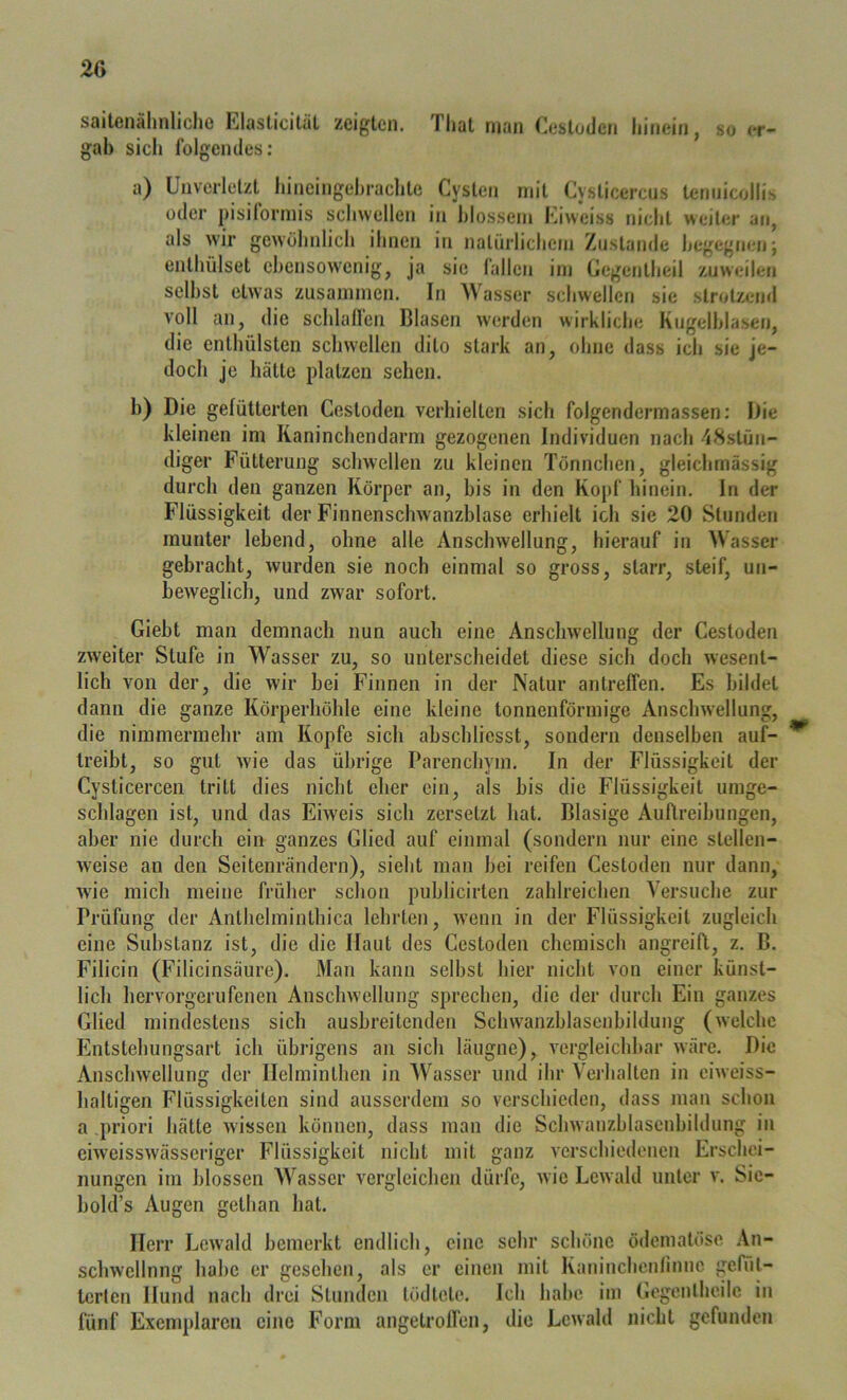 2G saitenähnliche Elasticitäl zeigten. That man Cestuden hinein, so er- gab sich folgendes: a) Unverletzt hineingehrachte Cysten mit Cysticercus temiicollis oder pisiformis schwellen in blossem Kiweiss nicht weiter an, als wir gewöhnlich ihnen in natürlichem Znslande begegnen; enthülset ebensowenig, ja sie fallen im Gegentheil zuweilen selbst etwas zusammen. In 'Wasser schwellen sie strotzend voll an, die schlaffen Blasen werden wirkliche Kngelhlasen, die enthülsten schwellen dito stark an, ohne dass ich sie je- doch je hätte platzen sehen. b) Die gefütterten Cestoden verhielten sich folgendermassen: Die kleinen im Kaninchendarm gezogenen Individuen nach 48stün- diger Fütterung sclnvelleii zu kleinen Tönnchen, gleichmässig durch den ganzen Körper an, bis in den Kopf hinein. In der Flüssigkeit der Finnenschwanzblase erhielt ich sie 20 Stunden munter lebend, ohne alle Anschwellung, hierauf in Wasser gebracht, wurden sie noch einmal so gross, starr, steif, un- beweglich, und zwar sofort. Giebt man demnach nun auch eine Anschwellung der Cestoden zw'eiter Stufe in Wasser zu, so unterscheidet diese sich doch wesent- lich von der, die wir bei Finnen in der Natur antreffen. Es bildet dann die ganze Körperhöhle eine kleine tonnenförmige Anschwellung, die nimmermehr am Kopfe sich abschliesst, sondern denselben auf- ^ treibt, so gut Avie das übrige Parenchym. In der Flüssigkeit der Cysticercen tritt dies nicht eher ein, als bis die Flüssigkeit umge- schlagen ist, und das Eiweis sich zersetzt hat. Blasige Auftreibungen, aber nie durch ein ganzes Glied auf einmal (sondern nur eine stellen- Aveise an den Seitenrändern), siebt man bei reifen Cestoden nur dann, Avde mich meine früher schon publicirten zahlreichen Versuche zur Prüfung der Anthelminthica lehrten, Avenii in der Flüssigkeit zugleich eine Substanz ist, die die Haut des Cestoden chemisch angreifl, z. B. Filicin (Filicinsäure). Man kann selbst hier nicht von einer künst- lich hervorgerufenen AnschAvellung sprechen, die der durch Ein ganzes Glied mindestens sich ausbreitenden Schwanzhlasenbildung (Avelchc Entstehungsart ich übrigens an sich läugne), A^ergleichhar Aväre. Die AnscliAvellung der Helminthen in Wasser und ihr Verhalten in ciAveiss- haltigen Flüssigkeiten sind ausserdem so verschieden, dass man schon a priori hätte Avissen können, dass man die SchAvanzblasenbildung in eiweissAvässeriger Flüssigkeit nicht mit ganz Aerschiedencu Erschei- nungen iin blossen Wasser vergleichen dürfe, Avie LcAvahl unter v. Sic- hold’s Augen gethan hat. Herr LcAvald bemerkt endlich, eine sehr schöne ödeniatöse .\n- scliAvellnng habe er gesehen, als er einen mit Kaninchenlinue gefüt- terten Hund nach drei Stunden tödtete. Ich habe iin Gogcnlhcilc in fünf Exemplaren eine Form angetroll'en, die LcAvahl nicht gefunden