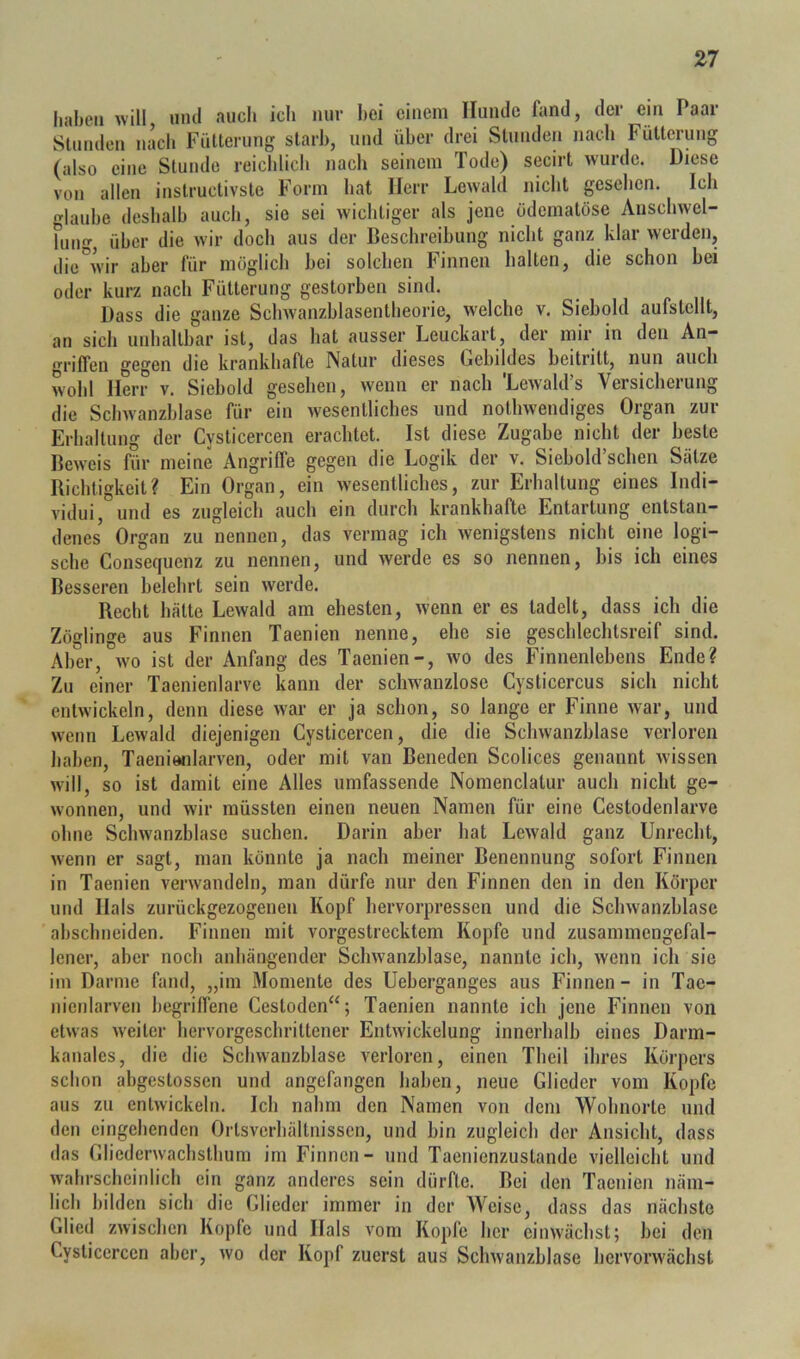 haben will und auch ich nur hei einem Hunde fand, der ein Paar Stunden nach Fütterung starb, und über drei Stunden nach Fütterung (also eine Stunde reichlich nach seinem Tode) secirt wurde. Diese von allen instructivste Form hat Herr Lewald nicht gesehen. Ich lauhe deshalb auch, sie sei wichtiger als jene ödematöse Auschwel- fung, über die w'ir doch aus der Beschreibung nicht ganz klar werden, die^’ir aber für möglich hei solchen Finnen halten, die schon hei oder kurz nach Fütterung gestorben sind. Dass die ganze Sclnvanzhlasentheorie, w'elche v. Siehold aufstellt, an sich unhaltbar ist, das hat ausser Leuckart, der mir in den An- grilfen gegen die krankhafte Natur dieses Gebildes heitritt, nun auch wohl Herr v. Siehold gesehen, wenn er nach 'Lewald’s Versicherung die Schwanzhlase für ein wesentliches und nothwendiges Organ zur Erhaltung der Cysticercen erachtet. Ist diese Zugabe nicht der beste Bew'eis für meine Angriffe gegen die Logik der v. Siehold’schen Sätze Richtigkeit? Ein Organ, ein wesentliches, zur Erhaltung eines Indi- vidui, und es zugleich auch ein durch krankhafte Entartung entstan- denes’ Organ zu nennen, das vermag ich wenigstens nicht eine logi- sche Consequenz zu nennen, und werde es so nennen, bis ich eines Besseren belehrt sein werde. Recht hätte Lewald am ehesten, wenn er es tadelt, dass ich die Zöglinge aus Finnen Taenien nenne, ehe sie geschlechtsreif sind. Aber, wo ist der Anfang des Taenien-, wo des Finnenlehens Ende? Zu einer Taenienlarve kann der schwanzlose Cysticercus sich nicht entwickeln, denn diese war er ja schon, so lange er Finne war, und wenn Lewald diejenigen Cysticercen, die die Schwanzhlase verloren haben, Taeniwiiarven, oder mit van Beneden Scolices genannt wissen will, so ist damit eine Alles umfassende Nomenclatur auch nicht ge- wonnen, und wir müssten einen neuen Namen für eine Cestodenlarve ohne Sclmanzblase suchen. Darin aber hat Lewald ganz Unrecht, wenn er sagt, man könnte ja nach meiner Benennung sofort Finnen in Taenien verw^andeln, man dürfe nur den Finnen den in den Körper und Hals zurückgezogenen Kopf hervorpressen und die Schwanzhlase ahschneiden. Finnen mit vorgestrecktem Kopfe und zusammengefal- lencr, aber noch anhängender Schwanzhlase, nannte ich, wenn ich sie im Darme fand, „im Momente des Ueherganges aus Finnen - in Tac- nienlarven hegrilTene Cestoden“; Taenien nannte ich jene Finnen von etwas w'eiter hervorgeschrittener Entwickelung innerhalb eines Darm- kanales, die die Schwanzhlase verloren, einen Theil ihres Körpers schon ahgestossen und angefangen haben, neue Glieder vom Kopfe aus zu entwickeln. Ich nahm den Namen von dem Wohnorte und den eingehenden Ortsverhältnissen, und hin zugleich der Ansicht, dass das Cliederwachsthum im Finnen- und Taenienzustande vielleicht und wahrscheinlich ein ganz anderes sein dürfte. Bei den Taenien näm- lich bilden sich die Glieder immer in der Weise, dass das nächste Glied zwischen Kopfe und Hals vom Kopfe her einwächst; hei den Cysticercen aber, wo der Kopf zuerst aus Schwanzhlase hervorwächst