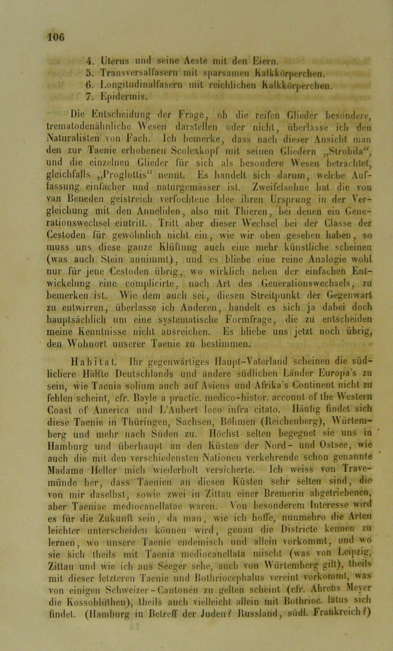 4. ülenis 1111(1 seine Aesle mit den Ki(?rn, 5. TransversaH'iisein mit sjnirsnmeii Kallikörpercben, 6. Longiludinallaseni mit reiclilietien Kalkk(irj»erclien, 7. K|>idermis. Die Knlsdicidimg der Frage, oh die reifen Glieder besondere, Iremalodenälinliclie Wesen darslellen oder niclil, überlasse idi den iNaUiralislen von Fach. Ich bemerke, dass nach dieser Ansicht man den zur Taenie erhobenen Scolexkopf mit seinen Gliedern „Slrobila“, und die einzelnen Glieder für sich als besondere Wesen betrachtet, gleichfalls „Progloltis“ nennt. Es handelt sich darum, welche Auf- lassung einfacher und nalui’gemässer ist. Zweifelsohne hat die von van Beneden geistreich verfochtene Idee ihren Lrsjirnng in der Ver- gleichung mit den Anneliden, also mit Thieren, hei denen ein Gene- rationswechs(3l eiiitritt. Tritt aber dieser Wechsel bei der Glasse der Cestoden für gewöhnlich nicht ein, wie wir oben gesehen haben, so muss uns diese ganze Klüflung auch eine mehr künstliche scheinen (was auch Stein annimml), und es bliebe eine reine Analogie wohl nur für jene Cestoden übrig, w’o wirklich neben der einfachen Ent- wickelung eine complicirte, nach Art des Generationswechsels, zu bemerken ist. Wie dem auch sei, diesen Streitpunkt der Gegenwart zu entwirren, überlasse ich Anderen, handelt es sich ja dabei doch hauptsächlich um eine systematische Formfrage, die zu entscheiden meine Kenntnisse nicht ausreichen. Es bliebe uns jetzt noch übrig, den Wohnort unserer Taenie zu bestimmen. Habitat. Ihr gegemvärliges Haupt-Vaterland scheinen die süd- lichere Häffle Deutschlands und andere südlichen Länder Europa’s zu sein, \vie Taenia soliura auch auf Asiens und Afrika’s Continent nicht zu fehlen scheint, cfr. Bayle a practic. medico-histor. account of the Western Coast of America und L’Aubert loco infra citato. Häufig findet sich diese Taenie in Thüringen, Sachsen, Böhmen (Beichenherg), W'ürlem- berg und mehr nach Süden zu. Höchst selten begegnet sie uns in Hamburg und überhaupt an den Küsten der Nord- und Ostsee, wie auch die mit den verschiedensten Nationen verkehrende schon genannte Madame Heller mich wiederholt versicherte. Ich w'eiss von Trave- münde her, dass Taenien an diesen Küsten sehr selten sind, die von mir daselbst, sowie zwei in Zittau einer Bremerin abgetriebenen, aber Taeniae mediocanellatae waren. Von besonderem Interesse wird es für die Zukund sein, da man, wie ich holTe, nunmehro die Arten leichter unterscheid(m können wird, genau die Districte kennen zu lernen, wo unsere Taenie endemisch und allein vorkommt, und wo sie sich theils mit Taenia mediocanellata mischt (was von Leipzig, Zittau und wie ich aus Seeger sehe, auch von Würtendierg gilt), theils mit dieser letzteren Taenie und Bothriocephalus vereint vorkommt, was von einigen Schweizer - Ganton(}n zn gelten scheint (cfr. Ahretis .Meyer die Kossohlüthen), theils auch vielleicht allein mit Boihrioc. latus sich findet. (Hamburg in Betreff der Juden( Bussland, südl. Frankreich/)