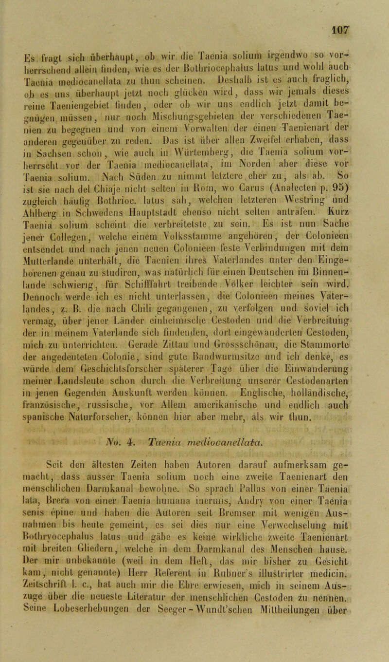 Ks, fragt sich überhaupt, oh wir die Taenia soliiim irgendwo so vor- herrschend allein linden, wie es der Bothrioccphalns latus und wohl auch Taenia inediocanellata zu thun scheinen. Deshalb ist es auch liaglich, oJj es uns überhaupt jetzt noch glücken wird, dass wir jemals dieses reine Taeniengebiet linden, oder ob wir uns endlich jetzt damit be- gnügen, müssen, nur noch Mischungsgebieten der verschiedenen Tae- nien zu begegnen und von einem Vorwalten der einen Taenienart der anderen gegenüber zu reden. Das ist über allen Zweifel erhaben, dass in Sachsen schon, wie auch in Würtemberg, die Taenia solium vor- herrscht vor der Taenia inediocanellata, im INorden aber diese vor Taenia solium. Nach Süden zu nimmt letztere eher zu, als ab. So ist sie nach del Chiaje nicht selten in Uom, wo Carus (Analeclen p. 95) zugleich häufig ßolhrioc. latus sah, welchen letzteren Weslring und Ahlherg in Schwedens Hauptstadt ebenso nicht selten antrafen. Kurz Taenia solium scheint die verbreitetste zu sein. Es ist nun Sache jener Collegen, welche einem Yolksstamme angeliören, der Eolonieen entsendet und nach jenen neuen Colonieen feste Verbindungen mit dem Multerlande unterhält, die Taenien ihrei Vaterlandes unter den Einge- borenen genau zu studiren, was natürlich für einen Deutschen im ßinnen- laiide schwierig, für Schifi'iährt treibende Völker leicliter sein wird. Dennoch werde ich es nicht unterlassen, die Colonieen meines Vater- landes, z. B. die nach Chili gegangenen, zu verfolgen und soviel ich vermag, über jener Länder einheimische Cestoden und die Verbreitung der in meinem Vaterlande sich findenden, dort eingewanderten Cestoden, mich zu unterrichten. Gerade Zittau und Grossschönau, die Slammorte der angedeuleteii Colonie, sind gute Bandwurmsilze und ich denke, es würde dem Geschichtsforscher späterer Tage über die Einwanderung meiner Landsleute schon durch die Verbreitung unserer Ceslodeiiartea in jenen Gegenden Auskunft w'erden können. Englische, holländische, französische, russische, vor Allem amerikanische und endlich auch spanische Naturforscher, können hier aber mehr, als wir thun. Vo. 4. Taenia mecliocanellata. Seit den ältesten Zeiten haben Autoren darauf aufmerksam ge- macht, dass ausser Taenia solium noch eine zw'eile Taenienart den menschlichen Darmkanal bewohne. So sprach Pallas von einer Taenia lala, Brera von einer Taenia liumaua inermis, Andry von einer Taenia senis epine und haben die Autoren seil Bremser mit wenigen Aus- nahmen bis heule gemeint, es sei dies nur eine Verwechselung mit Bolhryocephalus latus und gäbe es keine wirkliche zweite Taenienart mit breiten Gliedern, welche in dem Darmkanal des Menschen hause. Der mir unbekannle (weil in dem Heft, das mir bisher zu Gesicht kam, nicht genannte) Herr Beferenl in Ruhuer's illustrirler medicin. Zeitschrift 1. c., hat auch mir die Ehre erwiesen, mich in seinem Aus- zuge über die neueste Literatur der menschlichen Cestoden zu nennen. Seine Lobeserhebungen der Seeger - Wundl’schen Mittheilungen über