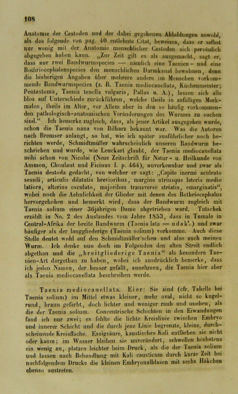 Atialonne der Ceslodeii und der dabei gegebetjon Abbildungen sowobl, als das rulgemle von |iag. 40 enllebnle Cilal, beweisen, dass er sdbst nur wenig mit der Aiialomie mensehlicber Cesloden sieb jjersönlicb abgegeben baben kann. „Zur Zeit gilt es als ausgemaebt, sagt er, dass nur zwei llandwurmspecics — nainlieli eine Taenien - und eine Botlirioce|>balens|iecies den menscblicben Darinkafial bewobnen, denn die bislierigen Angaben über mehrere andere im .Menschen vorkom- niende Baiidwuruispecies (z. B. laenia mediocanellata, Kücbennietsler; Penlastoma, Taenia teuella vulgaris, Pallas u. A.), lassen sieb alle blos auf Unterschiede zurückfübren, welche tbeils in zufälligen Merk- malen, Ibeils im Aller, vor Allem aber in den so häufig vorkoinmen- den palliologisch-analomiscben Veränderungen des Wurmes zu suchen sind.“ Ich bemerke zugleich, dass, als jener Arlikel ausgegeben wurde, schon die Taenia nana von Bilharz bekannt war. Was die Autoren nach Bremser anlangt, so hat, wie ich später ausführlicher noch be- richten werde, Scbmidtmüller wahrscheinlich unseren Bandwurm be- schrieben und wurde, wie Leuckart glaubt, der Taenia mediocanellata mihi schon von Nicolai (Neue Zeitscbrifl für Natur - u. Heilkunde von Ammon, Cboulant und Ficinus 1. p. 464), unverkennbar und zwar als Taenia destoda gedarbt, von welcher er sagt: „Capite inermi aculeato sessili, arliculis dilatatis brevioribus, margine utriusque lateris medio latiore, alterius osculato, majoribus transverse striatis, emarginatis“, wobei noch die Aebniiebkeit der Glieder mit denen des Bolhriocephalus hervorgeboben und bemerkt wird, dass der Bandwurm zugleich mit Taenia soiium einer 36jährigen Dame abgetrieben w'ard. Tutschek erzählt in No. 2 des Auslandes vom Jahre 1853, dass in Tumale in Cenlral-Alrika der breite Bandwurm (Taenia lala = ndak'ii) und zwar häufiger als der langgliederige (Taenia soiium) vorkoinme. Auch diese Stelle deutet wohl auf den Schmidtmüller’scben und also auch meinen Wurm. Ich denke nun doch im Folgenden den alten Streit endlich abgethan und die „breitgliederige Taenia“ als besondere Tae- nien-Art dargethan zu baben, wobei ich ausdrücklich bemerke, dass ich jeden Namen, der besser gefallt, annehmen, die Taenia hier aber als Taenia mediocanellata beschreiben werde. I Taenia mediocanellata. Eier: Sie sind (cfr. Tabelle bei Taenia soiium) int Mittel etwas kleiner, mehr oval, nicht so kugel- rund, braun gefärbt, doch lichter und weniger rauh und uneben, als die der Taenia soiium. Concentrische Schichten in den Eiwandungen fand ich nur zwei; es fehlte die lichte Kreislinie zwischen Embryo und innerer Schicht und die durch jene ].<inie begreitzle, kleine, durch- scheinende Kreisfläche. Essigsäure, kaustisches Kali entfärben sie. nicht oder kaum; im Wasser bleiben sie unverändert, schwellen höchstens ein wenig an, platzen leichter beim Druck, als die der Taenia soiium und lassen nach Behandlung mit Kali caustienm durch kurze Zeit bei nachfolgendem Drucke die kleinen Embryonalblasen mit sechs Häkchen ebenso austreten.