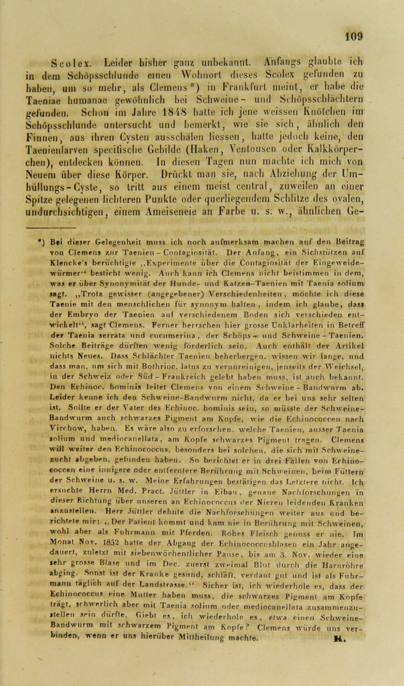 SCO lex. Leider bisher ganz unbekannt. Anfangs glaubte ich in dem Schöpsschlunde einen Wohnort dieses Scolex gefunden zu haben, um so mehr, als Clemens*) in Frankfurt meint, er habe die Taeniae hiimanae gewöhnlich bei Schweine- und Sdiö|)sschlächtern gefunden. Schon im Jahre 1848 hatte ich jene wcissen Knötchen im Scböpsschlunde untersucht und hemerkt, wie sie sich, ähnlich den Finnen, aus ihren Cysten ausschälen liessen, hatte jedoch keine, den Taenienlarven specifische Gebilde (Haken, Ventousen oder Kalkkörper- chen), entdecken können. In diesen Tagen nun machte ich mich von Neuem über diese Körper. Drückt man sie, nach Abziehung der Um- hüllungs-Cyste, so tritt aus einem meist central, zuweilen an einer Spitze gelegenen lichteren Punkte oder querliegendem Schlitze des ovalen, undurchsichtigen, einem Ameiseneie an Farlje u. s. vv., ähnlichen Ge- •) B#i d ieser Gele^jenheil muss ich noch aurmerksam machen auf den Beitrag von Clemens r.iir Taenien - Contagiosität. Der .Anfang, ein Sicli.stiit/.en anf Klencke’s ben’ichtigle ,,Experimente über die Contagiosität der Eingeweide- würmer‘‘ besticht wenig. .Auch kann ich Clemen.s nicht beistimmen in dem, was er über Synonymität der Hunde- und Kat/.en-Taenien mit Taenia solium sagt. ,,Trotz, gewisser (angegebener) Verschiedenheiten, möchte ich diese Taenie mit den menschlichen für synonym halten , indem ich glaube, dass der Embryo der Taenien auf verschiedenem Boden sich verschieden ent- wickelt“, sagt Clemens. Ferner herrschen hier grosse Unklarheiten in Betreff der Taenia serrata und cuenmerina , der Schöps- und Schweine - Taenien. Solche Beiträge dürften wenig förderlich sein. .Auch enthält der Artikel nichts Neues, Dass Sclilächter Taenien beherbergen. wi.«sen wir lange, und dass mau, um sich mit Bothrioc. latus zu verunreinigen, jenseits der Weichsel, in der Schweiz oder .Süd - Frankreich gelebt haben muss, ist auch bekannt. Den Echinor. hominis leitet Clemens von einem .Schweine - Bandwurm ab. Leider kenne ich den Schweine-Bandwurm nicht, da er bei uns sehr seilen ist, .Sollte er der Vater des Echinoc. hominis sein, so müsste der .Schweine- Bandwurm auch schwarzes Pigment am Kopfe, wie die Echinococcen nach Virchow, habeji. Es wäre also zu erforschen, welche Taenien, ausser Taenia loliiim und inediocanellata, am Kopfe schwarzes Pigment tragen. Clemens will weiter den Echinoeoccns, besonders bei solchen, die sich mit .Schweine- zucht abgeben, getundeii haben. .So berichtet er in drei Fällen von Erhino- ooccen eine innigere oder entlernlere Berührung mit Schu'einen, beim Füttern der Schweine u. s. w. Meine Erfahrungen bestätigen das Letztere nicht. Ich ersuchte Herrn Med. Pract. Jüttler in Eiban, genaue Narhlorschiingen in dieser Richtung über unseren an Echinococcus Her Nieren leidenden Kranken anzustellen. Herr Jüttler dehnte die Nachforschungen weiter aus und be- richtete mir: ,,Der Patient kommt und kam nie in Berührung mit .Schweinen, ^ohl aber als Fuhrmann niit Pferden. Rohes Fiei.*:(di genoss er nie. Im Monat Nov. 1852 hatte der .Abgang der Echinocorciisbln.sen ein J.ihr aiige- dauert, zuletzt mit siebenwöchentlicher Pause, bi.s am 3. Nov. wieder eine sehr grosse Blase und im Den. zuerst zweimal Blut durch die Harnröhre abging. Son.st ist der Kranke gesund, schläft. verd.iiil gut und ist als Fuhr- mann täglich anf der Latid.slrasse.“ .Sicher ist. ich wiederhole es, dass der Echinococcus eine Mutter haben muss, die schwarzes Pigment am Kopfe trägt, schwerlich aber mit Taenia .solium oder mediocaneilata znsammenzn- slellrii sein dürfte. Giebt es, ich wiederhole es. etwa einen Schweine- Bandwurm mit schwarzem Pigment am Kopfe? Clemens würde uns ver- binden, wenn er uns hieriiber Millheilung machte. M.