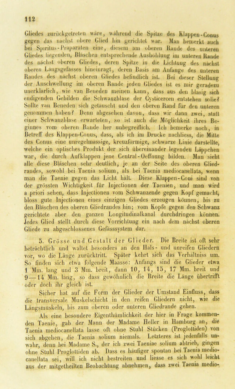 Gliedes zunickfretreten wiiie, wahrend die Sjiilze des Klajjjifcn.Conus gesell das naclisl idiere Glied hin gerichlel war. .Man heinerkt auch bei Sjiirilns-l’iajiaralen eine, diesem am oberen Uande des unteren Gliedes liegenden, ßlaschen enlsprechende Aushöhlung im unteren Kande des nächst oberen Gliedes, deren Spitze in die Lichtung des nächst oheren Langsgefasses hineinragl, deren Basis am Anfänge des unteren Randes des nächst oberen Gliedes belindlich ist. Bei dies4.*r Stellung der Anschwellung ini oberen Rande jeden Gliedes ist es mir geradezu unerklai’lich, wie van Reneden meinen kann, dass aus den blasig sich endigenden Gebilden die Schwanzblase der Cvsticercen entstehen wdieif Sollte van Reneden sich getauscht und den oberen Rand für den unteren genommen haben? Denn abgesehen davon, dass wir dann zwei, statt einer Schwanzblase erwarleten, so ist auch die .Möglichkeit ihres Be- ginnes vom oberen Rande her unbegreillich. Ich bemerke noch, in BelrefT des Klaj»pen-Conus, dass, als ich ini Drucke nachliess, die Milte des Conus eine unregelmassige, kreuzförmige, schwarze Linie darslellle, welche ein optisches Produkt der sich übereinander legenden Läpj)chen w'ar, die durch Aufklappen jene Central - Üeffniing bilden. Man sieht alle diese Bläschen sehr deutlich, je an der Seile des oberen Glied- randes, sowohl bei Taenia solium, als bei Taenia mediocanellata, wenn man die Taenie gegen das Licht hält. Diese Klappen-Coui sind von der grössten Wichtigkeit für Injectionen der Taenien, und man wird a priori sehen, dass Injectionen vom Schwanzende gegen Kopf gemacht, bloss gute Injectionen eines einzigen Gliedes erzeugen können, bis zu den Bläschen des oberen Gliedrandes hin; vom Kopfe gegen den Schwanz gerichtete aber den ganzen Longitudinalkanal durchdringen können. Jedes Glied stellt durch diese Vorrichtung ein nach dem nächst oberen Gliede zu abgeschlossenes Gefässsystem dar. 5. Grösse und Gestalt der Glieder. Die Breite ist oft sehr beträchtlich und waltet besonders an den Hals- und unreifen Gliedern vor, wo die Länge zurücktritt. Später kehrt sich das Verhältniss um. So finden sich etwa folgende Maasse: Anfangs sind die Glieder etwa 1 Mm. lang und 3 Mm. breit, dann 10, 14, 15, 17 Mm. breit und 9—14 Mm. lang, so dass gewöhnlich die Breite die Länge überlrifTl oder doch ihr gleich ist. Sicher hat auf die Form der Glieder der Umstand Einfluss, dass die transversale Muskelschicht in den reifen Gliedern nicht, wie die Längsmuskeln, bis zum oberen oder unteren Gliedrande gehen. Als eine besondere Eigenthümlichkeit der hier in Frage kommen- den Taenie, gab der Mann der Madame Heller in Hamburg an, die Taenia mediocanellata lasse oR ohne Stuhl Stücken (Proglolliden) von sich abgehen, die Taenia solium niemals. Letzteres ist jedenfalls un- wahr, denn bei Madame S., der ich zwei Taeniae solium ablrieh, gingen ohne Stuhl Proglolliden ab. Dass es häutiger spontan bei Taenia medio- canellala sei, will ich nicht bestreiten und Hesse es sich wohl leicht aus der mitgethcilten Beobachtung abnehmen, dass zwei Taenia medio-