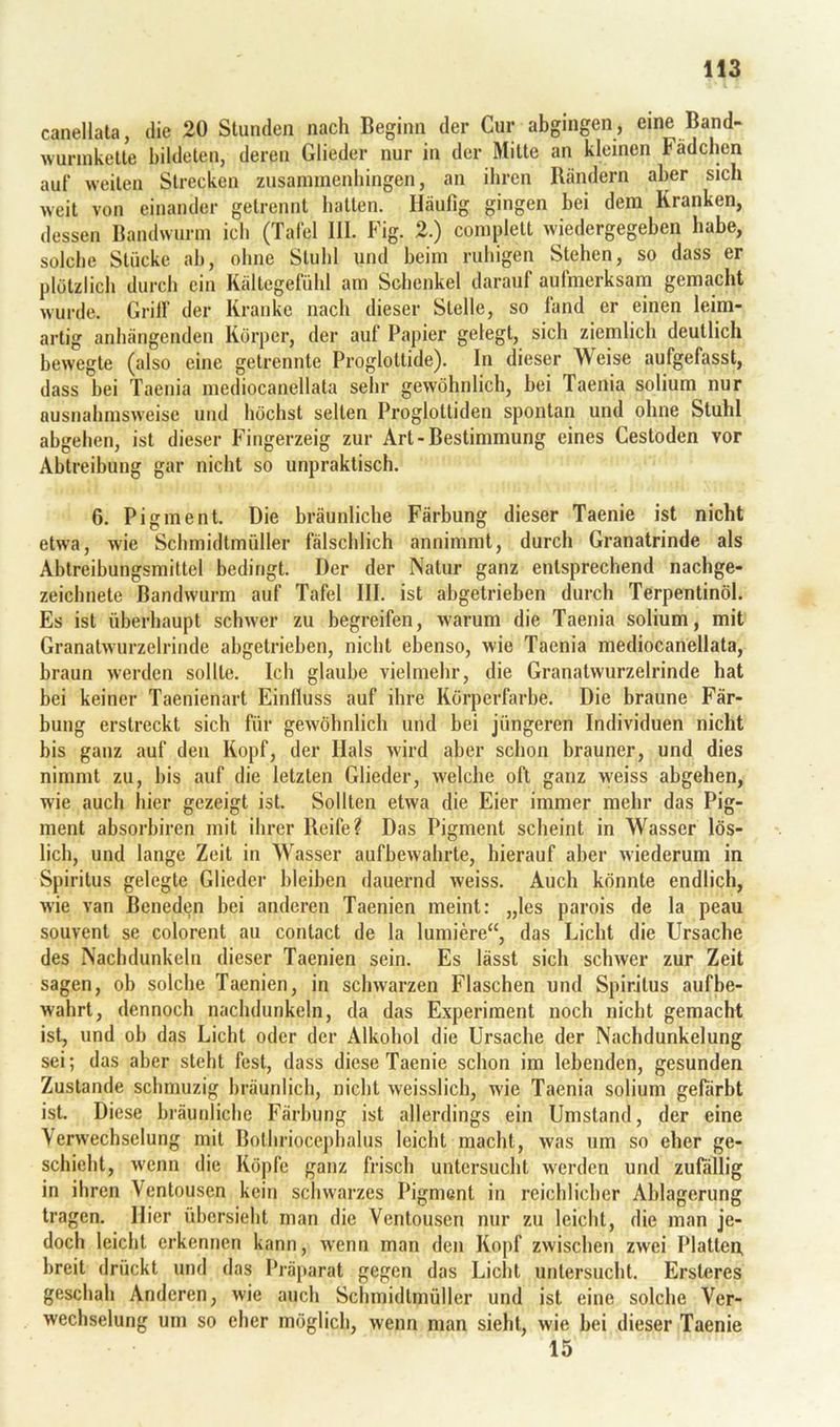 canellata, die 20 Stunden nach Beginn der Cur abgingen, eine Band- wurniketle bildeten, deren Glieder nur in der Mitte an kleinen Fädchen auf weiten Strecken zusannnenhingen, an ihren Bändern aber sich weit von einander getrennt hatten. Häufig gingen bei dem Kranken, dessen Bandwurm ich (Tafel HL Fig. 2.) complett wiedergegeben habe, solche Stücke ab, ohne Stuhl und beim ruhigen Stehen, so dass er plötzlich durch ein Kältegefühl am Schenkel darauf aufmerksam gemacht wurde. Grilf der Kranke nach dieser Stelle, so fand er einen leim- artig anhängenden Körper, der auf Papier gelegt, sich ziemlich deutlich bewegte (also eine getrennte Proglottide). In dieser Weise aufgefasst, dass bei Taenia mediocanellata sehr gewöhnlich, bei Taenia solium nur ausnahmsweise und höchst selten Proglottiden spontan und ohne Stuhl abgehen, ist dieser Fingerzeig zur Art-Bestimmung eines Cestoden vor Abtreibung gar nicht so unpraktisch. 6. Pigment. Die bräunliche Färbung dieser Taenie ist nicht etwa, wie Schmidtmüller fälschlich annimmt, durch Granatrinde als Abtreibungsmittel bedingt. Der der Natur ganz entsprechend nachge- zeichnete Bandwurm auf Tafel HI. ist abgetrieben durch Terpentinöl. Es ist überhaupt schwer zu begreifen, warum die Taenia solium, mit Granatwurzelrinde abgetrieben, nicht ebenso, wie Taenia mediocanellata, braun werden sollte. Ich glaube vielmehr, die Granatwurzelrinde hat bei keiner Taenienart Einfluss auf ihre Körperfarbe. Die braune Fär- bung erstreckt sich für gewöhnlich und bei jüngeren Individuen nicht bis ganz auf den Kopf, der Hals wird aber schon brauner, und dies nimmt zu, bis auf die letzten Glieder, welche oft ganz weiss abgehen, wie auch hier gezeigt ist. Sollten etwa die Eier immer mehr das Pig- ment absorbiren mit ihrer Reife? Das Pigment scheint in Wasser lös- lich, und lange Zeit in Wasser aufbewahrte, hierauf aber wiederum in Spiritus gelegte Glieder bleiben dauernd weiss. Auch könnte endlich, wie van Beneden bei anderen Taenien meint; „les parois de la peau souvent se colorent au contact de la lumiere“, das Licht die Ursache des Nachdunkeln dieser Taenien sein. Es lässt sich schwer zur Zeit sagen, ob solche Taenien, in schwarzen Flaschen und Spiritus aufbe- wahrt, dennoch nachdunkeln, da das Experiment noch nicht gemacht ist, und ob das Liebt oder der Alkohol die Ursache der Nachdunkelung sei; das aber steht fest, dass diese Taenie schon im lebenden, gesunden Zustande schmuzig bräunlich, nicht weisslich, wie Taenia solium gefärbt ist. Diese bräunliche Färbung ist allerdings ein Umstand, der eine \erwechselung mit Bothrioceplialus leicht macht, was um so eher ge- schieht, wenn die Köpfe ganz frisch untersucht werden und zufällig in ihren Ventousen kein schwarzes Pigment in reichlicher Ablagerung tragen. Hier übersiebt man die Ventousen nur zu leicht, die man je- doch leicht erkennen kann, wenn man den Kopf zwischen zwei Platten, breit drückt und das Präparat gegen das Licht untersucht. Ersteres geschah Anderen, wie auch Schmidtmüller und ist eine solche Ver- wechselung um so eher möglich, wenn man sieht, wie bei dieser Taenie 15