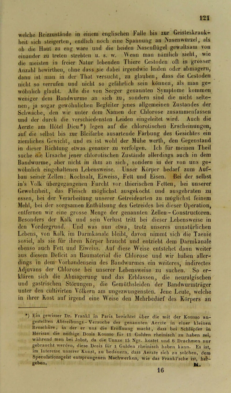 welche Reizzuslände in einem englischen Falle bis zur Geisleskrank- heil sich sleigerlen, endlich noch eine Spannung an Nasenwni*zel, als ob die Hanl zu eng wäre und die beiden ISasenllügel gcwallsani von einander zu Irelen slrehten u. s. w. Wenn man nämlich siehl, wie die meisten in freier Natur lebenden Thiere Cesloden oll in grosser Anzalil hewirlhen, ohne dass sie dabei irgendwie leiden oder ahmagern, dann ist man in der Thal versucht, zu glauben, dass die Cesloden nicht so verrufen und nicht so gefälirlich sein können, als man ge- wöhnlich glaubt. Alle die von Seeger genannten Symptome kommen weniger dem Randwurme an sich zu, sondern sind die nicht selte- nen, ja sogar gewöhnlichen Begleiter jenes allgemeinen Zustandes der Schwäche, den wir unter dem Namen der Chlorose zusammenlässen und der durch die verschiedensten Leiden eingeleitet wird. Auch die Aerzte am Hotel Dieu*) legen auf die chlorotischen Erscheinungen, auf die seihst bis zur Bleifarbe ausartende Färbung des Gesichtes ein ziemliches Gewicht, und es ist wohl der Mühe werth, den Gegenstand in dieser Richtung etwas genauer zu verfolgen. Ich für meinen Theil suche uTe Ursache jener chlorotischen Zustände allerdings auch in dem Bandwurme, aber nicht in ihm an sich, sondern in der von uns ge- wöhnlich eingehaltenen Lebensweise. Unser Körper bedarf zum Auf- bau seiner Zellen: Kochsalz, Eiweiss, Fett und Eisen. Bei der selbst in’s Volk übergegangenen Furcht vor thierischen Felten, bei unserer Gewohnheit, das Fleisch möglichst ausgekocht und ausgebraten zu essen, bei der Verarbeitung unserer Getreidearten zu möglichst feinem Mehl, bei der sorgsamen Enlbülsiing des Getreides bei dieser Operation, entfernen wir eine grosse Menge der genannten Zellen - Construcloren. Besonders der Kalk und sein Verlust tritt bei dieser Lebensweise in den Vordergrund. Und was nun etwa, trotz unseres unnatürlicben Lebens, von Kalk im Darmkanale bleibt, davon nimmt sieb die Taenie soviel, als sie für ihren Körper braucht und entzieht dem Darmkanale ebenso auch Fett und Eiweiss. Auf diese Weise entstehet dann weiter aus diesem Deficit an Baumaterial die Chlorose und wir haben aller- dings in dem Vorhandensein des Bandwurmes ein weiteres, indirectes Adjuvans der Chlorose bei unserer Lebensweise zu suchen. So er- klären sich die Abmagerung und das Erblassen, die neuralgischen und gastrischen Störungen, die Gemüthsleiden der Bandwurmträger unter den cultivirlen Völkern am ungezwungensten. Jene Leute, welche in ihrer Kost auf irgend eine Weise den Mehrbedarf des Körpers an *) Ein gewi.iser Dr. Frankl in Paris berichtet über die mit der Koiisso an- gestellten Abtreibimgs - Versuche der genannten Aerzle in einer kleinen Broschüre, in der er uns die Eröffnung macht, dass bei SchläpTer in Herisau die nöthige Dosis Konsso für 11 Gulden rheinisch zu haben sei, während man bei Jobst, da die Unnze 15 Ngr. kostet und tj Drachmen nur ^braucht werden, diese Dosis für i Gulden rheinisch haben kann. Es ist, im Interesse unserer Kunst, zu bedauern, dass Aerzte sich zu solchen, dem Speculationsgeist entsprungenen IVlachwerken, wie das Frankl’sche ist, heT- geben. « 16