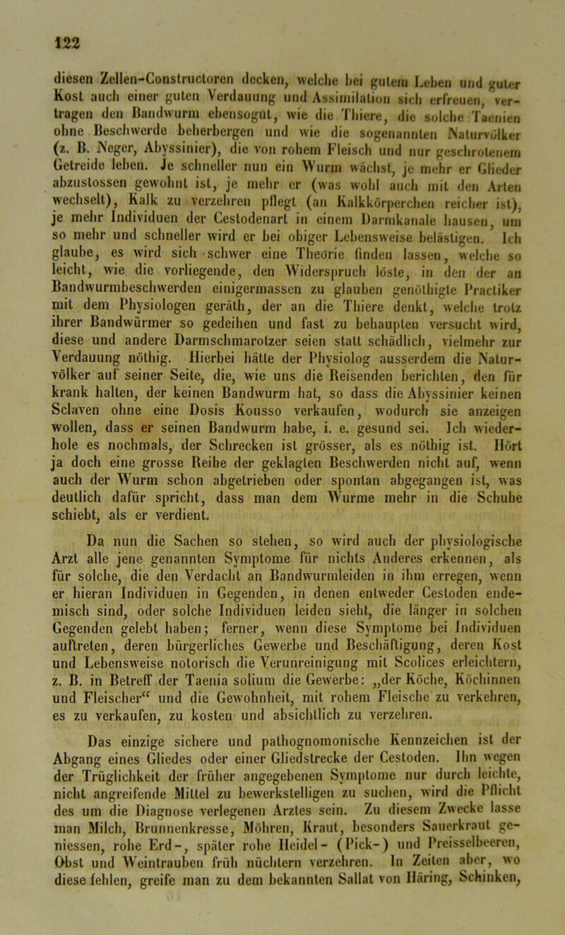diesen Zelleii-Constructoren decken, welche hei gulein i.ehen und guter Kost auch einer guten Verdauung und Assimilation sich erfreuen, ver- tragen den Bandwurm ehensogut, wie die Thiere, die solche Taenien ohne Beschwerde beherbergen und wie die sogenannten Naturvölker (z. B. Neger, Abyssinier), die von rohem Fleisch und nur geschrotenern Getreide leben. Je schneller nun ein Wurm wächst, je mehr er Glieder abzustossen gewohnt ist, je mehr er (was wohl auch mit den Arten wechselt), Kalk zu verzehren pllegt (an Kalkkörperchen reicher ist), je mehr Individuen der Cestodenart in einem Dartukanale hausen, um so mehr und schneller wird er bei obiger Lebensweise belästiget). Ich glaube, es wird sich schwer eine Theorie finden lassen, welche so leicht, wie die vorliegende, den W^iderspruch löste, in den der an Bandwurmbeschwerden einigermassen zu glauben genölhigle I’racliker mit dem Physiologen geräth, der an die Thiere denkt, welche trotz ihrer Bandwürmer so gedeihen und fast zu behaupten versucht wird, diese und andere Darmschmarotzer seien statt schädlich, vielmehr zur Verdauung nöthig. Hierbei hätte der Physiolog ausserdem die Natur- völker auf seiner Seite, die, wie uns die Beisenden berichten, den für krank halten, der keinen Bandwurm hat, so dass die Abyssinier keinen Sclaven ohne eine Dosis Kousso verkaufen, wodurch sie anzeigen wollen, dass er seinen Bandwurm habe, i. e. gesund sei. Ich wieder- hole es nochmals, der Schrecken ist grössei', als es nöthig ist. Hört ja doch eine grosse Reihe der geklagten Beschwerden nicht auf, wenn auch der W^urm schon abgetrieben oder spontan abgegangen ist, was deutlich dafür spricht, dass man dem Wurme mehr in die Schuhe schiebt, als er verdient. Da nun die Sachen so stehen, so wird auch der physiologische Arzt alle jene genannten Symptome für nichts Anderes erkennen, als für solche, die den Verdacht an Bandwurmleiden in ihm erregen, wenn er hieran Individuen in Gegenden, in denen entweder Cestoden ende- misch sind, oder solche Individuen leiden sieht, die länger in solchen Gegenden gelebt haben; ferner, wenn diese Symptome bei Individuen auflreten, deren bürgerliches Gewerbe und Beschäftigung, deren Rost und Lebensweise notorisch die Veruni’einigung mit Scolices erleichtein, z. B. in Betreff der Taenia solium die Gewerbe; „der Köche, Köchinnen und Fleischer“ und die Gewohnheit, mit rohem Fleische zu verkehren, es zu verkaufen, zu kosten und absichtlich zu verzehren. Das einzige sichere und pathognomonische Kennzeichen ist der Abgang eines Gliedes oder einer Gliedstrecke der Cestoden. Ihn wegen der Trüglichkeit der früher angegebenen Symptome nur durch leichte, nicht angreifende Mittel zu bewerkstelligen zu suchen, wird die Pflicht des um die Diagnose verlegenen Arztes sein. Zu diesem Zwecke lasse man Milch, Bruiinenkresse, Möhren, Kraut, besonders Sauerkraut gc- niessen, rohe Erd-, später rohe Heidel- (Pick-) und Preisselbeeren, Obst und Weintrauben früh nüchtern verzehren, ln Zeiten aber, wo diese fehlen, greife man zu dem bekannten Sallat von Häring, Schinken,