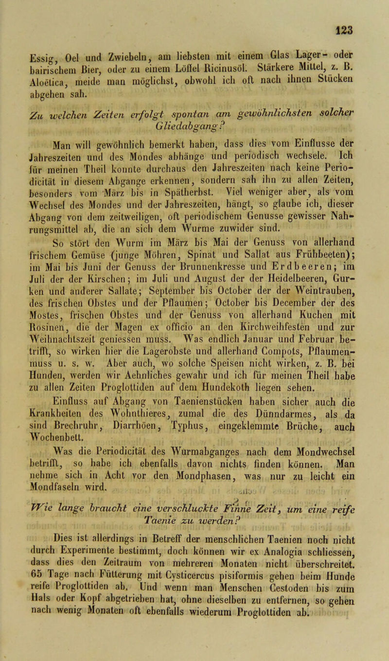 Essig, Oel und Zwiebeln, am liebsten mit einem Glas Lager- oder bairischem Bier, oder zu einem Löfiel Ricinusöl. Stärkere Mittel, z. ß. Aloetica, meide man möglichst, obwohl ich oll nach ihnen Stücken abgehen sah. Zu welchen Zeiten erfolgt spontan am gewöhnlichsten solcher Gliedabgang ? Man will gewöhnlich bemerkt haben, dass dies vom Einflüsse der Jahreszeiten und des Mondes abhänge und periodisch wechsele. Ich für meinen Theil konnte durchaus den Jahreszeiten nach keine Perio- dicität in diesem Abgänge erkennen, sondern sah ihn zu allen Zeiten, besonders vom März bis in Spätherbst. Viel weniger aber, als vom Wechsel des Mondes und der Jahreszeiten, hängt, so glaube ich, dieser Abgang von dem zeitweiligen, oft periodischem Genüsse gewisser Nah- rungsmittel ab, die an sich dem Wurme zuwider sind. So stört den Wurm im März bis Mai der Genuss von allerhand frischem Gemüse (junge Möhren, Spinat und Sallat aus Frühbeeten); im Mai bis Juni der Genuss der Brunnenkresse und Erdbeeren; im Juli der der Kirschen; im Juli und August der der Heidelbeeren, Gur- ken und anderer Sallate; September bis October der der Weintrauben, des frischen Obstes und der Pflaumen; October bis December der des Mostes, frischen Obstes und der Genuss von allerhand Kuchen mit Rosinen, die der Magen ex officio an den Kirchweihfesten und zur Weihnachtszeit geniessen muss. Was endlich Januar und Februar be- trifll, so wirken hier die Lagerobste und allerhand Compots, Pflaumen- muss u. s. w. Aber auch, wo solche Speisen nicht wirken, z. B. bei Hunden, werden wir Aehnliches gewahr und ich für meinen Theil habe zu allen Zeiten Proglottiden auf dem Hundekoth liegen sehen. Einfluss auf Abgang von Taenienstücken haben sicher auch die Krankheiten des Wohnthieres, zumal die des Dünndarmes, als da sind Brechruhr, Diarrhöen, Typhus, eingeklemmte Brüche, auch Wochenbett. Was die Periodicität des Wurmabganges nach dem Mondwechsel betrifft, so habe ich ebenfalls davon nichts finden können. Man nehme sich in Acht vor den Mondphasen, was nur zu leicht ein Mondfaseln wird. TJ^ie lange braucht eine verschlucJcte Finne Zeitj um eine reife Taenie zu werden? Dies ist allerdings in Betreff der menschlichen Taenien noch nicht durch Experimente bestimmt, doch können wir ex Analogia schliessen, dass dies den Zeitraum von mehreren Monaten nicht überschreitet. 65 Tage nach F'ütterung mit Cysticercus pisiformis gehen beim Hunde reife Proglottiden ab. Und wenn man Menschen Cestoden bis zum Hals oder Kopf abgetrieben hat, ohne dieselben zu entfernen, so gehen nach wenig Monaten oft ebenfalls wiederum Proglottiden ab.