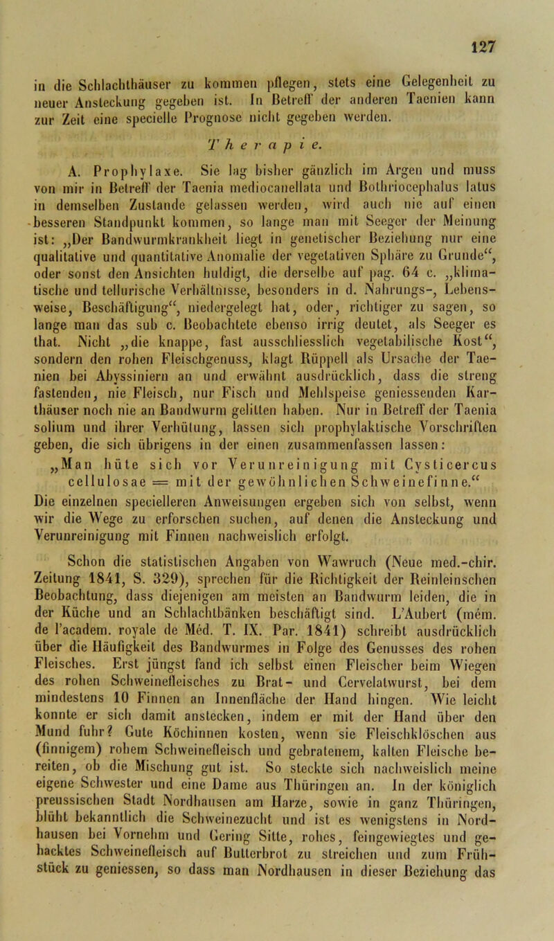 in die Sclilaclilliäuser zu kommen pflegen, stets eine Gelegenheit zu neuer Ansteckung gegeben ist. ln ßetrell der anderen faenien kann zur Zeit eine specielle Prognose nicht gegeben werden. T h e r a p i e. A. Prophylaxe. Sie lag bisher gänzlich im Argen und muss von mir in Betreff der Taenia mediocanellata und Bothriocephalus latus in demselben Zustande gelassen werden, wird auch nie auf einen -besseren Standpunkt kommen, so lange man mit Seeger der Weinung ist: „Der Bandwurmkrankheit liegt in genetischer Beziehung nur eine qualitative und quantitative Anomalie der vegetativen Sphäre zu Grunde“, oder sonst den Ansichten huldigt, die derselbe auf pag. 64 c. „klima- tische und tellurische Verhältnisse, besonders in d. Nahrungs-, Lebens- weise, Beschäftigung“, niedergelegt hat, oder, richtiger zu sagen, so lange man das sub c. Beobachtete ebenso irrig deutet, als Seeger es that. Nicht „die knappe, fast ausschliesslich vegetabilische Kost“, sondern den rohen Fleischgenuss, klagt Rüppell als Ursache der Tae- nien bei Abyssiniern an und erwähnt ausdrücklich, dass die streng fastenden, nie Fleisch, nur Fisch und Mehlspeise geniessenden Kar- lhäuser noch nie an Bandwurm gelitten haben. Nur in Betreff der Taenia solium und ihrer Verhülung, lassen sich prophylaktische Vorschriften geben, die sich übrigens in der einen zusammenfassen lassen; „Man hüte sich vor Verunreinigung mit Cysticercus cellulosae = mit der g e w ö h n 1 i c h e n S c h w e i n e f i n n e.“ Die einzelnen specielleren Anweisungen ergeben sich von selbst, wenn wir die Wege zu erforschen suchen, auf denen die Ansteckung und Verunreinigung mit Finnen nachweislich erfolgt. Schon die statistischen Angaben von Wawruch (Neue med.-chir. Zeitung 1841, S. 329), sprechen für die Richtigkeit der Reinleinschen Beobachtung, dass diejenigen am meisten an Bandwurm leiden, die in der Küche und an Schlachtbänken beschäftigt sind. L’Auhert (mem. de l’academ. royale de Med. T. IX. Par. 1841) schreibt ausdrücklich über die Häufigkeit des Bandwurmes in Folge des Genusses des rohen Fleisches. Erst jüngst fand ich selbst einen Fleischer beim Wiegen des rohen Schweinefleisches zu Brat- und Cervelalwurst, bei dem mindestens 10 Finnen an Innenfläche der Hand hingen. Wie leicht konnte er sich damit anstecken, indem er mit der Hand über den Mund fuhr? Gute Köchinnen kosten, wenn sie Fleischklöschen aus (finnigem) rohem Schweinefleisch und gebratenem, kalten Fleische be- reiten, ob die Mischung gut ist. So steckte sich nachweislich meine eigene Schwester und eine Dame aus Thüringen an. ln der königlich preussischen Stadt Nordhausen am Harze, sowie in ganz Thüringen, blüht bekanntlich die Schweinezucht und ist es wenigstens in Nord- hausen bei Vornehm und Gering Sitte, rohes, feingewiegles und ge- hacktes Schweinefleisch auf Butterbrot zu streichen und zum Früh- stück zu geniessen, so dass man Nordhausen in dieser Beziehung das