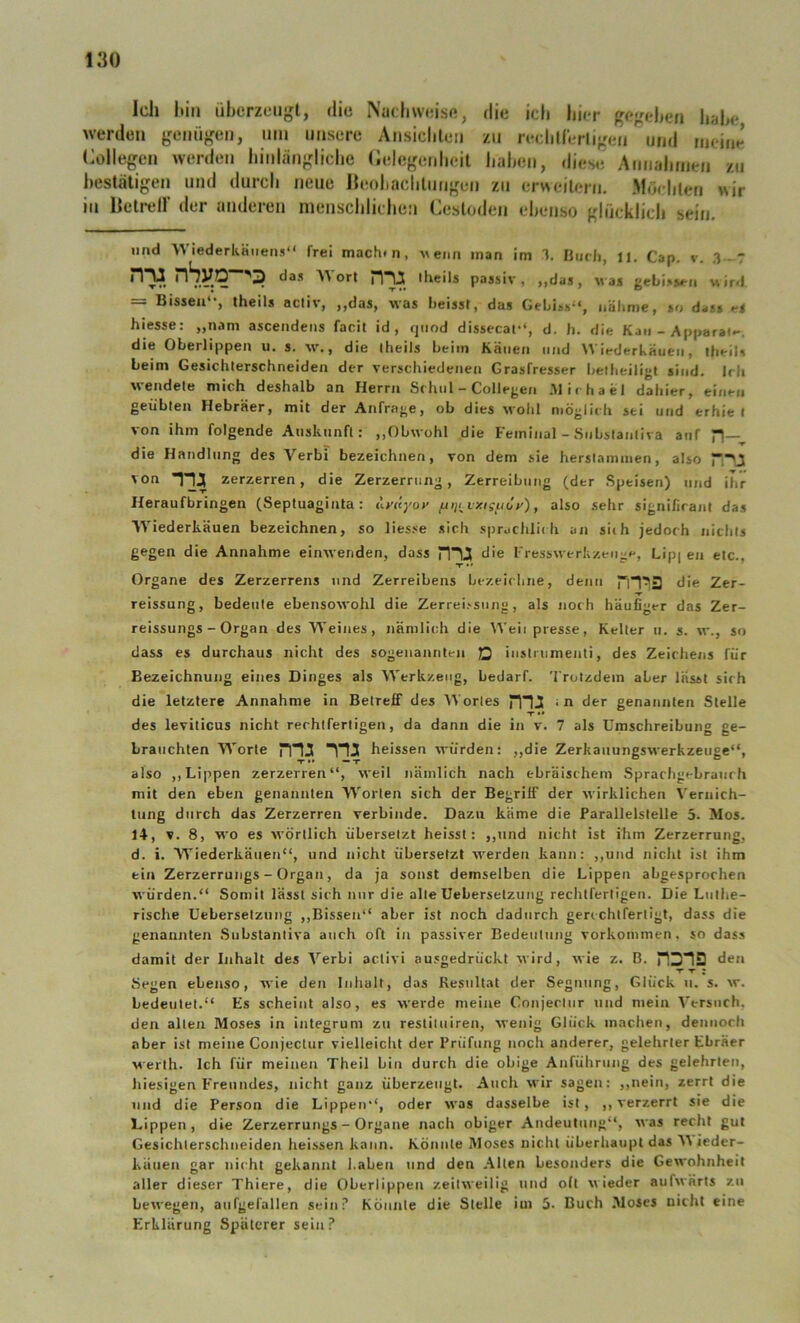 Ich hin iibcrzengl, die Nachweise, die ich /II werden gemij^en, nm unsere Ansiclilen (Kollegen hier gegehen habe, i’^'rligen und meine werden hinlängliche (lelegenheit haben, diese Annahmen zn bestätigen und durch neue Heohachlungen zu erweitern. Möchten wir in Iktreir der anderen menschlichen Cestoden ebenso glücklich sein. imd Wiederkäuens“ frei mach» n, veiin man im 1. Hiicli, li. Cap. v. 3 - T rr^ nSyO^^S) ^as Worl theils passiv, „das, Mas g«biss<-ii uir«! Bissen , theils acliv, ,,das, ■was heisst, das GeLis»“, nälime, so dass eS hiesse: „nam ascendeiis facit id , qiiod dissecat“, d. h. die Kan - Apparai»-. die Oberlippen u, s. vv., die iheils beim Kauen und Wiederkäuen, iheiU beim Gesichterschneiden der verschiedenen Grasfresser beiheiligt sind. Irli wendete mich deshalb an Herrn Schul - Collegen .Michael dahier, einen geübten Hebräer, mit der Anfrage, ob dies wohl möglich sei und erhie I von ihm folgende Aiiskiinfl: ,,ObM ohl die Feminal - Snbstanliva auf H—^ die Handlung des Verbi bezeichnen, von dem sie herslammen, also von Tia zerzerren, die Zerzerrung, Zerreibnng (der Speisen) und ihr Heraufbringen (Septuaginta: uyüyoy fAiji^vxiguöy), also sehr significanl das Wiederkäuen bezeichnen, so Hesse sich spraclili» h an siih jedoch nichts gegen die Annahme einsvenden, dass d'e I'ressM erkzeng»', Lip| en etc., Organe des Zerzerrens und Zerreibens bezeichne, denn die Zer- reissung, bedeute ebensocvohl die Zerreissiing, als noch häufiger das Zer- reissungs - Organ des Weines, nämlich die AVeii presse, Keller u. s. m., so dass es durchaus nicht des sogenannten JQ iiisti iimenti, des Zeichens für Bezeichnung eines Dinges als Werkzeug, bedarf. Trotzdem aber lässt sich die letztere Annahme in Betreif des AVorles rnJi dtr genannten Stelle T •• des leviticus nicht rechtfertigen, da dann die in v. 7 als Umschreibung ge- brauchten Worte m:( H3 heissen würden: ,,die ZerkauungsM'erkzeuge“, also ,, Lippen zerzerren“, weil nämlich nach ebräischem Sprachgebrauch mit den eben genannten Worten sich der Begriff der wirklichen Vernich- tung durch das Zerzerren verbinde. Dazu käme die Parallelstelle 5. Mos. 14, V. 8, vt'o es M'örllich übersetzt heisst: ,,und nicht ist ihm Zerzerrung, d. i. Wiederkäuen“, und nicht übersetzt werden kann: ,,und niclit ist ihm ein Zerzerrungs - Organ, da ja sonst demselben die Lippen abgesprochen würden.“ Somit lässt sich nur die alle Ueberselzung rechtfertigen. Die Luthe- rische Uebersetzung ,,Bissen“ aber ist noch dadurch gerechtfertigt, dass die genannten Substantiva auch oft in passiver Bedeutung Vorkommen, so dass damit der Inhalt des Verbi activi ausgedrückt wird, evie z. B. HD’IS deii Segen ebenso, svie den Inhalt, das Resultat der Segnung, Glück ii. s. w. bedeutet.“ Es scheint also, es werde meine Conjeclur und mein Versuch, den allen Moses in integrum zu restituiren, svenig Glück machen, dennoch aber ist meine Conjeclur vielleicht der Prüfung noch anderer, gelehrter Ebräer werth. Ich für meinen Theil bin durch die obige Anführung des gelehrten, hiesigen Freundes, nicht ganz überzeugt. Auch wir sagen: ,,nein, zerrt die und die Person die Lippen“, oder was dasselbe ist, ,, verzerrt sie die Lippen, die Zerzerrungs - Organe nach obiger Andeutung“, M'as recht gut Gesichterschneiden heissen kann. Könnte Moses nicht überhaupt das V ieder- küuen gar nicht gekannt l.aben und den Alten besonders die Gewohnheit aller dieser Thiere, die Oberlippen zeilM'eilig tind oft n ieder aufn'ärts zn beM’egen, aiifgelällen sein? Könnte die Stelle iin 5- Buch Moses nicht eine Erklärung Späterer sein?