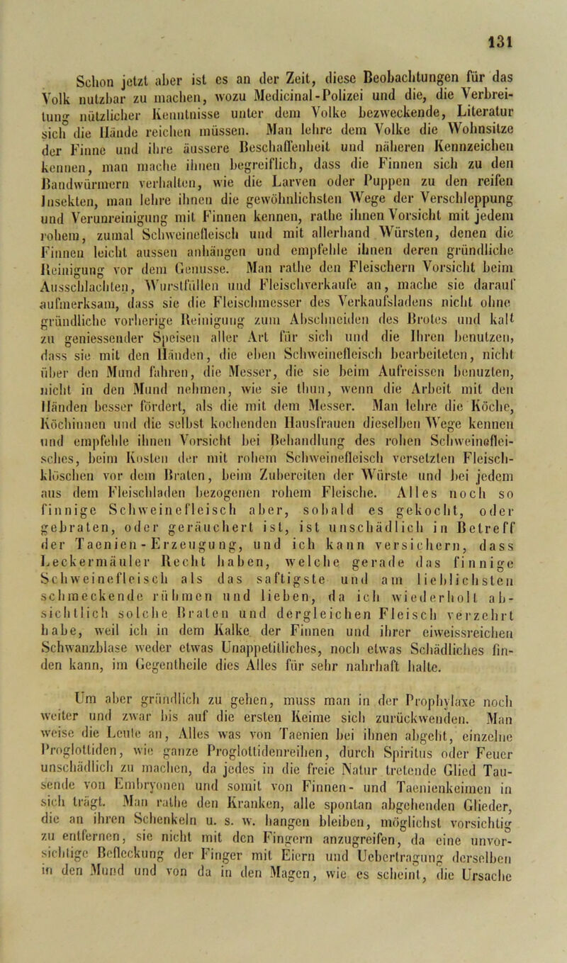 Schon jetzt aber ist cs an der Zeit, diese Beobachtungen für das Volk nutzbar zu machen, wozu Medicinal-Polizei und die, die Verbrei- luiv''' nützlicher Ivenntnisse unter dem Volke bezweckende, Literatur sich die llaude reichen müssen. Man lehre dem Volke die Wohnsitze der Finne und ihre äussere Beschaflenheit und näheren Kennzeichen kennen, man mache ihnen begreiflich, dass die Finnen sich zu den Jhmdwürmern verhallen, wie die Larven oder Puppen zu den reifen Insekten, man lehre ihnen die gewöhnlichsten Wege der Verschleppung und Verunreinigung mit Finnen kennen, ralhe ihnen Vorsicht mit jedem rohem, zumal Schweinefleisch und mit allerhand Würsten, denen die Finnen leicht aussen aiihäiigen und empfehle ihnen deren gründliche Pieiiiigung vor dem Genüsse. Man ralhe den Fleischern Vorsicht beim Ausschlachlen, Wurslfüllen mul Fleischverkaufe an, mache sie darauf aufmerksam, dass sie die Fleischmesser des Verkaufsladens nicht ohne gründliche vorherige Heinigung zum Ahschneiden des Brotes und kalt zu geniessender Speisen aller Art für sich und die Ihren benutzen, dass sie mit den Händen, die eben Schweinefleisch bearbeiteten, nicht über den Mund fahren, die Messer, die sie beim Aufreissen benuzleii, nicht in den Mund nehmen, wie sie Ihun, wenn die Arbeit mit den Händen besser fördeil, als die mit dem Messer. Man lehre die Köche, Köchinnen und die selbst kochenden Hausfrauen dieselben Wege kennen und empfehle ihnen Vorsicht bei Behandlung des rohen Schweineflei- sches, beim Kosten der mit rohem Schweinefleisch versetzten Fleisch- klöschen vor dem Braten, beim Zuberciten der Würste und hei jedem ans dem Fleischladen bezogenen rohem Fleische. Alles noch so finnige Schweinefleisch aber, sobald es gekocht, oder gebraten, oder geräuchert ist, ist unschädlich in Betreff der Taenien - Erzengn ng, und ich kann versichern, dass ].,eckermäuler Becht haben, welche gerade das finnige Schweinefleisch als das saftigste und am lieblichsten schmeckende rühmen und lieben, da ich wiederholt ab- sichtlich solche Braten und dergleichen Fleisch verzehrt habe, weil ich in dem Kalke der Finnen und ihrer eiweissreichen Schwanzblase weder etwas Unappetitliches, noch etwas Schädliches fin- den kann, im Gegenlheile dies Alles für sehr nahrhaft halle. Um aber gründlich zu gehen, muss man in der Propliylaxe noch weiter und zwar bis auf die ersten Keime sich zurückwenden. Man weise die Leule an. Alles was von Taenien bei ihnen abgeht, einzelne Proglottiden, wie ganze Proglottidenreihen, durch Spiritus oder Feuer unschädlich zu macben, da jedes in die freie Natur tretende Glied Tau- sende von Embryonen und somit von Finnen- und Taenienkeimen in sich trägt. Man ralhe den Kranken, alle spontan abgeheuden Glieder, die an ihren Schenkeln u. s. w. hangen bleiben, möglichst vorsichtig zu entfernen, sie nicht mit den Fingern anzugreifen, da eine nnvor- sicbligc Befleckung der I'inger mit Eiern und Uebertragung derselben m den Mund und von da in den Magen, wie es scheinl, die Ursache