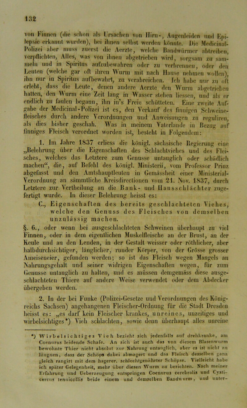 von Fitmoti sclnwi jils Ursaelion von Hirn-, Angonloidcn und Kpi- lepsic* tM-kaiml wurden), bei ihnen seihst werdeti komil«. J)io Medieinal- 1‘olizei aber muss zin'rsl die Aerzle, wehrlie Ihindwünner ahtreiben, ver|»niebten, Alles, was von ihnen abgetrieben wird, sorgsam zu sarn- incln und in Spiritus anrztibewabren oder zu verbnuiueu, oder den Leuten (welche gar (tfl ihren Wurm mit nach Hause nebrnen woll.m), ihn nur in Spiritus aurbewalnd, zu verabreichen. Ich habe nur zji olt erlel)l, dass die Leute, denen andere Aerzle den Whirm al)getri<;ljen liattcn, den Wurm eine Zeit lang in Wasser stehen liessen, und als er endlich zu laulcn begann, ihn in’s Freie schfillelen. Fine zu eite Auf- gabe der Medicinal-Polizei ist es, den Verkauf des fitmigen Schweine- lleisches durch andere Verordnungen und Anweisungen zu reguliren, als dies bisher geschah. Was in meinem Vatcrlatide in Pezug auf linniges Heisch verordnet worden ist, besieht in Folgendem: 1. Im Jahre 18.37 erliess die königl. sächsische Regierung eine „Relehrung über die Eigenschaften des Schlachtviehes und des Flei- sches, welches das Letztere zum Genüsse untauglich oder schädlich machen“, die, auf Befehl des königl. Minislerii, vom Professor Prinz ahgefasst und den Amtshauptleuten in Gemässheit einer Ministerial- Verordnung an sämmtliche Kreisdirectionen vom 21. ISov, 18.37, durch Letztere zur Vertheilung an die Bank- und II an ssc hl achter znge- fertigt wurde. In dieser Belehrung heisst es: C,, Eigenschaften des bereits geschlachteten Viehes, welche den Genuss des Fleisches von demselben unzulässig machen. §. 6., oder wenn hei ausgcschlachteten Schweinen überhaupt zu viel Finnen, oder in dem eigentlichen Muskelfleische an der Brust, an der Keule und an den Lenden, in der Gestalt weisser oder rothlicher, aber halbdurchsichliger, länglicher, runder Körper, von der Grösse grosser Ameiseneier, gefunden werden; so ist das Fleisch wegen Mangels an iVahrungsgehalt und seiner widrigen Eigenschaften wegen, für zum Genüsse untauglich zu halten, und es müssen demgemäss diese ausge- schlachlelen Thiere auf andere Weise verwendet oder dem Abdecker übergehen werden. 2. In der hei Funke (Polizei-Gesetze und Verordnungen des König- reichs Sachsen) angehangenen Fleischer-Ordnung für die Stadt Dresden heisst cs: „es darf kein Fleischer krankes, unreines, unzeitiges und wirbelsichtiges*) Vieh schlachten, sowie denn überhaupt alles unreine *) 'Wirbelsichtiges Vieh bezieht sich jedenfalls auf drehkranke, am Coeniirus leidende Schafe. An sich ist auch das von diesem Blasenwurm bewohnte Thier nicht absolut zur Nahrung untauglich, aber es ist nicht zu latignen, dass der Schöps dabei abmagert und das Fleisch desselben ganz gleich rangirt mit dem hagerer, schlechlgenährter Schöpse. Vielleicht habe ich später Gelegenheit, mehr über diesen W'urm zu berichten. Nach meiner Erfahrung und üeberzeugung entspringen Coenurus cerebralis und Cysti- cercus tenuicollis beide einem und demselben Bandwurm, und unter-