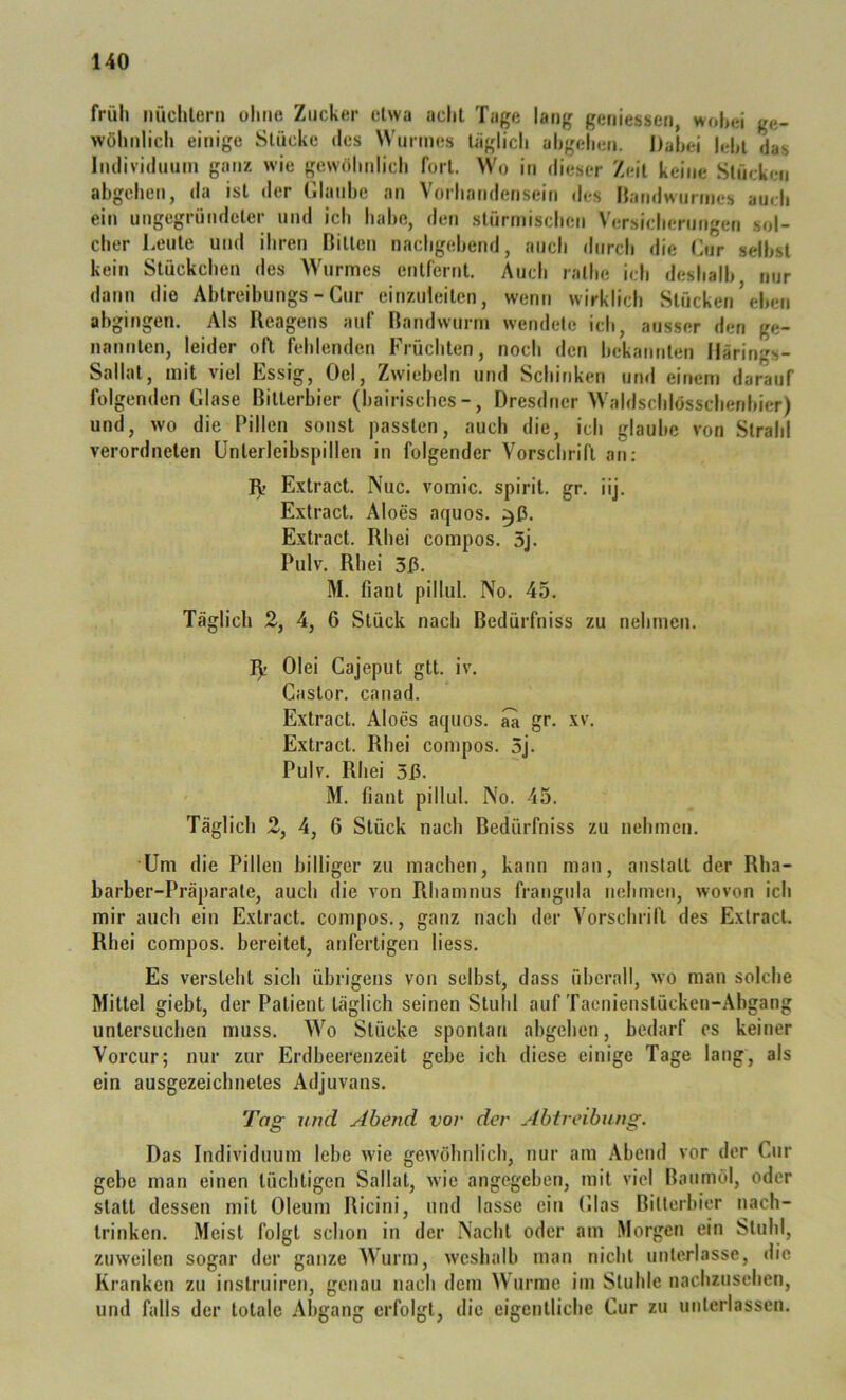 früh nüchlern ohne Zucker etwa acht Tage lang geriiessen, >vo|>ei ge- wöhnlich einige Stücke des Wurmes täglich ahgehen. Dahei leht das Iiulividuum ganz wie gewöhnlich fort. Wo iti dieser Zeit keine Stücken abgeheti, »la ist iler filauhe an Vorhandensein des |{andwurtnes auch ein ungegründeter und ich habe, den stürmischen Versicherungen sol- cher Leute und ihren Bitten nacligebend, auch ditreh die Lur selbst kein Stückchen des Wurmes entfernt. Auch ralbe ich deshalb nur dann die Abtreibungs - Cur einzuieiten, wenn wirklich Stücken’eben abgingen. Als Reagens auf Bandwurm wendete ich, ausser den ge- nannten, leider oft fehlenden Früchten, noch den bekannten Ilärings- Sallat, mit viel Essig, Gel, Zwiebeln und Schinken und einem darauf folgenden Glase Bitterbier (bairisches-, Dresdner Waldschlösschenbier) und, wo die Pillen sonst passten, auch die, ich glaube von Strahl verordnelen Unterleibspillen in folgender Vorschrift an: Rr Extract. Nuc. vomic. spirit. gr. iij. Extract. Aloes aquos. Extract. Rhei compos. 5j. Pulv. Rhei 3ß. M. fiant pillul. No. 45. Täglich 2, 4, 6 Stück nach Bedürfniss zu nehmen. Rr Olei Cajeput gtt. iv. Castor. canad. Extract. Aloes aquos. aa gr. xv. Extract. Rhei compos. 5j. Pulv. Rhei 5ß. M. fiant pillul. No. 45. Täglich 2, 4, 6 Stück nach Bedürfniss zu nehmen. Um die Pillen billiger zu machen, kann man, anstatt der Rha- barber-Präparate, auch die von Rhamnus frangiila nehmen, wovon ich mir auch ein Extract. compos., ganz nach der Vorschrift des Extract. Rhei compos. bereitet, anfertigen liess. Es versteht sich übrigens von selbst, dass überall, wo man solche Mittel giebt, der Patient täglich seinen StuliI auf Tacnienstücken-.\hgang untersuchen muss. Wo Stücke spontan abgehen, bedarf es keiner Vorcur; nur zur Erdbeerenzeit gebe ich diese einige Tage lang, als ein ausgezeichnetes Adjuvans. Tag und Abend vor der Abtreibung. Das Individuum lebe wie gewöhnlich, nur am Abend vor der Cur gebe man einen tüchtigen Sallat, wie angegeben, mit viel Baumöl, oder statt dessen mit Oleum Ricini, und lasse ein Glas Bitterbicr nach- trinken. Meist folgt schon in der Nacht oder am Morgen ein Stuhl, zuweilen sogar der ganze Wurm, weshalb man nicht unterlasse, die Kranken zu instruiren, genau nach dem Wurme im Stuhle nachzusehen, und falls der totale Abgang erfolgt, die eigentliche Cur zu unterlassen.