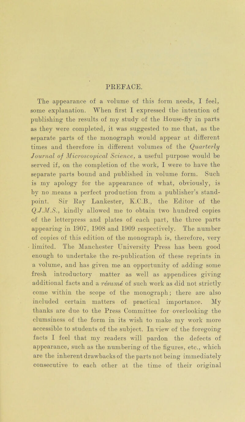 PREFACE. The appearance of a volume of this form needs, I feel, some explanation. When first I expressed the intention of publishing the results of my study of the House-fly in parts as they were completed, it was suggested to me that, as the separate parts of the monograph woixld appear at different times and therefore in different volumes of the Quarterly Journal of Microscopical Science, a useful purpose would be served if, on the completion of the work, I were to have the separate parts bound and published in volume form. Such is my apology for the appearance of what, obviously, is by no means a perfect production from a publisher’s stand- point. Sir Ray Lankester, K.C.B., the Editor of tbe Q.J.M.S., kindly allowed me to obtain two hundred copies of the letterpress and plates of each part, the three parts appearing in 1907, 1908 and 1909 respectively. The number of copies of this edition of the monograph is, therefore, very limited. The Manchester University Press has been good enough to undertake the re-publication of these reprints in a volume, and has given me an opportunity of adding some fresh introductory matter as well as appendices giving additional facts and a r4sumA of such work as did not strictly come within the scope of the monograph; there are also included certain matters of practical importance. My thanks are due to the Press Committee for overlooking the clumsiness of the form in its wish to make my Avork more accessible to students of the subject. In Anew of the foregoing facts I feel that my readers aa-III pardon the defects of appearance, such as the numbering of the figures, etc., Avhich are the inherent draAvbacks of the parts not being immediately consecutive to each other at the time of their original