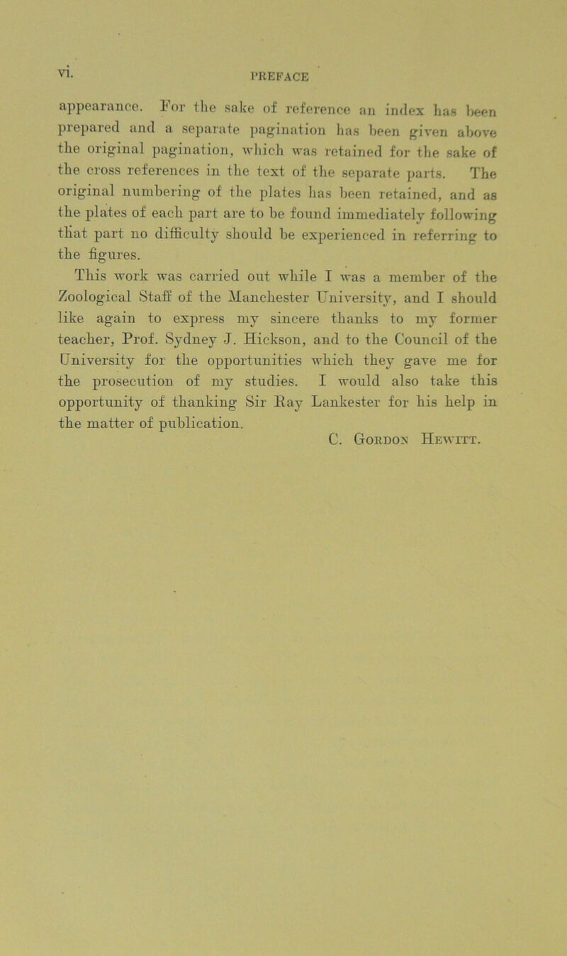 I’KEKACE appparaiice. lor the .sake of reference an index lias ]>epn prepared and a separate j)agination has been given above the original pagination, which was retained for tlie sake of tbe cross references in the text of tlie separate parts. The original numbering of the plates lias been retained, and as the plates of each part are to be found immediately following that part no difficulty should be experienced in referring to the figures. This work was carried out while I was a member of the Zoological Staff of the Manchester University, and I should like again to express my sincere thanks to my former teacher. Prof. Sydney J. Hickson, and to the Council of the Cniversity for the opportunities which they gave me for the prosecution of my studies. I would also take this opportunity of thanking Sir Kay Lankester for his help in the matter of publication. C. Gordox Hewitt.