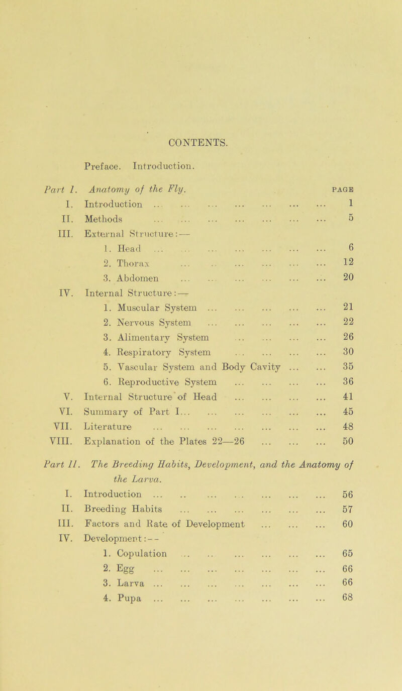 CONTENTS. Preface. Introduction. Part 1. Anatomy of the Fly. PAGE 1. Introduction .. 1 II. Methods 5 III. External Structure: — 1. Head 6 2. Tlionix ... 12 •3. Abdomen ... 20 IV. Internal Structure: — 1. Muscular System ... 21 2. Nervous System ... 22 3. Alimentary System ... 26 4. Respiratory System 30 5. Vascular System and Body Cavity ... ... 35 6. Reproductive System ... 36 V. Internal Structure'of Head ... 41 VI. Summary of Part I 45 VII. Literature ... 48 VIII. Explanation of the Plates 22—26 ... 50 Part 11. The Breeding Habits, Development, and the Anatomy of the Larva. I. Introduction 56 II. Breeding Habits ... 57 III. Factors and Rate of Development ... 60 IV. Development: - - 1. Copulation .. .. ... 65 2. Egg ... 66 3. Larva ... 66 4. Pupa ... 68