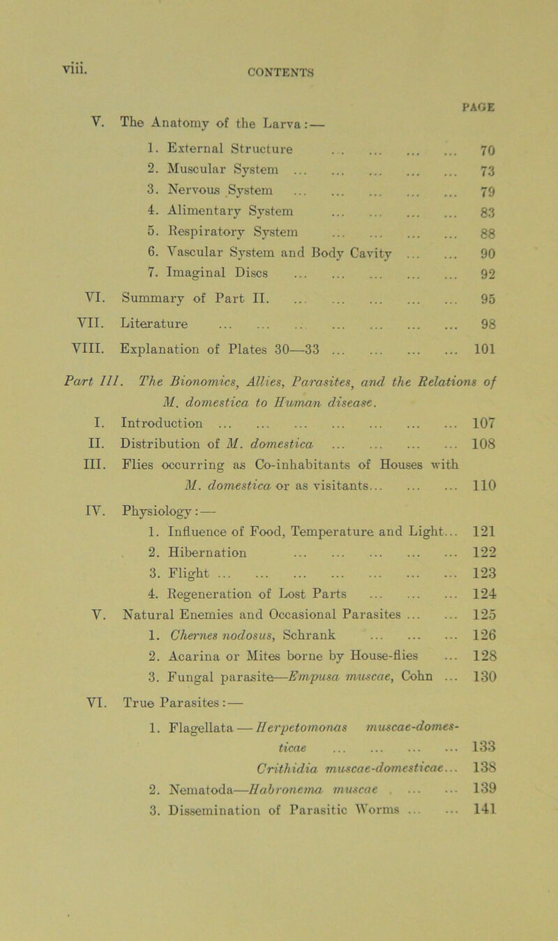 PAGE V. The Anatomy of the Larva:— 1. External Structure 70 2. Muscular System 73 3. Nervous System 79 4. Alimentary System 83 5. Respiratory System 88 6. Vascular System and Body Cavity 90 7. Imaginal Discs 92 VI. Summary of Part II 95 VII. Literature 98 VIII. Explanatioir of Plates 30—33 101 Part 111. The Bionomics, Allies, Parasites, and the Relations of M. domestica to Human, disease. I. Introduction 107 II. Distribution of M. domestica 108 III. Flies occurring as Co-inhabitants of Houses with M. domestica ov as visitants 110 IV. Physiology: — 1. Influence of Food, Temperature and Light... 121 2. Hibernation 122 3. Flight 123 4. Regeneration of Lost Parts 124 V. Natural Enemies and Occasional Parasites 125 1. Chernes nodosus, Schrank 126 2. Acarina or Mites borne by House-flies ... 128 3. Fungal parasite—Empusa muscae, Cohn ... 130 VI. True Parasites :— 1. Flagellata — llerpetomonas muscae-domes- ticae 133 Crithidia muscae-domesticae... 138 2. Nematoda—llahronema muscae . 139 3. Dissemination of Parasitic Worms 141